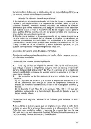 cumplimiento de la Ley, con la colaboración de las comunidades autónomas y
de acuerdo con sus respectivas competencias.

      Artículo 156. Medidas de carácter provisional.
1. Iniciado el procedimiento sancionador, el titular del órgano competente para
resolverlo, por propia iniciativa o a propuesta del instructor, podrá adoptar en
cualquier momento, mediante acuerdo motivado, las medidas de carácter
provisional que estime necesarias para asegurar la eficacia de la resolución
que pudiera recaer y evitar el mantenimiento de los riesgos o daños para la
salud pública. Dichas medidas deberán ser proporcionadas a la naturaleza y
gravedad de las presuntas infracciones.
2. Con la misma finalidad, el órgano competente, en los casos de urgencia y
para la protección provisional de los intereses implicados, podrá adoptar las
medidas provisionales imprescindibles con anterioridad a la iniciación del
procedimiento, con los límites y condiciones establecidos en el artículo 72.2 de
la Ley 30/1992, de 26 de noviembre, y demás normativa aplicable, sin que
puedan en ningún caso sobrepasar el plazo de cinco años.

Disposición derogatoria única. Derogación normativa.

Quedan derogadas cuantas disposiciones de igual o inferior rango se opongan
a lo dispuesto en esta ley.

Disposición final primera. Título competencial.

1.     Esta Ley se dicta al amparo del artículo 149.1.16ª de la Constitución,
que atribuye al Estado la competencia exclusiva sobre las bases y coordinación
general de la sanidad. El Capítulo IX del Título II se ampara en la competencia
exclusiva del Estado en materia de sanidad exterior en virtud de lo previsto en
esta misma cláusula.
2.     Se exceptúan de lo dispuesto en el apartado anterior los siguientes
preceptos:
   a) El Capítulo II del Título IV, que se dicta al amparo del artículo 149.1.15ª
   de la Constitución, que atribuye al Estado la competencia exclusiva en
   materia de fomento y coordinación general de la investigación científica y
   técnica.
   b) El Capítulo III del Título III, y los artículos 108, 109 y 110, que son
   aplicables únicamente a la Administración General del Estado, y que no
   tienen carácter básico.


Disposición final segunda. Habilitación al Gobierno para elaborar un texto
refundido.

1. Se autoriza al Gobierno para que, en el plazo de dos años a partir de la
entrada en vigor de la presente Ley, proceda a la elaboración de un Texto
Refundido que regularice, aclare y armonice la presente Ley con la Ley
14/1986, de 25 de abril, General de Sanidad. El Texto Refundido resultante se
denominará Ley General de Sanidad y Salud Pública.



                                                                              96
 