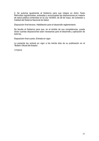 2. Se autoriza igualmente al Gobierno para que integre en dicho Texto
Refundido regularizadas, aclaradas y armonizadas las disposiciones en materia
de salud pública contenidas en la Ley 16/2003, de 28 de mayo, de Cohesión y
Calidad del Sistema Nacional de Salud.

Disposición final tercera. Habilitación para el desarrollo reglamentario.

Se faculta al Gobierno para que, en el ámbito de sus competencias, pueda
dictar cuantas disposiciones sean necesarias para el desarrollo y aplicación de
esta ley.

Disposición final cuarta. Entrada en vigor.

La presente ley entrará en vigor a los treinta días de su publicación en el
“Boletín Oficial del Estado”.

1/7/2010




                                                                            97
 