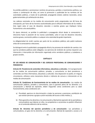 Anteproyecto de la LOCLE, César Montúfar y Jorge Peñafiel

Se prohíbe publicitar o promocionar nombres de personas, partidos o movimientos políticos, sus
colores o combinación de ellos, así como la promoción o publicidad de los nombres de las
autoridades públicas, a través de la publicidad, propaganda estatal, cadenas nacionales, avisos
gubernamentales y/o señalización de obras.

Las cadenas nacionales en los medios de comunicación serán programadas con 48 horas de
anticipación, por fuera de los horarios acostumbrados para la difusión informativa de los medios.
Esto regirá salvo el caso de desastres naturales o eventos graves que impliquen temas
humanitarios o de salud pública.

En época electoral, se prohíbe la publicidad o propaganda oficial desde la convocatoria a
elecciones hasta la posesión de las nuevas autoridades, salvo el caso de desastres naturales,
eventos graves, conmoción pública o cualquier otra calamidad de grado importante.

La obligatoriedad de rendir cuentas por parte de los servidores públicos solo podrá realizarse
antes de la convocatoria a elecciones.

Se distinguirá entre la publicidad o propaganda oficial y los procesos de rendición de cuentas a los
que los servidores públicos están obligados. Los ejercicios de rendición de cuentas requieren una
interacción e intercambio de información organizado entre servidores públicos y ciudadanos o
grupos sociales.

                                           CAPÍTULO V

DE LOS MEDIOS DE COMUNICACIÓN Y DEL EJERCICIO PROFESIONAL DE COMUNICADORES Y
PERIODISTAS

Artículo 34. Prevalencia de contenidos informativos, educativos y culturales.- En la programación
de los medios de comunicación públicos, privados, y comunitarios se dará prevalencia a
contenidos con fines informativos, educativos y culturales. Esta disposición no podrá, en ninguna
circunstancia, utilizarse como mecanismo directo o indirecto de censura o intervención en los
medios de comunicación.

Artículo 35. Condiciones de funcionamiento de los medios de comunicación.- Los medios de
comunicación públicos, privados y comunitarios, para la garantía plena de los derechos a la
comunicación y libertad de expresión, deben resguardar varias condiciones para su cabal
funcionamiento, estas condiciones son:

    a) Pluralidad, apertura sin discriminación a todas las personas y posiciones, prohibición de
       que existan personas o grupos a priori excluidos del acceso a tales medios; y,

    b) Plena garantía a los derechos a la comunicación y libertad de expresión de los periodistas y
       comunicadores que laboran en ellos. Los propietarios o accionistas no podrán influenciar
       en el contenido editorial o de las noticias.

Artículo 36. Derechos del ejercicio periodístico y de comunicación.- Los periodistas y
comunicadores, en goce de los derechos a la comunicación, libertad de expresión y acceso a la

                                                10
 