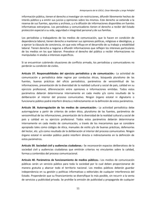 Anteproyecto de la LOCLE, César Montúfar y Jorge Peñafiel

información pública, tienen el derecho a investigar sin restricciones, difundir libremente hechos de
interés público y a emitir sus juicios y opiniones sobre los mismos. Este derecho se extiende a la
reserva de sus fuentes, apuntes y archivos, y a la difusión de informaciones disponibles en fuentes
informativas extranjeras. Los periodistas y comunicadores tienen el derecho a recibir del Estado
protección especial a su vida, seguridad e integridad personal y de sus familias.

Los periodistas y trabajadores de los medios de comunicación, que lo hacen en condición de
dependencia laboral, tienen derecho a mantener sus opiniones políticas, religiosas e ideológicas, y
a ejercer la cláusula de conciencia, sin que esto influya en el desarrollo de su trabajo y estabilidad
laboral. Tienen derecho a negarse a difundir informaciones que reflejen los intereses particulares
de los medios en los que laboran. Prevalece el derecho del público a recibir informaciones no
manipuladas ni atadas a intereses específicos.

Si se encuentran cubriendo situaciones de conflicto armado, los periodistas y comunicadores no
perderán su condición de civiles.

Artículo 37. Responsabilidades del ejercicio periodístico y de comunicación.- La actividad de
comunicación y periodística debe regirse por conductas éticas, búsqueda pluralismo de las
fuentes, buenas prácticas del oficio periodístico, parámetros de verosimilitud de las
informaciones, presentación de la diversidad de la realidad cultural y social de país, calidad en su
ejercicio profesional, diferenciación entre opiniones e informaciones emitidas. Todos estos
parámetros deberán determinarse internamente en cada medio y/o como resultado de la
deliberación al interior del proceso comunicativo. Ningún órgano estatal ni dignatario o
funcionario público podrá interferir directa o indirectamente en la definición de estos parámetros.

Artículo 38. Autorregulación de los medios de comunicación.- La actividad periodística debe
autorregularse a partir de criterios de orden ético, pluralismo de las fuentes, parámetros de
verosimilitud de las informaciones, presentación de la diversidad de la realidad cultural y social de
país y calidad en su ejercicio profesional. Todos estos parámetros deberán determinarse
internamente en cada medio de comunicación, a través de los mecanismos que se considere
apropiado tales como códigos de ética, manuales de estilo y/o de buenas prácticas, defensorías
del lector, etc. y/o como resultado de la deliberación al interior del proceso comunicativo. Ningún
órgano estatal ni servidor público podrá interferir directa o indirectamente en la definición de
estos parámetros.

Artículo 39. Sociedad civil y audiencias ciudadanas.- Se reconocerán espacios deliberativos de la
sociedad civil y audiencias ciudadanas que emitirán criterios no vinculantes sobre la calidad,
formas y contenidos del proceso comunicacional.

Artículo 40. Parámetros de funcionamiento de medios públicos.- Los medios de comunicación
públicas serán un servicio público para toda la sociedad por lo cual deben proporcionarse de
manera gratuita y abarcar todo el territorio nacional. Los medios públicos deberán guardar
independencia en su gestión y políticas informativas y editoriales de cualquier interferencia del
Estado. Propenderán que su financiamiento se diversifique lo más posible, sin recurrir a la venta
de servicios y publicidad privada. Se prohíbe la emisión de publicidad y propaganda de cualquier


                                                 11
 