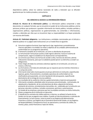 Anteproyecto de la LOCLE, César Montúfar y Jorge Peñafiel

dependencia pública, salvos las cadenas nacionales de radio y televisión que se difunden
igualmente por los medios privados y comunitarios.

                                          CAPÍTULO VI

                    DEL DERECHO AL ACCESO A LA INFORMACIÓN PÚBLICA

Artículo 41. Alcance de la información pública.- La información pública comprende a todo
documento, en cualquier formato, que se encuentre en poder de las instituciones públicas y de las
personas jurídicas que produzcan o guarden información de interés público, incluidos partidos y
organizaciones políticas, organizaciones no gubernamentales; los contenidos e informaciones,
creados u obtenidos por ellas que se encuentren bajo su responsabilidad o se hayan producido
con recursos del Estado.

Artículo 42. Publicidad obligatoria.- Las instituciones y entidades mencionadas por el Artículo x
deberán publicar en su página web institucional y en un medio físico lo siguiente:

   a) Estructura orgánica funcional, base legal que la rige, regulaciones y procedimientos
      internos aplicables a la entidad; las metas y objetivos de las unidades administrativas de
      conformidad con sus programas operativos;
   b) El directorio completo de la institución, así como su distributivo de personal;
   c) La remuneración mensual por puesto y todo ingreso adicional, incluso el sistema de
      compensación, según lo establezcan las disposiciones correspondientes;
   d) Los servicios que ofrece y las formas de acceder a ellos, horarios de atención y demás
      indicaciones necesarias, para que la ciudadanía pueda ejercer sus derechos y cumplir sus
      obligaciones;
   e) Texto íntegro de todos los contratos colectivos vigentes en la institución, así como sus
      anexos y reformas;
   f) Los formularios o formatos de solicitudes que se requieran para los trámites inherentes a
      su campo de acción;
   g) Información total sobre el presupuesto anual que administra la institución, especificando
      ingresos, gastos, financiamiento y resultados operativos de conformidad con los
      clasificadores presupuestales, así como liquidación del presupuesto, especificando
      destinatarios de la entrega de recursos públicos;
   h) Los resultados de las auditorías internas y gubernamentales al ejercicio presupuestal;
   i) Información completa y detallada sobre los procesos precontractuales, contractuales, de
      adjudicación y liquidación, de las contrataciones de obras, adquisición de bienes,
      prestación de servicios, arrendamientos mercantiles, etc., celebrados por la institución con
      personas naturales o jurídicas, incluidos concesiones, permisos o autorizaciones;
   j) Un listado de las empresas y personas que han incumplido contratos con dicha institución;
   k) Planes y programas de la institución en ejecución;
   l) El detalle de los contratos de crédito externos o internos; se señalará la fuente de los
      fondos con los que se pagarán esos créditos. Cuando se trate de préstamos o contratos de
      financiamiento, se hará constar, como lo prevé la Ley Orgánica de Administración
      Financiera y Control, Ley Orgánica de la Contraloría General del Estado y la Ley Orgánica
      de Responsabilidad y Transparencia Fiscal, las operaciones y contratos de crédito, los
      montos, plazo, costos financieros o tipos de interés;



                                               12
 