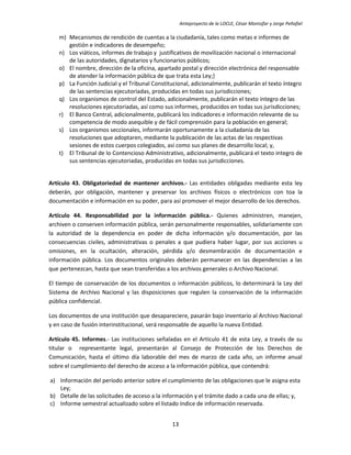Anteproyecto de la LOCLE, César Montúfar y Jorge Peñafiel

   m) Mecanismos de rendición de cuentas a la ciudadanía, tales como metas e informes de
      gestión e indicadores de desempeño;
   n) Los viáticos, informes de trabajo y justificativos de movilización nacional o internacional
      de las autoridades, dignatarios y funcionarios públicos;
   o) El nombre, dirección de la oficina, apartado postal y dirección electrónica del responsable
      de atender la información pública de que trata esta Ley;}
   p) La Función Judicial y el Tribunal Constitucional, adicionalmente, publicarán el texto íntegro
      de las sentencias ejecutoriadas, producidas en todas sus jurisdicciones;
   q) Los organismos de control del Estado, adicionalmente, publicarán el texto íntegro de las
      resoluciones ejecutoriadas, así como sus informes, producidos en todas sus jurisdicciones;
   r) El Banco Central, adicionalmente, publicará los indicadores e información relevante de su
      competencia de modo asequible y de fácil comprensión para la población en general;
   s) Los organismos seccionales, informarán oportunamente a la ciudadanía de las
      resoluciones que adoptaren, mediante la publicación de las actas de las respectivas
      sesiones de estos cuerpos colegiados, así como sus planes de desarrollo local; y,
   t) El Tribunal de lo Contencioso Administrativo, adicionalmente, publicará el texto integro de
      sus sentencias ejecutoriadas, producidas en todas sus jurisdicciones.


Artículo 43. Obligatoriedad de mantener archivos.- Las entidades obligadas mediante esta ley
deberán, por obligación, mantener y preservar los archivos físicos o electrónicos con toa la
documentación e información en su poder, para así promover el mejor desarrollo de los derechos.

Artículo 44. Responsabilidad por la información pública.- Quienes administren, manejen,
archiven o conserven información pública, serán personalmente responsables, solidariamente con
la autoridad de la dependencia en poder de dicha información y/o documentación, por las
consecuencias civiles, administrativas o penales a que pudiera haber lugar, por sus acciones u
omisiones, en la ocultación, alteración, pérdida y/o desmembración de documentación e
información pública. Los documentos originales deberán permanecer en las dependencias a las
que pertenezcan, hasta que sean transferidas a los archivos generales o Archivo Nacional.

El tiempo de conservación de los documentos o información públicos, lo determinará la Ley del
Sistema de Archivo Nacional y las disposiciones que regulen la conservación de la información
pública confidencial.

Los documentos de una institución que desapareciere, pasarán bajo inventario al Archivo Nacional
y en caso de fusión interinstitucional, será responsable de aquello la nueva Entidad.

Artículo 45. Informes.- Las instituciones señaladas en el Artículo 41 de esta Ley, a través de su
titular o representante legal, presentarán al Consejo de Protección de los Derechos de
Comunicación, hasta el último día laborable del mes de marzo de cada año, un informe anual
sobre el cumplimiento del derecho de acceso a la información pública, que contendrá:

a) Información del período anterior sobre el cumplimiento de las obligaciones que le asigna esta
   Ley;
b) Detalle de las solicitudes de acceso a la información y el trámite dado a cada una de ellas; y,
c) Informe semestral actualizado sobre el listado índice de información reservada.


                                               13
 