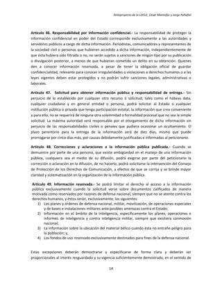 Anteproyecto de la LOCLE, César Montúfar y Jorge Peñafiel




Artículo 46. Responsabilidad por información confidencial.- La responsabilidad de proteger la
información confidencial en poder del Estado corresponde exclusivamente a las autoridades y
servidores públicos a cargo de dicha información. Periodistas, comunicadores y representantes de
la sociedad civil o personas que hubieren accedido a dicha información, independientemente de
que ésta hubiera sido filtrada o no, no serán sujetos a sanciones de ningún tipo por su publicación
o divulgación posterior, a menos de que hubieran cometido un delito en su obtención. Quienes
den a conocer información reservada, a pesar de tener la obligación oficial de guardar
confidencialidad, relevante para conocer irregularidades o violaciones a derechos humanos o a las
leyes vigentes deben estar protegidos y no podrán sufrir sanciones legales, administrativas o
laborales.

Artículo 47. Solicitud para obtener información pública y responsabilidad de entrega.- Sin
perjuicio de lo establecido por cualquier otro recurso o solicitud, tales como el hábeas data,
cualquier ciudadano y en general entidad o persona, podrá solicitar al Estado o cualquier
institución pública o privada que tenga participación estatal, la información que crea conveniente
y para ello, no se requerirá de ninguna otra solemnidad o formalidad procesal que no sea la simple
solicitud. La máxima autoridad será responsable por el otorgamiento de dicha información sin
perjuicio de las responsabilidades civiles o penales que pudiera ocasionar un ocultamiento. El
plazo perentorio para la entrega de la información será de diez días, mismo que puede
prorrogarse por cinco días más, por causas debidamente justificadas e informadas al peticionario.

Artículo 48. Correcciones y aclaraciones a la información pública publicada.- Cuando se
demuestre por parte de una persona, que existe ambigüedad en el manejo de una información
pública, cualquiera sea el medio de su difusión, podrá exigirse por parte del peticionario la
corrección o aclaración en la difusión, de no hacerlo, podrá solicitarse la intervención del Consejo
de Protección de los Derechos de Comunicación, a efectos de que se corrija y se brinde mayor
claridad y sistematización en la organización de la información pública.

Artículo 49. Información reservada.- Se podrá limitar el derecho al acceso a la información
pública exclusivamente cuando la solicitud verse sobre documentos calificados de manera
motivada como reservados por razones de defensa nacional, siempre que no se atente contra los
derechos humanos, y éstos serán, exclusivamente, los siguientes:
   1) Los planes y órdenes de defensa nacional, militar, movilización, de operaciones especiales
       y de bases e instalaciones militares ante posibles amenazas contra el Estado;
   2) Información en el ámbito de la inteligencia, específicamente los planes, operaciones e
       informes de inteligencia y contra inteligencia militar, siempre que existiera conmoción
       nacional;
   3) La información sobre la ubicación del material bélico cuando ésta no entrañe peligro para
       la población; y,
   4) Los fondos de uso reservado exclusivamente destinados para fines de la defensa nacional.


Estas excepciones deberán demostrarse y especificarse de forma clara y deberán ser
proporcionales al interés resguardado y su vigencia suficientemente demostrada, en el sentido de

                                                14
 