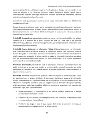 Anteproyecto de la LOCLE, César Montúfar y Jorge Peñafiel

que el perjuicio al orden público sea mayor al interés público de divulgar esa información. En los
casos de violación a los derechos humanos, ningún funcionario público podrá invocar
confidencialidad o secreto para negar información relevante requerida por autoridades judiciales
o administrativas que investiguen los casos.

La resolución en la que se declare como reservada a esta información deberá ser debidamente
motivada y justificada.

En caso de que el peticionario aduzca que la reserva de información específica genere afectación
contra algún derecho humano, se deberá acudir a la Corte Constitucional para que se le atribuya el
derecho al peticionario o se realice la debida confirmación de la reserva. En este caso, se deberá
observar la urgencia del acto.

Artículo 50. Denegación de acceso. La denegación de acceso a la información pública o la falta de
contestación a la solicitud, en el plazo señalado en esta Ley, dará lugar a los recursos
administrativos, judiciales y constitucionales pertinentes, y a la imposición a los funcionarios a las
sanciones establecidas en esta Ley.

Artículo 51. Recurso de Acceso a la Información Pública.- El derecho de acceso a la información
será garantizado por el recurso de acceso a la información pública. Toda persona a quien se
hubiere denegado, en forma tácita o expresa, información de cualquier índole a la que se refiere
esta ley, ya sea por la negativa de la información, ya sea por la información incompleta, alterada o
falsa que le hubieren proporcionado, incluso si la negación se sustenta en el carácter reservado o
confidencial de la información solicitada.

Artículo 52. Información personal.- En caso de emergencia nacional o conmoción interna no
podrá impedírsele a una persona acceder a su información personal aduciendo que dicha
información es confidencial. No cabrá catalogar a la información personal como confidencial, ni
siquiera en caso de guerra.

Artículo 53. Sanciones.- Los servidores públicos y a funcionarios de las entidades sujetas a esta
Ley que incurrieran en actos u omisiones de denegación ilegítima de acceso a la información
publica, entendiéndose ésta como información que ha sido negada total o parcialmente ya sea por
información incompleta, alterada o falsa que proporcionaron o debieron haber proporcionado,
serán sancionados, según la gravedad de la falta, sin perjuicio de las acciones civil y penales las
que hubiera lugar, de la siguiente manera:

    a) Multa equivalente a la remuneración de un mes de sueldo o salario que se hallare
       percibiendo a la fecha de la sanción;

    b) Suspensión de sus funciones por el tiempo de treinta días calendario, sin derecho a sueldo
       o remuneración por el mismo lapso; y

    c) Destitución del cargo en caso de que, a pesar de la multa o suspensión impuesta, se
       persistiere en la negativa a la entrega de la información.


                                                 15
 