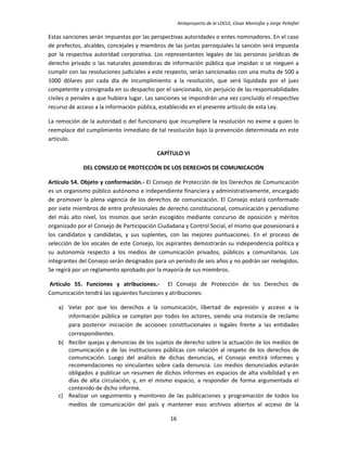 Anteproyecto de la LOCLE, César Montúfar y Jorge Peñafiel

Estas sanciones serán impuestas por las perspectivas autoridades o entes nominadores. En el caso
de prefectos, alcaldes, concejales y miembros de las juntas parroquiales la sanción será impuesta
por la respectiva autoridad corporativa. Los representantes legales de las personas jurídicas de
derecho privado o las naturales poseedoras de información pública que impidan o se nieguen a
cumplir con las resoluciones judiciales a este respecto, serán sancionadas con una multa de 500 a
1000 dólares por cada día de incumplimiento a la resolución, que será liquidada por el juez
competente y consignada en su despacho por el sancionado, sin perjuicio de las responsabilidades
civiles o penales a que hubiera lugar. Las sanciones se impondrán una vez concluido el respectivo
recurso de acceso a la información pública, establecido en el presente artículo de esta Ley.

La remoción de la autoridad o del funcionario que incumpliere la resolución no exime a quien lo
reemplace del cumplimiento inmediato de tal resolución bajo la prevención determinada en este
artículo.

                                          CAPÍTULO VI

             DEL CONSEJO DE PROTECCIÓN DE LOS DERECHOS DE COMUNICACIÓN

Artículo 54. Objeto y conformación.- El Consejo de Protección de los Derechos de Comunicación
es un organismo público autónomo e independiente financiera y administrativamente, encargado
de promover la plena vigencia de los derechos de comunicación. El Consejo estará conformado
por siete miembros de entre profesionales de derecho constitucional, comunicación y periodismo
del más alto nivel, los mismos que serán escogidos mediante concurso de oposición y méritos
organizado por el Consejo de Participación Ciudadana y Control Social, el mismo que posesionará a
los candidatos y candidatas, y sus suplentes, con las mejores puntuaciones. En el proceso de
selección de los vocales de este Consejo, los aspirantes demostrarán su independencia política y
su autonomía respecto a los medios de comunicación privados, públicos y comunitarios. Los
integrantes del Consejo serán designados para un período de seis años y no podrán ser reelegidos.
Se regirá por un reglamento aprobado por la mayoría de sus miembros.

Artículo 55. Funciones y atribuciones.- El Consejo de Protección de los Derechos de
Comunicación tendrá las siguientes funciones y atribuciones:

   a) Velar por que los derechos a la comunicación, libertad de expresión y acceso a la
      información pública se cumplan por todos los actores, siendo una instancia de reclamo
      para posterior iniciación de acciones constitucionales o legales frente a las entidades
      correspondientes.
   b) Recibir quejas y denuncias de los sujetos de derecho sobre la actuación de los medios de
      comunicación y de las instituciones públicas con relación al respeto de los derechos de
      comunicación. Luego del análisis de dichas denuncias, el Consejo emitirá informes y
      recomendaciones no vinculantes sobre cada denuncia. Los medios denunciados estarán
      obligados a publicar un resumen de dichos informes en espacios de alta visibilidad y en
      días de alta circulación, y, en el mismo espacio, a responder de forma argumentada el
      contenido de dicho informe.
   c) Realizar un seguimiento y monitoreo de las publicaciones y programación de todos los
      medios de comunicación del país y mantener esos archivos abiertos al acceso de la

                                               16
 