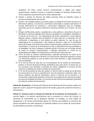 Anteproyecto de la LOCLE, César Montúfar y Jorge Peñafiel

        ciudadanía. De oficio, iniciará acciones constitucionales y legales para regular
        programaciones, modificar horarios y, en general, proteger los derechos fundamentales
        de los ciudadanos, especialmente de los niños y adolescentes.
   d)   Analizar y aprobar los informes que deben presentar todas las entidades sujetas al
        principio de publicidad de información.
   e)   Solicitar a las entidades públicas y privadas sujetas a la obligación de facilitar el acceso a la
        información públicas, la corrección y clarificación presentada a cualquier peticionario. El
        Consejo determinará los correctivos y aclaraciones obligatorios para las entidades
        requeridas que de no cumplirse motivará las sanciones previstas en el artículo.. de esta
        Ley.
   f)   Otorgar certificaciones previas a espectáculos y actos públicos a presentarse de que no
        difundirán ni realizarán apología de los discursos prohibidos y no protegidos, señalados en
        el artículo 23 de esta Ley. Los organizadores de dichos espectáculos y actos públicos
        deberán solicitar y obtener dicha certificación 72 horas antes de su realización. Sin esa
        certificación el espectáculo o acto público no podrá realizarse. En caso de que los
        organizadores de un espectáculo o acto público lo llevarán a cabo sin la certificación
        previa del Consejo, éste iniciará las acciones constitucionales y judiciales en contra de los
        responsables. Si a pesar de la certificación o sin ella, se difundieran discursos prohibidos y
        no protegidos, tal como lo dispone el referido artículo 23 de esta Ley, el Consejo iniciará
        de oficio las acciones constitucionales y judiciales pertinentes en contra de los
        responsables para obligar a las reparaciones y sanciones que fueran del caso.
   g)   Iniciar de oficio las acciones constitucionales y judiciales pertinentes en contra de los
        responsables de afectaciones al derecho a la comunicación, libertad de expresión y acceso
        a la información pública, en caso de faltas contra estos derechos, y exigir reparaciones
        para los afectados.
   h)   En el mes de enero de cada año, con la participación de los medios de comunicación,
        publicar un manual de buenas prácticas periodísticas para cada sector, el mismo que, sin
        ser vinculante, será difundido y publicado de manera obligatoria en horarios de alta
        audiencia y visibilidad por todos los medios de comunicación.
   i)   En el mes de diciembre de cada año, publica un informe sobre el estado de los derechos
        de comunicación en el que se especificará los casos de violaciones a derechos, faltas a las
        buenas prácticas del ejercicio periodístico, abusos al ejercicio de los derechos a la
        comunicación y libertad de expresión y omisiones en la publicación de información pública
        por parte de entidades del Estado. Un resumen de este informe será publicado y difundido
        por todos los medios de comunicación.

Artículo 56. Presupuesto.- El Consejo de Protección de los Derechos de Comunicación recibirá una
asignación anual a cargo del Presupuesto General del Estado y gozará de autonomía financiera y
administrativa.

Artículo 57. Acciones contra el Consejo de Protección de los Derechos de Comunicación.- Los
recursos legales y en general administrativos que se presenten en contra del Consejo, se
tramitarán de conformidad con la legislación aplicable, sin embargo, no serán objeto de
impugnación, ni de recurso administrativo alguno, los informes que establece el numeral b) del
artículo precedente que sobre regulación se ordenaren publicar en los medios de comunicación,
sea éstos públicos, privados o comunitarios.



                                                  17
 