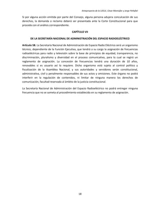 Anteproyecto de la LOCLE, César Montúfar y Jorge Peñafiel

Si por alguna acción emitida por parte del Consejo, alguna persona adujera conculcación de sus
derechos, la demanda o reclamo deberá ser presentada ante la Corte Constitucional para que
proceda con el análisis correspondiente.

                                          CAPÍTULO VII

      DE LA SECRETARÍA NACIONAL DE ADMINISTRACIÓN DEL ESPACIO RADIOELÉCTRICO

Artículo 58. La Secretaría Nacional de Administración de Espacio Radio Eléctrico será un organismo
técnico, dependiente de la Función Ejecutiva, que tendrá a su cargo la asignación de frecuencias
radioeléctricas para radio y televisión sobre la base de principios de equidad, transparencia, no
discriminación, pluralismo y diversidad en el proceso comunicativo, para lo cual se regirá un
reglamento de asignación. La concesión de frecuencias tendrá una duración de 10 años,
renovables si es usuario así lo requiere. Dicho organismo está sujeto al control político y
fiscalización de la Asamblea Nacional, y sus autoridades y servidores serán constitucional,
administrativa, civil y penalmente responsables de sus actos y omisiones. Este órgano no podrá
interferir en la regulación de contenidos, ni limitar de ninguna manera los derechos de
comunicación, facultad reservada al ámbito de la justicia constitucional.

La Secretaría Nacional de Administración del Espacio Radioeléctrico no podrá entregar ninguna
frecuencia que no se someta al procedimiento establecido en su reglamento de asignación.




                                               18
 