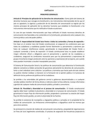 Anteproyecto de la LOCLE, César Montúfar y Jorge Peñafiel

                                           CAPÍTULO III

                                      PRINCIPIOS GENERALES

Artículo 8. Principios de aplicación de los derechos de comunicación.- Como parte del sistema de
derechos humanos que consagra la Constitución y los instrumentos internacionales de los que el
país es signatario, la vigencia y protección de los derechos de comunicación se regirán por los
mismos principios de aplicación de los derechos humanos que establece la Constitución y los
instrumentos internaciones que ha ratificado el Estado ecuatoriano.

En caso de que tratados internacionales que haya ratificado el Estado reconozca derechos de
comunicación más favorables a los contenidos en la Constitución, prevalecerán ante cualquier otra
norma jurídica o acto del poder público.

Artículo 9. Imparcialidad del Estado laico frente a todos los contenidos y formas de expresión.-
Con base en el carácter laico del Estado constitucional, se asegurará las condiciones para que
todos los ciudadanos y ciudadanas puedan formar libremente su pensamiento y opiniones por
fuera de cualquier interferencia estatal, garantizando la imparcialidad del Estado frente a
cualquier contenido o forma de expresión. El Estado constitucional laico no puede establecer
ningún referente oficial y obligatorio para el pensamiento y opinión de los ciudadanos y
ciudadanas; asegurará las condiciones necesarias para que los pensamientos y expresiones de
grupos minoritarios tengan protección ante las opiniones y expresiones de la mayoría, aún cuando
éstos puedan incomodar o resulten inaceptables para ésta.

El Sistema de Comunicación Social y las políticas de comunicación que determina la Constitución
deberán someterse al deber primordial de garantizar plenamente los derechos de comunicación,
tanto a nivel individual como colectivo. Las políticas y normativa que harán parte de este sistema
no podrán intentar moldear o intervenir en la formación de la opinión pública ni el proceso de
definición de las preferencias políticas de los ciudadanos.

Se prohíbe a las autoridades del gobierno central o gobiernos descentralizados o a cualquier
servidor público interferir de forma directa o indirecta sobre la línea editorial, manejo informativo
y gestión de cualquier medio de comunicación público, privado o comunitario.

Artículo 10. Pluralidad y diversidad en el proceso de comunicación.- El Estado constitucional
vigente debe hacer realidad el pluralismo y diversidad en el proceso de comunicación. El Estado
garantizará el mayor flujo de información posible, propenderá a promover la creación del mayor
flujo de información posible, así como la diversidad de las fuentes.

Se prohíbe la existencia de monopolios y oligopolios públicos o privados en la propiedad de los
medios de comunicación. Las limitaciones antimonopólicas u oligopólicas serán las mismas que
para otros sectores.

Se promoverá la creación de medios de comunicación comunitarios, propiedad de organizaciones
sin fines de lucro legalmente constituidas. El proceso de asignación de frecuencias propiciará la


                                                 3
 