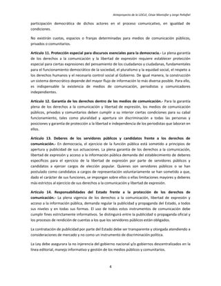 Anteproyecto de la LOCLE, César Montúfar y Jorge Peñafiel

participación democrática de dichos actores en el proceso comunicativo, en igualdad de
condiciones.

No existirán cuotas, espacios o franjas determinadas para medios de comunicación públicos,
privados o comunitarios.

Artículo 11. Protección especial para discursos esenciales para la democracia.- La plena garantía
de los derechos a la comunicación y la libertad de expresión requiere establecer protección
especial para ciertas expresiones del pensamiento de los ciudadanos y ciudadanas, fundamentales
para el funcionamiento democrático de la sociedad, el pluralismo y la equidad social, el respeto a
los derechos humanos y el necesario control social al Gobierno. De igual manera, la construcción
un sistema democrático depende del mayor flujo de información lo más diversa posible. Para ello,
es indispensable la existencia de medios de comunicación, periodistas y comunicadores
independientes.

Artículo 12. Garantía de los derechos dentro de los medios de comunicación.- Para la garantía
plena de los derechos a la comunicación y libertad de expresión, los medios de comunicación
públicos, privados y comunitarios deben cumplir a su interior ciertas condiciones para su cabal
funcionamiento, tales como pluralidad y apertura sin discriminación a todas las personas y
posiciones y garantía de protección a la libertad e independencia de los periodistas que laboran en
ellos.

Artículo 13. Deberes de los servidores públicos y candidatos frente a los derechos de
comunicación.- En democracia, el ejercicio de la función pública está sometido a principios de
apertura y publicidad de sus actuaciones. La plena garantía de los derechos a la comunicación,
libertad de expresión y acceso a la información pública demanda del establecimiento de deberes
específicos para el ejercicio de la libertad de expresión por parte de servidores públicos y
candidatos a ejercer cargos de elección popular. Quienes son servidores públicos o se han
postulado como candidatos a cargos de representación voluntariamente se han sometido a que,
dado el carácter de sus funciones, se impongan sobre ellos o ellas limitaciones mayores y deberes
más estrictos al ejercicio de sus derechos a la comunicación y libertad de expresión.

Artículo 14. Responsabilidades del Estado frente a la protección de los derechos de
comunicación.- La plena vigencia de los derechos a la comunicación, libertad de expresión y
acceso a la información pública, demanda regular la publicidad y propaganda del Estado, a todos
sus niveles y en todas sus formas. El uso de todos estos instrumentos de comunicación debe
cumplir fines estrictamente informativos. Se distinguirá entre la publicidad o propaganda oficial y
los procesos de rendición de cuentas a los que los servidores públicos están obligados.

La contratación de publicidad por parte del Estado debe ser transparente y otorgada atendiendo a
consideraciones de mercado y no como un instrumento de discriminación política.

La Ley debe asegurara la no injerencia del gobierno nacional y/o gobiernos descentralizados en la
línea editorial, manejo informativo y gestión de los medios públicos y comunitarios.



                                                4
 