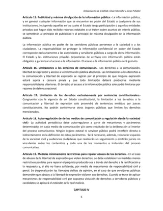 Anteproyecto de la LOCLE, César Montúfar y Jorge Peñafiel

Artículo 15. Publicidad y máxima divulgación de la información pública.- La información pública,
y en general cualquier información que se encuentre en poder del Estado o cualquiera de sus
instituciones, incluyendo aquellas en las cuales el Estado tenga participación o aquellas entidades
privadas que hayan sido recibido recursos estatales o se traten sobre asuntos de interés público,
se someterán al principio de publicidad y al principio de máxima divulgación de la información
pública.

La información pública en poder de los servidores públicos pertenece a la sociedad y a los
ciudadanos. La responsabilidad de proteger la información confidencial en poder del Estado
corresponde exclusivamente a las autoridades y servidores públicos a cargo de dicha información.
El Estado y las instituciones privadas depositarias de archivos con información pública están
obligados a garantizar el acceso a la información. El acceso a la información pública será gratuito.

Artículo 16. Limitaciones a los derechos de comunicación.- Los derechos a la comunicación,
libertad de expresión y acceso a la información pública absolutos. Las limitaciones a los derechos a
la comunicación y libertad de expresión se regirán por el principio de que ninguna expresión
estará sujeta a censura previa y que toda limitación deberá producirse mediante
responsabilidades ulteriores. El derecho al acceso a la información pública solo podrá limitarse por
razones de defensa nacional.

Artículo 17. Limitación de los derechos exclusivamente por sentencias constitucionales.-
Congruente con la vigencia de un Estado constitucional, la limitación a los derechos a la
comunicación y libertad de expresión solo provendrá de sentencias emitidas por jueces
constitucionales. No podrán conformarse otros órganos públicos que limiten los derechos
mencionados.

Artículo 18. Autorregulación de de los medios de comunicación y regulación desde la sociedad
civil.- La actividad periodística debe autorregularse a partir de mecanismos y parámetros
determinados en cada medio de comunicación y/o como resultado de la deliberación al interior
del proceso comunicativo. Ningún órgano estatal ni servidor público podrá interferir directa o
indirectamente en la definición de estos parámetros. Será necesario, además, reconocer espacios
de la sociedad civil y audiencias ciudadanas que realizarán un seguimiento y emitirán juicios no
vinculantes sobre los contenidos y cada una de los momentos e instancias del proceso
comunicativo.

Artículo 19. Medidas mínimamente restrictivas para reparar abusos de los derechos.- En el caso
de abusos de la libertad de expresión que violen derechos, se debe establecer las medidas menos
restrictivas posibles para reparar el perjuicio producido sea a través del derecho a la rectificación y
la respuesta y, si ello no fuera suficiente, por medio de mecanismos de responsabilidad civil y
penal. Se despenalizarán los llamados delitos de opinión, en el caso de que servidores públicos
demanden que abusos a la libertad de expresión violaron sus derechos. Cuando se trate de aplicar
mecanismos de responsabilidad civil por supuesta violación de derechos a servidores públicos y
candidatos se aplicará el estándar de la real malicia.

                                            CAPITULO IV

                                                  5
 