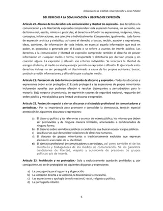 Anteproyecto de la LOCLE, César Montúfar y Jorge Peñafiel

                  DEL DERECHO A LA COMUNICACIÓN Y LIBERTAD DE EXPRESIÓN

Artículo 20. Alcance de los derechos a la comunicación y libertad de expresión.- Los derechos a la
comunicación y a la libertad de expresión comprenden toda expresión humana, sin exclusión, sea
de forma oral, escrita, mímica o gesticular; el derecho a difundir las expresiones, imágenes, ideas,
conceptos, informaciones, sea colectiva o individualmente. Comprenden, igualmente, toda forma
de expresión artística y simbólica, así como el derecho a buscar, recibir, acceder a expresiones,
ideas, opiniones, de información de toda índole, en especial aquella información que está en
poder, es producida o generada por el Estado o se refiere a asuntos de interés público. Los
derechos a la comunicación y libertad de expresión comprende también el derecho de poseer
información en cualquier medio o forma, transportarla y distribuirla por decisión propia y sin
coacción alguna. La expresión y difusión son criterios indivisibles. Se incorpora la libertad de
escoger el idioma, el medio o canal que mejor permita su expresión o difusión. El ejercicio de estos
derechos incluye no ser perseguido ni discriminado a causa de las propias opiniones, buscar,
producir y recibir informaciones, y difundirlas por cualquier medio.

Artículo 21. Protección de toda forma y contenido de discurso y expresión.- Todos los discursos y
expresiones deben estar protegidos. El Estado protegerá a las expresiones de grupos minoritarios
incluyendo aquellas que pudieran ofender o resultar discrepantes y perturbadoras para la
mayoría. Bajo ninguna circunstancia, se esgrimirán razones de seguridad nacional, resguardo del
orden público y moral pública para limitad un discurso o expresión.

Artículo 22. Protección especial a ciertos discursos y al ejercicio profesional de comunicadores y
periodistas.- Por su importancia para promover y consolidar la democracia, tendrán especial
protección los siguientes discursos y expresiones:

         a) El discurso político y los referentes a asuntos de interés público, los mismos que deben
            ser promovidos y de ninguna manera limitados, amenazados o condicionados de
            ninguna forma.
         b) El discurso sobre servidores públicos o candidatos que buscan ocupar cargos públicos.
         c) Los discursos que denuncien violaciones de derechos humanos.
         d) El discurso de grupos minoritarios o tradicionalmente excluidos que expresan
            elementos esenciales de su identidad.
         e) El ejercicio profesional de comunicadores y periodistas, así como también el de los
             directivos y trabajadores de los medios de comunicación. Se les garantiza
             condiciones de libertad, respeto y autonomía de presiones de grupos
             políticos y/o de interés.

Artículo 23. Prohibición y no protección.- Sola y exclusivamente quedarán prohibidos y, por
consiguiente, no serán protegidos los siguientes discursos y expresiones:

    a)   La propaganda para la guerra y el genocidio
    b)   La incitación directa a la violencia, la toxicomanía y el sexismo.
    c)   Las expresiones o apología de odio nacional, racial, religioso y político.
    d)   La pornografía infantil.



                                                   6
 