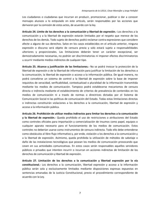 Anteproyecto de la LOCLE, César Montúfar y Jorge Peñafiel

Los ciudadanos o ciudadanas que incurran en producir, promocionar, publicar o dar a conocer
mensajes alusivos a lo estipulado en este artículo, serán responsables por las acciones que
derivaren por la comisión de estos actos, de acuerdo con la ley.

Artículo 24. Límite de los derechos a la comunicación y libertad de expresión.- Los derechos a la
comunicación y a la libertad de expresión estarán limitados por el respeto que merece de los
derechos de los demás. Todo sujeto de derechos podrá reclamar contra expresiones que considere
afecte a alguno de sus derechos. Salvo en los casos establecidos en el artículo anterior, ninguna
expresión o discurso será objeto de censura previa y solo estará sujeta a responsabilidades
ulteriores y proporcionales. Las limitaciones deberán tener un carácter excepcional, ser
demostradamente necesarias, no podrán ser discriminatorias ni imponer efectos discriminatorios
u ocurrir mediante medios indirectos de cualquier tipo.

Artículo 25. Alcance y justificación de las limitaciones.- No se podrá invocar la protección de la
libertad de expresión o de la libertad de información para justificar la limitación de los derechos a
la comunicación, la libertad de expresión o acceso a la información pública. De igual manera, no
podrá concebirse un sistema de control a la libertad de expresión sobre la base de imponer
requisitos de veracidad, verificabilidad, contextualizad o pluralidad de la información transmitida
mediante los medios de comunicación. Tampoco podrá establecerse mecanismos de censura
directa o indirecta mediante el establecimiento de criterios de prevalencia de contenidos en los
medios de comunicación ni a través de normas o directrices dictadas por el Sistema de
Comunicación Social ni las políticas de comunicación del Estado. Todas estas limitaciones directas
o indirectas constituirán violaciones a los derechos a la comunicación, libertad de expresión y
acceso a la información pública.

Artículo 26. Prohibición de utilizar medios indirectos para limitar los derechos a la comunicación
y la libertad de expresión.- Queda prohibido el uso de restricciones o atribuciones del Estado
como controles oficiales para importación y comercialización de insumos como papel, equipos o
cualquier aparato necesario para el funcionamiento de los medios de comunicación. Estos
controles no deberían usarse como instrumentos de censura indirecta. Todo ello debe entenderse
como obstáculos al libre flujo informativo y, por ende, violación a los derechos a la comunicación y
a la libertad de expresión. Asimismo, queda prohibida la utilización de métodos de sabotaje o
daño de las instalaciones tecnológicas que posean los medios de comunicación provocando que
cesen en sus actividades comunicativas. En estos casos serán responsables aquellos servidores
públicos o privados que intenten incurrir o incurran en acciones indirectas de limitación de los
derechos de comunicación y libertad de expresión.

Artículo 27. Limitación de los derechos a la comunicación y libertad expresión por la vía
constitucional.- Los derechos a la comunicación, libertad expresión y acceso a la información
pública serán sola y exclusivamente limitados mediante disposiciones expresas expuestas en
sentencias emanadas de la Justicia Constitucional, previo el procedimiento correspondiente de
acuerdo con la Ley.




                                                 7
 