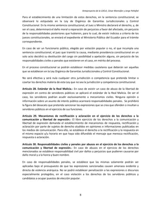 Anteproyecto de la LOCLE, César Montúfar y Jorge Peñafiel

Para el establecimiento de una limitación de estos derechos, en la sentencia constitucional, se
observará lo estipulado en la Ley de Orgánica de Garantías Jurisdiccionales y Control
Constitucional. En la misma sentencia constitucional, el Juez o Ministro declarará el derecho, y, de
ser el caso, determinará el daño moral o reparación de perjuicios a favor del afectado, sin perjuicio
de la responsabilidades posteriores que hubieren, para lo cual, de existir indicios a criterio de los
jueces constitucionales, se enviará el expediente al Ministerio Público del Ecuador para el trámite
correspondiente.

En caso de ser un funcionario público, elegido por votación popular o no, el que incumpla una
sentencia constitucional, el juez que tramitó la causa, mediante providencia constitucional en un
solo acto decidirá su destitución del cargo sin posibilidad a apelación alguna, sin perjuicio de las
responsabilidades civiles o penales que existieren en el caso, en mérito del proceso.

En el proceso constitucional se podrán establecer medidas cautelares que deberán ser aquellas
que se establecen en la Ley Orgánica de Garantías Jurisdiccionales y Control Constitucional.

No será efectiva y será nula cualquier otra jurisdicción o competencia que pretenda limitar o
coartar los derechos materia de esta Ley que no sea la jurisdicción y competencia constitucional.

Artículo 28. Estándar de la Real Malicia.- En caso de existir un caso de abuso de la libertad de
expresión en contra de servidores públicos se aplicará el estándar de la Real Malicia. De ser el
caso, los servidores podrían acudir exclusivamente a mecanismos civiles. Ninguna opinión o
información sobre un asunto de interés público acarreará responsabilidades penales. Se prohibirá
la figura del desacato que pretenda sancionar las expresiones que se crea que ofenden o insultan a
servidores públicos en el ejercicio de sus funciones.

Artículo 29. Mecanismos de rectificación y aclaración en el ejercicio de los derechos a la
comunicación y libertad de expresión.- El libre ejercicio de los derechos a la comunicación y
libertad de expresión demanda el establecimiento de mecanismos de respuesta, rectificación y
aclaración por parte de sujetos de derecho aludidos en opiniones e informaciones publicadas en
los medios de comunicación. Para ello, se establece el derecho a la rectificación y la respuesta en
el mismo espacio y/u horario en que haya sido difundido el mensaje que merezca rectificación,
respuesta o aclaración.

Artículo 30. Responsabilidades civiles y penales por abusos en el ejercicio de los derechos a la
comunicación y libertad de expresión.- En caso de abusos en el ejercicio de los derechos
mencionados se establece responsabilidad civil por daños y perjuicios que pudieren causarse por
daño moral y a la honra y buen nombre.

En caso de responsabilidades penales, se establece que las mismas solamente podrán ser
aplicadas bajo el presupuesto de que las expresiones sancionadas causen amenaza evidente y
directa de violencia anárquica. No se podrá establecer penalización a las expresiones o discursos
especialmente protegidos, en el caso violación a los derechos de los servidores públicos y
candidatos a ocupar puestos de elección popular.




                                                 8
 