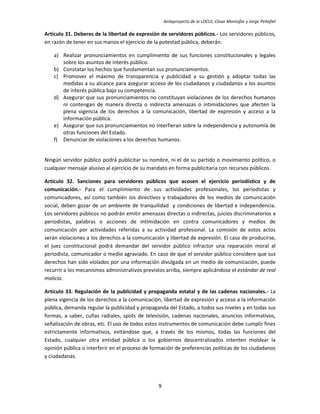 Anteproyecto de la LOCLE, César Montúfar y Jorge Peñafiel

Artículo 31. Deberes de la libertad de expresión de servidores públicos.- Los servidores públicos,
en razón de tener en sus manos el ejercicio de la potestad pública, deberán:

    a) Realizar pronunciamientos en cumplimiento de sus funciones constitucionales y legales
       sobre los asuntos de interés público.
    b) Constatar los hechos que fundamentan sus pronunciamientos.
    c) Promover el máximo de transparencia y publicidad a su gestión y adoptar todas las
       medidas a su alcance para asegurar acceso de los ciudadanos y ciudadanos a los asuntos
       de interés pública bajo su competencia.
    d) Asegurar que sus pronunciamientos no constituyan violaciones de los derechos humanos
       ni contengan de manera directa o indirecta amenazas o intimidaciones que afecten la
       plena vigencia de los derechos a la comunicación, libertad de expresión y acceso a la
       información pública.
    e) Asegurar que sus pronunciamientos no interfieran sobre la independencia y autonomía de
       otras funciones del Estado.
    f) Denunciar de violaciones a los derechos humanos.


Ningún servidor público podrá publicitar su nombre, ni el de su partido o movimiento político, o
cualquier mensaje alusivo al ejercicio de su mandato en forma publicitaria con recursos públicos.

Artículo 32. Sanciones para servidores públicos que acosen el ejercicio periodístico y de
comunicación.- Para el cumplimiento de sus actividades profesionales, los periodistas y
comunicadores, así como también los directivos y trabajadores de los medios de comunicación
social, deben gozar de un ambiente de tranquilidad y condiciones de libertad e independencia.
Los servidores públicos no podrán emitir amenazas directas o indirectas, juicios discriminatorios a
periodistas, palabras o acciones de intimidación en contra comunicadores y medios de
comunicación por actividades referidas a su actividad profesional. La comisión de estos actos
serán violaciones a los derechos a la comunicación y libertad de expresión. El caso de producirse,
el juez constitucional podrá demandar del servidor público infractor una reparación moral al
periodista, comunicador o medio agraviado. En caso de que el servidor público considere que sus
derechos han sido violados por una información divulgada en un medio de comunicación, puede
recurrir a los mecanismos administrativos previstos arriba, siempre aplicándose el estándar de real
malicia.

Artículo 33. Regulación de la publicidad y propaganda estatal y de las cadenas nacionales.- La
plena vigencia de los derechos a la comunicación, libertad de expresión y acceso a la información
pública, demanda regular la publicidad y propaganda del Estado, a todos sus niveles y en todas sus
formas, a saber, cuñas radiales, spots de televisión, cadenas nacionales, anuncios informativos,
señalización de obras, etc. El uso de todos estos instrumentos de comunicación debe cumplir fines
estrictamente informativos, evitándose que, a través de los mismos, todas las funciones del
Estado, cualquier otra entidad pública o los gobiernos descentralizados intenten moldear la
opinión pública o interferir en el proceso de formación de preferencias políticas de los ciudadanos
y ciudadanas.




                                                9
 