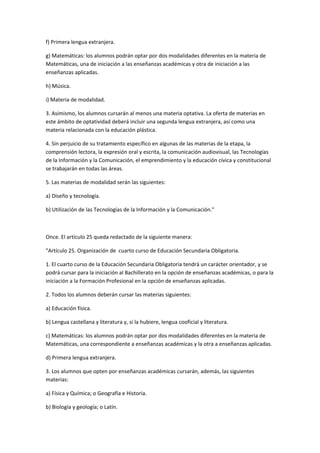 f)	
  Primera	
  lengua	
  extranjera.	
  

g)	
  Matemáticas:	
  los	
  alumnos	
  podrán	
  optar	
  por	
  dos	
  modalidades	
  diferentes	
  en	
  la	
  materia	
  de	
  
Matemáticas,	
  una	
  de	
  iniciación	
  a	
  las	
  enseñanzas	
  académicas	
  y	
  otra	
  de	
  iniciación	
  a	
  las	
  
enseñanzas	
  aplicadas.	
  

h)	
  Música.	
  

i)	
  Materia	
  de	
  modalidad.	
  

3.	
  Asimismo,	
  los	
  alumnos	
  cursarán	
  al	
  menos	
  una	
  materia	
  optativa.	
  La	
  oferta	
  de	
  materias	
  en	
  
este	
  ámbito	
  de	
  optatividad	
  deberá	
  incluir	
  una	
  segunda	
  lengua	
  extranjera,	
  así	
  como	
  una	
  
materia	
  relacionada	
  con	
  la	
  educación	
  plástica.	
  

4.	
  Sin	
  perjuicio	
  de	
  su	
  tratamiento	
  específico	
  en	
  algunas	
  de	
  las	
  materias	
  de	
  la	
  etapa,	
  la	
  
comprensión	
  lectora,	
  la	
  expresión	
  oral	
  y	
  escrita,	
  la	
  comunicación	
  audiovisual,	
  las	
  Tecnologías	
  
de	
  la	
  Información	
  y	
  la	
  Comunicación,	
  el	
  emprendimiento	
  y	
  la	
  educación	
  cívica	
  y	
  constitucional	
  
se	
  trabajarán	
  en	
  todas	
  las	
  áreas.	
  

5.	
  Las	
  materias	
  de	
  modalidad	
  serán	
  las	
  siguientes:	
  

a)	
  Diseño	
  y	
  tecnología.	
  

b)	
  Utilización	
  de	
  las	
  Tecnologías	
  de	
  la	
  Información	
  y	
  la	
  Comunicación."	
  

	
  

Once.	
  El	
  artículo	
  25	
  queda	
  redactado	
  de	
  la	
  siguiente	
  manera:	
  

"Artículo	
  25.	
  Organización	
  de	
  	
  cuarto	
  curso	
  de	
  Educación	
  Secundaria	
  Obligatoria.	
  

1.	
  El	
  cuarto	
  curso	
  de	
  la	
  Educación	
  Secundaria	
  Obligatoria	
  tendrá	
  un	
  carácter	
  orientador,	
  y	
  se	
  
podrá	
  cursar	
  para	
  la	
  iniciación	
  al	
  Bachillerato	
  en	
  la	
  opción	
  de	
  enseñanzas	
  académicas,	
  o	
  para	
  la	
  
iniciación	
  a	
  la	
  Formación	
  Profesional	
  en	
  la	
  opción	
  de	
  enseñanzas	
  aplicadas.	
  

2.	
  Todos	
  los	
  alumnos	
  deberán	
  cursar	
  las	
  materias	
  siguientes:	
  

a)	
  Educación	
  física.	
  

b)	
  Lengua	
  castellana	
  y	
  literatura	
  y,	
  si	
  la	
  hubiere,	
  lengua	
  cooficial	
  y	
  literatura.	
  

c)	
  Matemáticas:	
  los	
  alumnos	
  podrán	
  optar	
  por	
  dos	
  modalidades	
  diferentes	
  en	
  la	
  materia	
  de	
  
Matemáticas,	
  una	
  correspondiente	
  a	
  enseñanzas	
  académicas	
  y	
  la	
  otra	
  a	
  enseñanzas	
  aplicadas.	
  

d)	
  Primera	
  lengua	
  extranjera.	
  

3.	
  Los	
  alumnos	
  que	
  opten	
  por	
  enseñanzas	
  académicas	
  cursarán,	
  además,	
  las	
  siguientes	
  
materias:	
  

a)	
  Física	
  y	
  Química;	
  o	
  Geografía	
  e	
  Historia.	
  	
  

b)	
  Biología	
  y	
  geología;	
  o	
  Latín.	
  
 