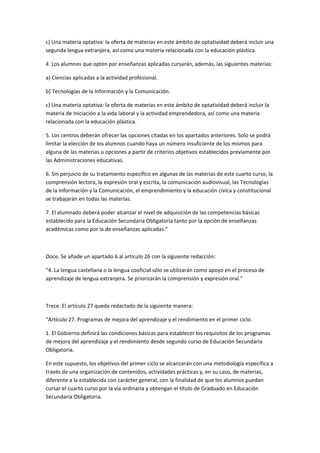 c)	
  Una	
  materia	
  optativa:	
  la	
  oferta	
  de	
  materias	
  en	
  este	
  ámbito	
  de	
  optatividad	
  deberá	
  incluir	
  una	
  
segunda	
  lengua	
  extranjera,	
  así	
  como	
  una	
  materia	
  relacionada	
  con	
  la	
  educación	
  plástica.	
  

4.	
  Los	
  alumnos	
  que	
  opten	
  por	
  enseñanzas	
  aplicadas	
  cursarán,	
  además,	
  las	
  siguientes	
  materias:	
  

a)	
  Ciencias	
  aplicadas	
  a	
  la	
  actividad	
  profesional.	
  

b)	
  Tecnologías	
  de	
  la	
  Información	
  y	
  la	
  Comunicación.	
  

c)	
  Una	
  materia	
  optativa:	
  la	
  oferta	
  de	
  materias	
  en	
  este	
  ámbito	
  de	
  optatividad	
  deberá	
  incluir	
  la	
  
materia	
  de	
  Iniciación	
  a	
  la	
  vida	
  laboral	
  y	
  la	
  actividad	
  emprendedora,	
  así	
  como	
  una	
  materia	
  
relacionada	
  con	
  la	
  educación	
  plástica.	
  

5.	
  Los	
  centros	
  deberán	
  ofrecer	
  las	
  opciones	
  citadas	
  en	
  los	
  apartados	
  anteriores.	
  Solo	
  se	
  podrá	
  
limitar	
  la	
  elección	
  de	
  los	
  alumnos	
  cuando	
  haya	
  un	
  número	
  insuficiente	
  de	
  los	
  mismos	
  para	
  
alguna	
  de	
  las	
  materias	
  u	
  opciones	
  a	
  partir	
  de	
  criterios	
  objetivos	
  establecidos	
  previamente	
  por	
  
las	
  Administraciones	
  educativas.	
  

6.	
  Sin	
  perjuicio	
  de	
  su	
  tratamiento	
  específico	
  en	
  algunas	
  de	
  las	
  materias	
  de	
  este	
  cuarto	
  curso,	
  la	
  
comprensión	
  lectora,	
  la	
  expresión	
  oral	
  y	
  escrita,	
  la	
  comunicación	
  audiovisual,	
  las	
  Tecnologías	
  
de	
  la	
  Información	
  y	
  la	
  Comunicación,	
  el	
  emprendimiento	
  y	
  la	
  educación	
  cívica	
  y	
  constitucional	
  
se	
  trabajarán	
  en	
  todas	
  las	
  materias.	
  

7.	
  El	
  alumnado	
  deberá	
  poder	
  alcanzar	
  el	
  nivel	
  de	
  adquisición	
  de	
  las	
  competencias	
  básicas	
  
establecido	
  para	
  la	
  Educación	
  Secundaria	
  Obligatoria	
  tanto	
  por	
  la	
  opción	
  de	
  enseñanzas	
  
académicas	
  como	
  por	
  la	
  de	
  enseñanzas	
  aplicadas."	
  

	
  

Doce.	
  Se	
  añade	
  un	
  apartado	
  6	
  al	
  artículo	
  26	
  con	
  la	
  siguiente	
  redacción:	
  

"4.	
  La	
  lengua	
  castellana	
  o	
  la	
  lengua	
  cooficial	
  sólo	
  se	
  utilizarán	
  como	
  apoyo	
  en	
  el	
  proceso	
  de	
  
aprendizaje	
  de	
  lengua	
  extranjera.	
  Se	
  priorizarán	
  la	
  comprensión	
  y	
  expresión	
  oral."	
  

	
  

Trece.	
  El	
  artículo	
  27	
  queda	
  redactado	
  de	
  la	
  siguiente	
  manera:	
  

"Artículo	
  27.	
  Programas	
  de	
  mejora	
  del	
  aprendizaje	
  y	
  el	
  rendimiento	
  en	
  el	
  primer	
  ciclo.	
  

1.	
  El	
  Gobierno	
  definirá	
  las	
  condiciones	
  básicas	
  para	
  establecer	
  los	
  requisitos	
  de	
  los	
  programas	
  
de	
  mejora	
  del	
  aprendizaje	
  y	
  el	
  rendimiento	
  desde	
  segundo	
  curso	
  de	
  Educación	
  Secundaria	
  
Obligatoria.	
  

En	
  este	
  supuesto,	
  los	
  objetivos	
  del	
  primer	
  ciclo	
  se	
  alcanzarán	
  con	
  una	
  metodología	
  específica	
  a	
  
través	
  de	
  una	
  organización	
  de	
  contenidos,	
  actividades	
  prácticas	
  y,	
  en	
  su	
  caso,	
  de	
  materias,	
  
diferente	
  a	
  la	
  establecida	
  con	
  carácter	
  general,	
  con	
  la	
  finalidad	
  de	
  que	
  los	
  alumnos	
  puedan	
  
cursar	
  el	
  cuarto	
  curso	
  por	
  la	
  vía	
  ordinaria	
  y	
  obtengan	
  el	
  título	
  de	
  Graduado	
  en	
  Educación	
  
Secundaria	
  Obligatoria.	
  

	
  
 