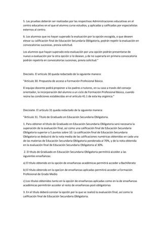 5.	
  Las	
  pruebas	
  deberán	
  ser	
  realizadas	
  por	
  las	
  respectivas	
  Administraciones	
  educativas	
  en	
  el	
  
centro	
  educativo	
  en	
  el	
  que	
  el	
  alumno	
  curse	
  estudios,	
  y	
  aplicadas	
  y	
  calificadas	
  por	
  especialistas	
  
externos	
  al	
  centro.	
  

6.	
  Los	
  alumnos	
  que	
  no	
  hayan	
  superado	
  la	
  evaluación	
  por	
  la	
  opción	
  escogida,	
  o	
  que	
  deseen	
  
elevar	
  su	
  calificación	
  final	
  de	
  Educación	
  Secundaria	
  Obligatoria,	
  podrán	
  repetir	
  la	
  evaluación	
  en	
  
convocatorias	
  sucesivas,	
  previa	
  solicitud.	
  

Los	
  alumnos	
  que	
  hayan	
  superado	
  esta	
  evaluación	
  por	
  una	
  opción	
  podrán	
  presentarse	
  de	
  
nuevo	
  a	
  evaluación	
  por	
  la	
  otra	
  opción	
  si	
  lo	
  desean,	
  y	
  de	
  no	
  superarla	
  en	
  primera	
  convocatoria	
  
podrán	
  repetirla	
  en	
  convocatorias	
  sucesivas,	
  previa	
  solicitud."	
  

	
  

Dieciséis.	
  El	
  artículo	
  30	
  queda	
  redactado	
  de	
  la	
  siguiente	
  manera:	
  	
  

"Artículo	
  30.	
  Propuesta	
  de	
  acceso	
  a	
  Formación	
  Profesional	
  Básica.	
  

El	
  equipo	
  docente	
  podrá	
  proponer	
  a	
  los	
  padres	
  o	
  tutores,	
  en	
  su	
  caso	
  a	
  través	
  del	
  consejo	
  
orientador,	
  la	
  incorporación	
  del	
  alumno	
  a	
  un	
  ciclo	
  de	
  Formación	
  Profesional	
  Básica,	
  cuando	
  
reúna	
  las	
  condiciones	
  establecidas	
  en	
  el	
  artículo	
  41.1	
  de	
  esta	
  ley	
  orgánica."	
  

	
  

Diecisiete.	
  El	
  artículo	
  31	
  queda	
  redactado	
  de	
  la	
  siguiente	
  manera:	
  	
  

"Artículo	
  31.	
  Título	
  de	
  Graduado	
  en	
  Educación	
  Secundaria	
  Obligatoria.	
  

1.	
  Para	
  obtener	
  el	
  título	
  de	
  Graduado	
  en	
  Educación	
  Secundaria	
  Obligatoria	
  será	
  necesaria	
  la	
  
superación	
  de	
  la	
  evaluación	
  final,	
  así	
  como	
  una	
  calificación	
  final	
  de	
  Educación	
  Secundaria	
  
Obligatoria	
  superior	
  a	
  5	
  puntos	
  sobre	
  10.	
  La	
  calificación	
  final	
  de	
  Educación	
  Secundaria	
  
Obligatoria	
  se	
  deducirá	
  de	
  la	
  nota	
  media	
  de	
  las	
  calificaciones	
  numéricas	
  obtenidas	
  en	
  cada	
  una	
  
de	
  las	
  materias	
  de	
  Educación	
  Secundaria	
  Obligatoria	
  ponderada	
  al	
  70%,	
  y	
  de	
  la	
  nota	
  obtenida	
  
en	
  la	
  evaluación	
  final	
  de	
  Educación	
  Secundaria	
  Obligatoria	
  al	
  30%.	
  

	
  2.	
  El	
  título	
  de	
  Graduado	
  en	
  Educación	
  Secundaria	
  Obligatoria	
  permitirá	
  acceder	
  a	
  las	
  
siguientes	
  enseñanzas:	
  

a)	
  El	
  título	
  obtenido	
  en	
  la	
  opción	
  de	
  enseñanzas	
  académicas	
  permitirá	
  acceder	
  a	
  Bachillerato	
  

b)	
  El	
  título	
  obtenido	
  en	
  la	
  ope1on	
  de	
  enseñanzas	
  aplicadas	
  permitirá	
  acceder	
  a	
  Formación	
  
Profesional	
  de	
  Grado	
  Medio	
  

c)	
  Los	
  títulos	
  obtenidos	
  tanto	
  en	
  la	
  opción	
  de	
  enseñanzas	
  aplicadas	
  como	
  en	
  la	
  de	
  enseñanzas	
  
académicas	
  permitirán	
  acceder	
  al	
  resto	
  de	
  enseñanzas	
  post-­‐obligatorias	
  

3.	
  En	
  el	
  título	
  deberá	
  constar	
  la	
  opción	
  por	
  la	
  que	
  se	
  realizó	
  la	
  evaluación	
  final,	
  así	
  como	
  la	
  
calificación	
  final	
  de	
  Educación	
  Secundaria	
  Obligatoria.	
  
 