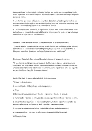 La	
  superación	
  por	
  el	
  alumno	
  de	
  la	
  evaluación	
  final	
  por	
  una	
  opción	
  una	
  vez	
  expedido	
  el	
  título	
  
tras	
  la	
  superación	
  de	
  la	
  evaluación	
  por	
  la	
  otra	
  opción,	
  se	
  hará	
  constar	
  en	
  el	
  título	
  por	
  diligencia	
  
o	
  anexo	
  al	
  mismo.	
  

4.	
  Los	
  alumnos	
  que	
  cursen	
  la	
  Educación	
  Secundaria	
  Obligatoria	
  y	
  no	
  obtengan	
  el	
  título	
  al	
  que	
  
se	
  refiere	
  este	
  artículo	
  recibirán	
  una	
  certificación	
  oficial	
  en	
  la	
  que	
  constará	
  el	
  número	
  de	
  años	
  
cursados	
  y	
  el	
  nivel	
  de	
  adquisición	
  de	
  las	
  competencias	
  básicas.	
  

5.	
  Las	
  Administraciones	
  educativas,	
  al	
  organizar	
  las	
  pruebas	
  libres	
  para	
  la	
  obtención	
  del	
  título	
  
de	
  Graduado	
  en	
  Educación	
  Secundaria	
  Obligatoria,	
  determinarán	
  las	
  partes	
  de	
  la	
  pruebas	
  que	
  
se	
  entenderán	
  superadas	
  por	
  los	
  candidatos."	
  

	
  

Dieciocho.	
  El	
  apartado	
  2	
  del	
  artículo	
  32	
  queda	
  redactado	
  de	
  la	
  siguiente	
  manera:	
  

"2.	
  Podrán	
  acceder	
  a	
  los	
  estudios	
  de	
  Bachillerato	
  los	
  alumnos	
  que	
  estén	
  en	
  posesión	
  del	
  título	
  
de	
  Graduado	
  en	
  Educación	
  Secundaria	
  Obligatoria	
  y	
  hayan	
  superado	
  la	
  evaluación	
  final	
  de	
  
Educación	
  Secundaria	
  Obligatoria	
  por	
  la	
  opción	
  de	
  enseñanzas	
  académicas."	
  

	
  

Diecinueve.	
  El	
  apartado	
  4	
  del	
  artículo	
  32	
  queda	
  redactado	
  de	
  la	
  siguiente	
  manera:	
  

"4.	
  	
  Los	
  alumnos	
  podrán	
  permanecer	
  cursando	
  Bachillerato	
  en	
  régimen	
  ordinario	
  durante	
  
cuatro	
  años.	
  Sin	
  superar	
  este	
  máximo,	
  podrán	
  repetir	
  cada	
  uno	
  de	
  los	
  cursos	
  de	
  Bachillerato	
  
una	
  sola	
  vez	
  como	
  máximo,	
  si	
  bien	
  excepcionalmente	
  podrán	
  repetir	
  cada	
  curso	
  una	
  segunda	
  
vez,	
  previo	
  informe	
  favorable	
  del	
  equipo	
  docente."	
  

	
  	
  

Veinte.	
  El	
  artículo	
  34	
  queda	
  redactado	
  de	
  la	
  siguiente	
  manera:	
  	
  

"Artículo	
  34.	
  Organización.	
  

1.	
  Las	
  modalidades	
  del	
  Bachillerato	
  serán	
  las	
  siguientes:	
  

a)	
  Artes.	
  

b)	
  Ciencias,	
  con	
  dos	
  vías	
  a	
  escoger:	
  Ciencias	
  e	
  ingeniería,	
  y	
  Ciencias	
  de	
  la	
  salud.	
  

c)	
  Humanidades	
  y	
  Ciencias	
  Sociales,	
  con	
  dos	
  vías	
  a	
  escoger:	
  Humanidades,	
  y	
  Ciencias	
  Sociales.	
  

2.	
  El	
  Bachillerato	
  se	
  organizará	
  en	
  materias	
  obligatorias,	
  materias	
  específicas	
  que	
  todos	
  los	
  
alumnos	
  deben	
  cursar	
  en	
  función	
  de	
  la	
  vía	
  escogida,	
  y	
  materias	
  optativas.	
  

3.	
  Las	
  materias	
  obligatorias	
  del	
  primer	
  curso	
  de	
  Bachillerato	
  serán	
  las	
  siguientes:	
  

a)	
  Lengua	
  castellana	
  y	
  literatura	
  I	
  y,	
  si	
  la	
  hubiere,	
  lengua	
  cooficial	
  y	
  literatura	
  I.	
  

b)	
  Educación	
  física.	
  	
  
 