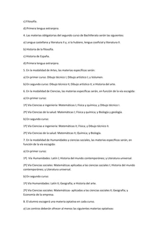 c)	
  Filosofía.	
  

d)	
  Primera	
  lengua	
  extranjera.	
  

4.	
  Las	
  materias	
  obligatorias	
  del	
  segundo	
  curso	
  de	
  Bachillerato	
  serán	
  las	
  siguientes:	
  

a)	
  Lengua	
  castellana	
  y	
  literatura	
  II	
  y,	
  si	
  la	
  hubiere,	
  lengua	
  cooficial	
  y	
  literatura	
  II.	
  

b)	
  Historia	
  de	
  la	
  filosofía.	
  	
  

c)	
  Historia	
  de	
  España.	
  

d)	
  Primera	
  lengua	
  extranjera.	
  

5.	
  En	
  la	
  modalidad	
  de	
  Artes,	
  las	
  materias	
  específicas	
  serán:	
  

a)	
  En	
  primer	
  curso:	
  Dibujo	
  técnico	
  I;	
  Dibujo	
  artístico	
  I;	
  y	
  Volumen.	
  

b)	
  En	
  segundo	
  curso:	
  Dibujo	
  técnico	
  II;	
  Dibujo	
  artístico	
  II;	
  e	
  Historia	
  del	
  arte.	
  

6.	
  En	
  la	
  modalidad	
  de	
  Ciencias,	
  las	
  materias	
  específicas	
  serán,	
  en	
  función	
  de	
  la	
  vía	
  escogida:	
  

a)	
  En	
  primer	
  curso:	
  

1º)	
  Vía	
  Ciencias	
  e	
  ingeniería:	
  Matemáticas	
  I;	
  Física	
  y	
  química;	
  y	
  Dibujo	
  técnico	
  I.	
  

2º)	
  Vía	
  Ciencias	
  de	
  la	
  salud:	
  Matemáticas	
  I;	
  Física	
  y	
  química;	
  y	
  Biología	
  y	
  geología.	
  

b)	
  En	
  segundo	
  curso:	
  

1º)	
  Vía	
  Ciencias	
  e	
  ingeniería:	
  Matemáticas	
  II;	
  Física;	
  y	
  Dibujo	
  técnico	
  II.	
  

2º)	
  Vía	
  Ciencias	
  de	
  la	
  salud:	
  Matemáticas	
  II;	
  Química;	
  y	
  Biología.	
  

7.	
  En	
  la	
  modalidad	
  de	
  Humanidades	
  y	
  ciencias	
  sociales,	
  las	
  materias	
  específicas	
  serán,	
  en	
  
función	
  de	
  la	
  vía	
  escogida:	
  

a)	
  En	
  primer	
  curso:	
  

1º)	
  	
  Vía	
   Humanidades:	
  Latín	
  I;	
  Historia	
  del	
  mundo	
  contemporáneo;	
  y	
  Literatura	
  universal.	
  

2º)	
  Vía	
  Ciencias	
  sociales:	
  Matemáticas	
  aplicadas	
  a	
  las	
  ciencias	
  sociales	
  I;	
  Historia	
  del	
  mundo	
  
contemporáneo;	
  y	
  Literatura	
  universal.	
  

b)	
  En	
  segundo	
  curso:	
  

1º)	
  Vía	
  Humanidades:	
  Latín	
  II;	
  Geografía;	
  e	
  Historia	
  del	
  arte.	
  

2º)	
  Vía	
  Ciencias	
  sociales:	
  Matemáticas-­‐	
  aplicadas	
  a	
  las	
  ciencias	
  sociales	
  II;	
  Geografía;	
  y	
  
Economía	
  de	
  la	
  empresa.	
  

8.	
  El	
  alumno	
  escogerá	
  una	
  materia	
  optativa	
  en	
  cada	
  curso.	
  

a)	
  Los	
  centros	
  deberán	
  ofrecer	
  al	
  menos	
  las	
  siguientes	
  materias	
  optativas:	
  
 