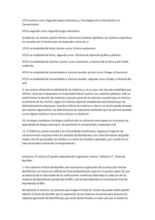 1º)	
  En	
  primer	
  curso:	
  Segunda	
  lengua	
  extranjera;	
  y	
  Tecnologías	
  de	
  la	
  Información	
  y	
  la	
  
Comunicación.	
  

2º)	
  En	
  segundo	
  curso:	
  Segunda	
  lengua	
  extranjera.	
  

b)	
  Además,	
  los	
  centros	
  podrán	
  ofrecer,	
  entre	
  otras	
  materias	
  optativas,	
  las	
  materias	
  específicas	
  
no	
  cursadas	
  por	
  el	
  alumno	
  por	
  corresponder	
  a	
  otra	
  vía,	
  o:	
  

1º)	
  En	
  la	
  modalidad	
  de	
  Artes,	
  primer	
  curso:	
  Cultura	
  audiovisual.	
  

2º)	
  En	
  la	
  modalidad	
  de	
  Artes,	
  segundo	
  curso:	
  Técnicas	
  de	
  expresión	
  gráfica	
  y	
  plástica.	
  

3º)	
  En	
  la	
  modalidad	
  de	
  Ciencias,	
  primer	
  curso:	
  Economía;	
  o	
  Ciencias	
  de	
  la	
  tierra	
  y	
  del	
  medio	
  
ambiente.	
  

4º)	
  En	
  la	
  modalidad	
  de	
  Humanidades	
  y	
  ciencias	
  sociales,	
  primer	
  curso:	
  Griego;	
  o	
  Economía.	
  

5º)	
  En	
  la	
  modalidad	
  de	
  Humanidades	
  y	
  ciencias	
  sociales,	
  segundo	
  curso:	
  Griego;	
  o	
  Historia	
  del	
  
arte.	
  

9.	
  Los	
  centros	
  ofrecerán	
  la	
  totalidad	
  de	
  las	
  materias	
  y,	
  en	
  su	
  caso,	
  vías	
  de	
  cada	
  modalidad	
  que	
  
oferten,	
  salvo	
  por	
  lo	
  dispuesto	
  en	
  el	
  apartado	
  8.b)	
  en	
  cuanto	
  a	
  las	
  materias	
  optativas.	
  Sólo	
  se	
  
podrá	
  limitar	
  la	
  elección	
  de	
  materias	
  y	
  vías	
  por	
  parte	
  de	
  los	
  alumnos	
  cuando	
  haya	
  un	
  número	
  
insuficiente	
  de	
  los	
  mismos,	
  según	
  los	
  criterios	
  objetivos	
  establecidos	
  previamente	
  por	
  las	
  
Administraciones	
  educativas.	
  Cuando	
  la	
  oferta	
  de	
  materias	
  o	
  vías	
  en	
  un	
  centro	
  quede	
  limitada	
  
por	
  razones	
  organizativas,	
  las	
  Administraciones	
  educativas	
  facilitarán	
  que	
  los	
  alumnos	
  puedan	
  
cursar	
  alguna	
  materia	
  o	
  vía	
  en	
  otros	
  centros	
  o	
  a	
  distancia.	
  

10.	
  La	
  lengua	
  castellana	
  o	
  la	
  lengua	
  cooficial	
  sólo	
  se	
  utilizarán	
  como	
  apoyo	
  en	
  el	
  proceso	
  de	
  
aprendizaje	
  de	
  lengua	
  extranjera.	
  Se	
  priorizarán	
  la	
  comprensión	
  y	
  expresión	
  oral.	
  

11.	
  El	
  Gobierno,	
  previa	
  consulta	
  a	
  las	
  Comunidades	
  Autónomas,	
  regulará	
  el	
  régimen	
  de	
  
reconocimiento	
  recíproco	
  entre	
  los	
  estudios	
  de	
  Bachillerato	
  y	
  los	
  ciclos	
  formativos	
  de	
  grado	
  
medio	
  a	
  fin	
  de	
  que	
  puedan	
  ser	
  tenidos	
  en	
  cuenta	
  los	
  estudios	
  superados,	
  aun	
  cuando	
  no	
  se	
  
haya	
  alcanzado	
  la	
  titulación	
  correspondiente."	
  

	
  

Veintiuno.	
  El	
  artículo	
  37	
  queda	
  redactado	
  de	
  la	
  siguiente	
  manera:	
  "Artículo	
  3	
  7.	
  Título	
  de	
  
Bachiller.	
  

1.	
  Para	
  obtener	
  el	
  título	
  de	
  Bachiller	
  será	
  necesaria	
  la	
  superación	
  de	
  la	
  evaluación	
  final	
  de	
  
Bachillerato,	
  así	
  como	
  una	
  calificación	
  final	
  de	
  Bachillerato	
  superior	
  a	
  S	
  puntos	
  sobre	
  10,	
  que	
  
se	
  deducirá	
  de	
  la	
  nota	
  media	
  de	
  las	
  calificaciones	
  numéricas	
  obtenidas	
  en	
  cada	
  una	
  de	
  las	
  
materias	
  del	
  Bachillerato	
  ponderada	
  al	
  60%,	
  y	
  de	
  la	
  nota	
  obtenida	
  en	
  la	
  evaluación	
  final	
  de	
  
Bachillerato	
  al	
  40%.	
  

No	
  obstante	
  lo	
  anterior,	
  los	
  alumnos	
  que	
  tengan	
  el	
  título	
  de	
  Técnico	
  de	
  grado	
  medio	
  podrán	
  
obtener	
  el	
  título	
  de	
  Bachiller	
  por	
  la	
  superación	
  de	
  las	
  materias	
  necesarias	
  para	
  alcanzar	
  los	
  
objetivos	
  generales	
  del	
  Bachillerato,	
  que	
  serán	
  determinadas	
  en	
  todo	
  caso	
  por	
  el	
  Gobierno.	
  
 