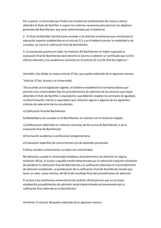 Por	
  su	
  parte,	
  el	
  alumnado	
  que	
  finalice	
  las	
  enseñanzas	
  profesionales	
  de	
  música	
  y	
  danza	
  
obtendrá	
  el	
  título	
  de	
  Bachiller	
  si	
  supera	
  las	
  materias	
  necesarias	
  para	
  alcanzar	
  los	
  objetivos	
  
generales	
  del	
  Bachillerato,	
  que	
  serán	
  determinadas	
  por	
  el	
  Gobierno.	
  

2.	
  	
  El	
  título	
  de	
  Bachiller	
  facultará	
  para	
  acceder	
  a	
  las	
  distintas	
  enseñanzas	
  que	
  constituyen	
  la	
  
educación	
  superior	
  establecidas	
  en	
  el	
  artículo	
  3.5,	
  y	
  en	
  él	
  deberá	
  constar	
  la	
  modalidad	
  y	
  vía	
  
cursadas,	
  así	
  como	
  la	
  calificación	
  final	
  de	
  Bachillerato.	
  

3.	
  La	
  evaluación	
  positiva	
  en	
  todas	
  las	
  materias	
  del	
  Bachillerato	
  sin	
  haber	
  superado	
  la	
  
evaluación	
  final	
  de	
  Bachillerato	
  dará	
  derecho	
  al	
  alumno	
  a	
  obtener	
  un	
  certificado	
  que	
  surtirá	
  
efectos	
  laborales	
  y	
  los	
  académicos	
  previstos	
  en	
  el	
  artículo	
  41.3.a)	
  de	
  esta	
  ley	
  orgánica."	
  

	
  

Veintidós.	
  Ese	
  añade	
  un	
  nuevo	
  artículo	
  37.bis,	
  que	
  queda	
  redactado	
  de	
  la	
  siguiente	
  manera:	
  

"Artículo	
  37.bis.	
  Acceso	
  a	
  la	
  Universidad.	
  

"De	
  acuerdo	
  con	
  la	
  legislación	
  vigente,	
  el	
  Gobierno	
  establecerá	
  la	
  normativa	
  básica	
  que	
  
permita	
  a	
  las	
  universidades	
  fijar	
  los	
  procedimientos	
  de	
  admisión	
  de	
  los	
  alumnos	
  que	
  hayan	
  
obtenido	
  el	
  título	
  de	
  Bachiller	
  o	
  equivalente,	
  que	
  deberán	
  respetar	
  los	
  principios	
  de	
  igualdad,	
  
no	
  discriminación,	
  mérito	
  y	
  capacidad	
  y	
  que	
  utilizarán	
  alguno	
  o	
  algunos	
  de	
  los	
  siguientes	
  
criterios	
  de	
  valoración	
  de	
  los	
  estudiantes:	
  

a)	
  Calificación	
  final	
  del	
  Bachillerato.	
  

b)	
  Modalidad	
  y	
  vía	
  cursadas	
  en	
  el	
  Bachillerato,	
  en	
  relación	
  con	
  la	
  titulación	
  elegida.	
  

c)	
  Calificaciones	
  obtenidas	
  en	
  materias	
  concretas	
  de	
  los	
  cursos	
  de	
  Bachillerato,	
  o	
  de	
  la	
  
evaluación	
  final	
  de	
  Bachillerato.	
  

d)	
  Formación	
  académica	
  o	
  profesional	
  complementaria.	
  

e)	
  Evaluación	
  específica	
  de	
  conocimientos	
  y/o	
  de	
  aptitudes	
  personales.	
  

f)	
  Otros	
  estudios	
  universitarios	
  cursados	
  con	
  anterioridad.	
  

No	
  obstante,	
  cuando	
  la	
  universidad	
  establezca	
  procedimientos	
  de	
  admisión	
  en	
  alguna	
  
titulación	
  oficial,	
  el	
  acceso	
  a	
  aquélla	
  vendrá	
  determinado	
  por	
  la	
  valoración	
  conjunta	
  resultante	
  
de	
  ponderar	
  la	
  calificación	
  final	
  del	
  Bachillerato	
  y	
  la	
  calificación	
  obtenida	
  en	
  el	
  procedimiento	
  
de	
  admisión	
  establecido.	
  La	
  ponderación	
  de	
  la	
  calificación	
  final	
  del	
  Bachillerato	
  tendrá	
  que	
  
tener	
  un	
  valor,	
  como	
  mínimo,	
  del	
  60	
  %	
  del	
  resultado	
  final	
  del	
  procedimiento	
  de	
  admisión.	
  

El	
  acceso	
  a	
  las	
  enseñanzas	
  universitarias	
  de	
  carácter	
  oficial	
  para	
  las	
  que	
  no	
  se	
  hayan	
  
establecido	
  procedimientos	
  de	
  admisión	
  vendrá	
  determinado	
  exclusivamente	
  por	
  la	
  
calificación	
  final	
  obtenida	
  en	
  el	
  Bachillerato."	
  

	
  

Veintitrés.	
  El	
  artículo	
  38	
  queda	
  redactado	
  de	
  la	
  siguiente	
  manera:	
  	
  
 