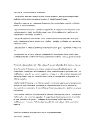 "Artículo	
  38.	
  Evaluación	
  final	
  de	
  Bachillerato.	
  

1.	
  Los	
  alumnos	
  realizarán	
  una	
  evaluación	
  al	
  finalizar	
  esta	
  etapa,	
  en	
  la	
  que	
  se	
  comprobará	
  el	
  
grado	
  de	
  madurez	
  académica	
  y	
  de	
  consecución	
  de	
  los	
  objetivos	
  de	
  la	
  etapa.	
  

Sólo	
  podrán	
  presentarse	
  a	
  esta	
  evaluación	
  aquellos	
  alumnos	
  que	
  hayan	
  obtenido	
  evaluación	
  
positiva	
  en	
  todas	
  las	
  materias.	
  

2.	
  Los	
  criterios	
  de	
  evaluación	
  y	
  características	
  generales	
  de	
  las	
  pruebas	
  que	
  componen	
  ambas	
  
evaluaciones	
  serán	
  fijadas	
  por	
  el	
  Gobierno	
  para	
  todo	
  el	
  Sistema	
  Educativo	
  Español,	
  previa	
  
consulta	
  a	
  las	
  Comunidades	
  Autónomas.	
  

3.	
  Las	
  pruebas	
  deberán	
  ser	
  realizadas	
  por	
  las	
  respectivas	
  Administraciones	
  educativas	
  en	
  el	
  
centro	
  educativo	
  en	
  el	
  que	
  el	
  alumno	
  curse	
  estudios,	
  y	
  aplicadas	
  y	
  calificadas	
  por	
  especialistas	
  
externos	
  al	
  centro.	
  

4.	
  La	
  superación	
  de	
  esta	
  evaluación	
  requerirá	
  una	
  calificación	
  igual	
  o	
  superior	
  a	
  5	
  puntos	
  sobre	
  
10.	
  

5.	
  Los	
  alumnos	
  que	
  no	
  hayan	
  superado	
  esta	
  evaluación,	
  o	
  que	
  deseen	
  elevar	
  su	
  calificación	
  
final	
  de	
  Bachillerato,	
  podrán	
  repetir	
  la	
  evaluación	
  en	
  convocatorias	
  sucesivas,	
  previa	
  solicitud."	
  

	
  

Veinticuatro.	
  Los	
  apartados	
  2,	
  3	
  y	
  4	
  del	
  artículo	
  39	
  quedan	
  redactados	
  de	
  la	
  siguiente	
  manera:	
  

"2.	
  La	
  Formación	
  Profesional,	
  en	
  el	
  sistema	
  educativo,	
  tiene	
  por	
  finalidad	
  preparar	
  a	
  los	
  
alumnos	
  y	
  las	
  alumnas	
  para	
  la	
  actividad	
  en	
  un	
  campo	
  profesional	
  y	
  facilitar	
  su	
  adaptación	
  a	
  las	
  
modificaciones	
  laborales	
  que	
  pueden	
  producirse	
  a	
  lo	
  largo	
  de	
  su	
  vida,	
  contribuir	
  a	
  su	
  desarrollo	
  
personal	
  y	
  al	
  ejercicio	
  de	
  una	
  ciudadanía	
  democrática,	
  así	
  como	
  permitir	
  su	
  progresión	
  en	
  el	
  
sistema	
  educativo.	
  

3.	
  La	
  Formación	
  Profesional	
  en	
  el	
  sistema	
  educativo	
  comprende	
  superior,	
  con	
  una	
  organización	
  
modular,	
  de	
  duración	
  variable,	
  que	
  integre	
  los	
  contenidos	
  teórico-­‐prácticos,	
  tanto	
  de	
  las	
  
materias	
  instrumentales	
  como	
  de	
  los	
  módulos	
  profesionales,	
  adecuados	
  a	
  los	
  diversos	
  campos	
  
profesionales.	
  

4.	
  Los	
  ciclos	
  de	
  Formación	
  Profesional	
  estarán	
  referidos	
  al	
  Catálogo	
  Nacional	
  de	
  Cualificaciones	
  
Profesionales	
  o	
  a	
  la	
  normativa	
  reguladora	
  de	
  los	
  perfiles	
  profesionales	
  asociados.	
  El	
  currículo	
  
de	
  estas	
  enseñanzas	
  se	
  ajustará	
  a	
  las	
  exigencias	
  derivadas	
  del	
  Sistema	
  Nacional	
  de	
  
Cualificaciones	
  y	
  Formación	
  Profesional	
  y	
  a	
  lo	
  establecido	
  en	
  el	
  artículo	
  6	
  de	
  la	
  presente	
  ley	
  
orgánica."	
  

	
  

Veinticinco.	
  El	
  artículo	
  40	
  queda	
  redactado	
  de	
  la	
  siguiente	
  manera:	
  	
  

"Artículo	
  40.	
  Objetivos.	
  
 