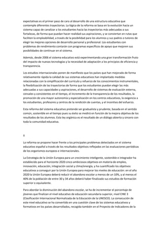 expectativas	
  es	
  el	
  primer	
  paso	
  de	
  cara	
  al	
  desarrollo	
  de	
  una	
  estructura	
  educativa	
  que	
  
contemple	
  diferentes	
  trayectorias.	
  La	
  lógica	
  de	
  la	
  reforma	
  se	
  basa	
  en	
  la	
  evolución	
  hacia	
  un	
  
sistema	
  capaz	
  de	
  canalizar	
  a	
  los	
  estudiantes	
  hacia	
  las	
  trayectorias	
  más	
  adecuadas	
  a	
  sus	
  
fortalezas,	
  de	
  forma	
  que	
  puedan	
  hacer	
  realidad	
  sus	
  aspiraciones,	
  y	
  se	
  conviertan	
  en	
  rutas	
  que	
  
faciliten	
  la	
  empleabilidad,	
  a	
  través	
  de	
  la	
  posibilidad	
  para	
  los	
  alumnos	
  y	
  sus	
  padres	
  o	
  tutores	
  de	
  
elegir	
  las	
  mejores	
  opciones	
  de	
  desarrollo	
  personal	
  y	
  profesional.	
  Los	
  estudiantes	
  con	
  
problemas	
  de	
  rendimiento	
  contarán	
  con	
  programas	
  específicos	
  de	
  apoyo	
  que	
  mejoren	
  sus	
  
posibilidades	
  de	
  continuar	
  en	
  el	
  sistema.	
  

Además,	
  desde	
  2006	
  el	
  sistema	
  educativo	
  está	
  experimentando	
  una	
  gran	
  transformación	
  fruto	
  
del	
  impacto	
  de	
  nuevas	
  tecnologías	
  y	
  la	
  necesidad	
  de	
  adaptación	
  a	
  los	
  principios	
  de	
  eficiencia	
  y	
  
transparencia.	
  

Los	
  estudios	
  internacionales	
  ponen	
  de	
  manifiesto	
  que	
  los	
  países	
  que	
  han	
  mejorado	
  de	
  forma	
  
relativamente	
  rápida	
  la	
  calidad	
  de	
  sus	
  sistemas	
  educativos	
  han	
  implantado	
  medidas	
  
relacionadas	
  con	
  la	
  simplificación	
  del	
  currículo	
  y	
  refuerzo	
  de	
  los	
  conocimientos	
  instrumentales,	
  
la	
  flexibilización	
  de	
  las	
  trayectorias	
  de	
  forma	
  que	
  los	
  estudiantes	
  puedan	
  elegir	
  las	
  más	
  
adecuadas	
  a	
  sus	
  capacidades	
  y	
  aspiraciones,	
  el	
  desarrollo	
  de	
  sistemas	
  de	
  evaluación	
  externa,	
  
censales	
  y	
  consistentes	
  en	
  el	
  tiempo,	
  el	
  incremento	
  de	
  la	
  transparencia	
  de	
  los	
  resultados,	
  la	
  
promoción	
  de	
  una	
  mayor	
  autonomía	
  y	
  especialización	
  en	
  los	
  centros	
  educativos,	
  la	
  exigencia	
  a	
  
los	
  estudiantes,	
  profesores	
  y	
  centros	
  de	
  la	
  rendición	
  de	
  cuentas,	
  y	
  el	
  incentivo	
  del	
  esfuerzo.	
  

Esta	
  reforma	
  del	
  sistema	
  educativo	
  pretende	
  ser	
  gradualista	
  y	
  prudente,	
  basada	
  en	
  el	
  sentido	
  
común,	
  sostenible	
  en	
  el	
  tiempo	
  pues	
  su	
  éxito	
  se	
  medirá	
  en	
  función	
  de	
  la	
  mejora	
  objetiva	
  de	
  los	
  
resultados	
  de	
  los	
  alumnos.	
  Esta	
  ley	
  orgánica	
  es	
  el	
  resultado	
  de	
  un	
  diálogo	
  abierto	
  y	
  sincero	
  con	
  
toda	
  la	
  comunidad	
  educativa.	
  

	
  

II	
  

La	
  reforma	
  se	
  propone	
  hacer	
  frente	
  a	
  los	
  principales	
  problemas	
  detectados	
  en	
  el	
  sistema	
  
educativo	
  español	
  a	
  través	
  de	
  los	
  resultados	
  objetivos	
  reflejados	
  en	
  las	
  evaluaciones	
  periódicas	
  
de	
  los	
  organismos	
  europeos	
  e	
  internacionales.	
  

La	
  Estrategia	
  de	
  la	
  Unión	
  Europea	
  para	
  un	
  crecimiento	
  inteligente,	
  sostenible	
  e	
  integrador	
  ha	
  
establecido	
  para	
  el	
  horizonte	
  2020	
  cinco	
  ambiciosos	
  objetivos	
  en	
  materia	
  de	
  empleo,	
  
innovación,	
  educación,	
  integración	
  social	
  y	
  clima/energía,	
  y	
  ha	
  cuantificado	
  los	
  objetivos	
  
educativos	
  a	
  conseguir	
  por	
  la	
  Unión	
  Europea	
  para	
  mejorar	
  los	
  niveles	
  de	
  educación:	
  en	
  el	
  año	
  
2020	
  la	
  Unión	
  Europea	
  deberá	
  reducir	
  el	
  abandono	
  escolar	
  a	
  menos	
  de	
  un	
  10%,	
  y	
  al	
  menos	
  el	
  
40%	
  de	
  la	
  población	
  de	
  entre	
  30	
  y	
  34	
  años	
  deberá	
  haber	
  finalizado	
  sus	
  estudios	
  de	
  formación	
  
superior	
  o	
  equivalente.	
  

Para	
  abordar	
  la	
  disminución	
  del	
  abandono	
  escolar,	
  se	
  ha	
  de	
  incrementar	
  el	
  porcentaje	
  de	
  
jóvenes	
  que	
  finalizan	
  el	
  nivel	
  educativo	
  de	
  educación	
  secundaria	
  superior,	
  nivel	
  CINE	
  3	
  
(Clasificación	
  Internacional	
  Normalizada	
  de	
  la	
  Educación	
  de	
  la	
  UNESCO).	
  La	
  consecución	
  de	
  
este	
  nivel	
  educativo	
  se	
  ha	
  convertido	
  en	
  una	
  cuestión	
  clave	
  de	
  los	
  sistemas	
  educativos	
  y	
  
formativos	
  en	
  los	
  países	
  desarrollados,	
  recogida	
  también	
  en	
  el	
  Proyecto	
  de	
  Indicadores	
  de	
  la	
  
 