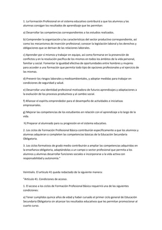 1.	
  La	
  Formación	
  Profesional	
  en	
  el	
  sistema	
  educativo	
  contribuirá	
  a	
  que	
  los	
  alumnos	
  y	
  las	
  
alumnas	
  consigan	
  los	
  resultados	
  de	
  aprendizaje	
  que	
  les	
  permitan:	
  

a)	
  Desarrollar	
  las	
  competencias	
  correspondientes	
  a	
  los	
  estudios	
  realizados.	
  

b)	
  Comprender	
  la	
  organización	
  y	
  las	
  características	
  del	
  sector	
  productivo	
  correspondiente,	
  así	
  
como	
  los	
  mecanismos	
  de	
  inserción	
  profesional;	
  conocer	
  la	
  legislación	
  laboral	
  y	
  los	
  derechos	
  y	
  
obligaciones	
  que	
  se	
  derivan	
  de	
  las	
  relaciones	
  laborales.	
  

c)	
  Aprender	
  por	
  sí	
  mismos	
  y	
  trabajar	
  en	
  equipo,	
  así	
  como	
  formarse	
  en	
  la	
  prevención	
  de	
  
conflictos	
  y	
  en	
  la	
  resolución	
  pacífica	
  de	
  los	
  mismos	
  en	
  todos	
  los	
  ámbitos	
  de	
  la	
  vida	
  personal,	
  
familiar	
  y	
  social.	
  Fomentar	
  la	
  igualdad	
  efectiva	
  de	
  oportunidades	
  entre	
  hombres	
  y	
  mujeres	
  
para	
  acceder	
  a	
  una	
  formación	
  que	
  permita	
  todo	
  tipo	
  de	
  opciones	
  profesionales	
  y	
  el	
  ejercicio	
  de	
  
las	
  mismas.	
  

d)	
  Prevenir	
  los	
  riesgos	
  laborales	
  y	
  medioambientales,	
  y	
  adoptar	
  medidas	
  para	
  trabajar	
  en	
  
condiciones	
  de	
  seguridad	
  y	
  salud.	
  

e)	
  Desarrollar	
  una	
  identidad	
  profesional	
  motivadora	
  de	
  futuros	
  aprendizajes	
  y	
  adaptaciones	
  a	
  
la	
  evolución	
  de	
  los	
  procesos	
  productivos	
  y	
  al	
  cambio	
  social.	
  

f)	
  Afianzar	
  el	
  espíritu	
  emprendedor	
  para	
  el	
  desempeño	
  de	
  actividades	
  e	
  iniciativas	
  
empresariales.	
  

g)	
  Mejorar	
  las	
  competencias	
  de	
  los	
  estudiantes	
  en	
  relación	
  con	
  el	
  aprendizaje	
  a	
  lo	
  largo	
  de	
  la	
  
vida.	
  

	
  h)	
  Preparar	
  al	
  alumnado	
  para	
  su	
  progresión	
  en	
  el	
  sistema	
  educativo.	
  

2.	
  Los	
  ciclos	
  de	
  Formación	
  Profesional	
  Básica	
  contribuirán	
  específicamente	
  a	
  que	
  los	
  alumnos	
  y	
  
alumnas	
  adquieran	
  o	
  completen	
  las	
  competencias	
  básicas	
  de	
  la	
  Educación	
  Secundaria	
  
Obligatoria.	
  

3.	
  Los	
  ciclos	
  formativos	
  de	
  grado	
  medio	
  contribuirán	
  a	
  ampliar	
  las	
  competencias	
  adquiridas	
  en	
  
la	
  enseñanza	
  obligatoria,	
  adaptándolas	
  a	
  un	
  campo	
  o	
  sector	
  profesional	
  que	
  permita	
  a	
  los	
  
alumnos	
  y	
  alumnas	
  desarrollar	
  funciones	
  sociales	
  e	
  incorporarse	
  a	
  la	
  vida	
  activa	
  con	
  
responsabilidad	
  y	
  autonomía."	
  

	
  

Veintiséis.	
  El	
  artículo	
  41	
  queda	
  redactado	
  de	
  la	
  siguiente	
  manera:	
  	
  

"Artículo	
  41.	
  Condiciones	
  de	
  acceso.	
  

1.	
  El	
  acceso	
  a	
  los	
  ciclos	
  de	
  Formación	
  Profesional	
  Básica	
  requerirá	
  una	
  de	
  las	
  siguientes	
  
condiciones:	
  

a)	
  Tener	
  cumplidos	
  quince	
  años	
  de	
  edad	
  y	
  haber	
  cursado	
  el	
  primer	
  ciclo	
  general	
  de	
  Educación	
  
Secundaria	
  Obligatoria	
  sin	
  alcanzar	
  los	
  resultados	
  educativos	
  que	
  les	
  permitan	
  promocionar	
  al	
  
cuarto	
  curso.	
  
 