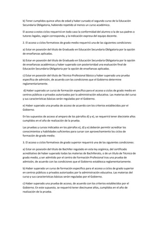 b)	
  Tener	
  cumplidos	
  quince	
  años	
  de	
  edad	
  y	
  haber	
  cursado	
  el	
  segundo	
  curso	
  de	
  la	
  Educación	
  
Secundaria	
  Obligatoria,	
  habiendo	
  repetido	
  al	
  menos	
  un	
  curso	
  académico.	
  

El	
  acceso	
  a	
  estos	
  ciclos	
  requerirá	
  en	
  todo	
  caso	
  la	
  conformidad	
  del	
  alumno	
  o	
  la	
  de	
  sus	
  padres	
  o	
  
tutores	
  legales,	
  según	
  corresponda,	
  y	
  la	
  indicación	
  expresa	
  del	
  equipo	
  docente.	
  

2.	
  El	
  acceso	
  a	
  ciclos	
  formativos	
  de	
  grado	
  medio	
  requerirá	
  una	
  de	
  las	
  siguientes	
  condiciones:	
  

a)	
  Estar	
  en	
  posesión	
  del	
  título	
  de	
  Graduado	
  en	
  Educación	
  Secundaria	
  Obligatoria	
  por	
  la	
  opción	
  
de	
  enseñanzas	
  aplicadas.	
  

b)	
  Estar	
  en	
  posesión	
  del	
  título	
  de	
  Graduado	
  en	
  Educación	
  Secundaria	
  Obligatoria	
  por	
  la	
  opción	
  
de	
  enseñanzas	
  académicas	
  y	
  haber	
  superado	
  con	
  posterioridad	
  una	
  evaluación	
  final	
  de	
  
Educación	
  Secundaria	
  Obligatoria	
  por	
  la	
  opción	
  de	
  enseñanzas	
  aplicadas.	
  

c)	
  Estar	
  en	
  posesión	
  del	
  título	
  de	
  Técnico	
  Profesional	
  Básico	
  y	
  haber	
  superado	
  una	
  prueba	
  
específica	
  de	
  admisión,	
  de	
  acuerdo	
  con	
  las	
  condiciones	
  que	
  el	
  Gobierno	
  determine	
  
reglamentariamente.	
  

	
  d)	
  Haber	
  superado	
  un	
  curso	
  de	
  formación	
  específico	
  para	
  el	
  acceso	
  a	
  ciclos	
  de	
  grado	
  medio	
  en	
  
centros	
  públicos	
  o	
  privados	
  autorizados	
  por	
  la	
  administración	
  educativa.	
  Las	
  materias	
  del	
  curso	
  
y	
  sus	
  características	
  básicas	
  serán	
  reguladas	
  por	
  el	
  Gobierno.	
  

e)	
  Haber	
  superado	
  una	
  prueba	
  de	
  acceso	
  de	
  acuerdo	
  con	
  los	
  criterios	
  establecidos	
  por	
  el	
  
Gobierno.	
  

En	
  los	
  supuestos	
  de	
  acceso	
  al	
  amparo	
  de	
  los	
  párrafos	
  d)	
  y	
  e),	
  se	
  requerirá	
  tener	
  diecisiete	
  años	
  
cumplidos	
  en	
  el	
  año	
  de	
  realización	
  de	
  la	
  prueba.	
  

Las	
  pruebas	
  y	
  cursos	
  indicados	
  en	
  los	
  párrafos	
  e),	
  d)	
  y	
  e)	
  deberán	
  permitir	
  acreditar	
  los	
  
conocimientos	
  y	
  habilidades	
  suficientes	
  para	
  cursar	
  con	
  aprovechamiento	
  los	
  ciclos	
  de	
  
formación	
  de	
  grado	
  medio.	
  

3.	
  El	
  acceso	
  a	
  ciclos	
  formativos	
  de	
  grado	
  superior	
  requerirá	
  una	
  de	
  las	
  siguientes	
  condiciones:	
  

a)	
  Estar	
  en	
  posesión	
  del	
  título	
  de	
  Bachiller	
  regulado	
  en	
  esta	
  ley	
  orgánica,	
  del	
  certificado	
  
acreditativo	
  de	
  haber	
  superado	
  todas	
  las	
  materias	
  de	
  Bachillerato,	
  o	
  de	
  un	
  título	
  de	
  Técnico	
  de	
  
grado	
  medio,	
  y	
  ser	
  admitido	
  por	
  el	
  centro	
  de	
  Formación	
  Profesional	
  tras	
  una	
  prueba	
  de	
  
admisión,	
  de	
  acuerdo	
  con	
  las	
  condiciones	
  que	
  el	
  Gobierno	
  establezca	
  reglamentariamente.	
  

b)	
  Haber	
  superado	
  un	
  curso	
  de	
  formación	
  específico	
  para	
  el	
  acceso	
  a	
  ciclos	
  de	
  grado	
  superior	
  
en	
  centros	
  públicos	
  o	
  privados	
  autorizados	
  por	
  la	
  administración	
  educativa.	
  Las	
  materias	
  del	
  
curso	
  y	
  sus	
  características	
  básicas	
  serán	
  reguladas	
  por	
  el	
  Gobierno.	
  

c)	
  Haber	
  superado	
  una	
  prueba	
  de	
  acceso,	
  de	
  acuerdo	
  con	
  los	
  criterios	
  establecidos	
  por	
  el	
  
Gobierno.	
  En	
  este	
  supuesto,	
  se	
  requerirá	
  tener	
  diecinueve	
  años,	
  cumplidos	
  en	
  el	
  año	
  de	
  
realización	
  de	
  la	
  prueba.	
  
 