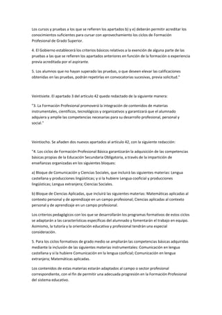 Los	
  cursos	
  y	
  pruebas	
  a	
  los	
  que	
  se	
  refieren	
  los	
  apartados	
  b)	
  y	
  e)	
  deberán	
  permitir	
  acreditar	
  los	
  
conocimientos	
  suficientes	
  para	
  cursar	
  con	
  aprovechamiento	
  los	
  ciclos	
  de	
  Formación	
  
Profesional	
  de	
  Grado	
  Superior.	
  

4.	
  El	
  Gobierno	
  establecerá	
  los	
  criterios	
  básicos	
  relativos	
  a	
  la	
  exención	
  de	
  alguna	
  parte	
  de	
  las	
  
pruebas	
  a	
  las	
  que	
  se	
  refieren	
  los	
  apartados	
  anteriores	
  en	
  función	
  de	
  la	
  formación	
  o	
  experiencia	
  
previa	
  acreditada	
  por	
  el	
  aspirante.	
  

5.	
  Los	
  alumnos	
  que	
  no	
  hayan	
  superado	
  las	
  pruebas,	
  o	
  que	
  deseen	
  elevar	
  las	
  calificaciones	
  
obtenidas	
  en	
  las	
  pruebas,	
  podrán	
  repetirlas	
  en	
  convocatorias	
  sucesivas,	
  previa	
  solicitud."	
  

	
  	
  

Veintisiete.	
  El	
  apartado	
  3	
  del	
  artículo	
  42	
  queda	
  redactado	
  de	
  la	
  siguiente	
  manera:	
  

"3.	
  La	
  Formación	
  Profesional	
  promoverá	
  la	
  integración	
  de	
  contenidos	
  de	
  materias	
  
instrumentales,	
  científicos,	
  tecnológicos	
  y	
  organizativos	
  y	
  garantizará	
  que	
  el	
  alumnado	
  
adquiera	
  y	
  amplíe	
  las	
  competencias	
  necesarias	
  para	
  su	
  desarrollo	
  profesional,	
  personal	
  y	
  
social."	
  

	
  

Veintiocho.	
  Se	
  añaden	
  dos	
  nuevos	
  apartados	
  al	
  artículo	
  42,	
  con	
  la	
  siguiente	
  redacción:	
  

"4.	
  Los	
  ciclos	
  de	
  Formación	
  Profesional	
  Básica	
  garantizarán	
  la	
  adquisición	
  de	
  las	
  competencias	
  
básicas	
  propias	
  de	
  la	
  Educación	
  Secundaria	
  Obligatoria,	
  a	
  través	
  de	
  la	
  impartición	
  de	
  
enseñanzas	
  organizadas	
  en	
  los	
  siguientes	
  bloques:	
  

a)	
  Bloque	
  de	
  Comunicación	
  y	
  Ciencias	
  Sociales,	
  que	
  incluirá	
  las	
  siguientes	
  materias:	
  Lengua	
  
castellana	
  y	
  producciones	
  lingüísticas;	
  y	
  si	
  la	
  hubiere	
  Lengua	
  cooficial	
  y	
  producciones	
  
lingüísticas;	
  Lengua	
  extranjera;	
  Ciencias	
  Sociales.	
  

b)	
  Bloque	
  de	
  Ciencias	
  Aplicadas,	
  que	
  incluirá	
  las	
  siguientes	
  materias:	
  Matemáticas	
  aplicadas	
  al	
  
contexto	
  personal	
  y	
  de	
  aprendizaje	
  en	
  un	
  campo	
  profesional;	
  Ciencias	
  aplicadas	
  al	
  contexto	
  
personal	
  y	
  de	
  aprendizaje	
  en	
  un	
  campo	
  profesional.	
  

Los	
  criterios	
  pedagógicos	
  con	
  los	
  que	
  se	
  desarrollarán	
  los	
  programas	
  formativos	
  de	
  estos	
  ciclos	
  
se	
  adaptarán	
  a	
  las	
  características	
  específicas	
  del	
  alumnado	
  y	
  fomentarán	
  el	
  trabajo	
  en	
  equipo.	
  
Asimismo,	
  la	
  tutoría	
  y	
  la	
  orientación	
  educativa	
  y	
  profesional	
  tendrán	
  una	
  especial	
  
consideración.	
  

5.	
  Para	
  los	
  ciclos	
  formativos	
  de	
  grado	
  medio	
  se	
  ampliarán	
  las	
  competencias	
  básicas	
  adquiridas	
  
mediante	
  la	
  inclusión	
  de	
  las	
  siguientes	
  materias	
  instrumentales:	
  Comunicación	
  en	
  lengua	
  
castellana	
  y	
  si	
  la	
  hubiere	
  Comunicación	
  en	
  la	
  lengua	
  cooficial;	
  Comunicación	
  en	
  lengua	
  
extranjera;	
  Matemáticas	
  aplicadas.	
  

Los	
  contenidos	
  de	
  estas	
  materias	
  estarán	
  adaptados	
  al	
  campo	
  o	
  sector	
  profesional	
  
correspondiente,	
  con	
  el	
  fin	
  de	
  permitir	
  una	
  adecuada	
  progresión	
  en	
  la	
  Formación	
  Profesional	
  
del	
  sistema	
  educativo.	
  
 