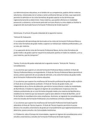 Las	
  Administraciones	
  educativas,	
  en	
  el	
  ámbito	
  de	
  sus	
  competencias,	
  podrán	
  ofertar	
  materias	
  
voluntarias,	
  relacionadas	
  con	
  el	
  campo	
  o	
  sector	
  profesional	
  del	
  que	
  se	
  trate,	
  cuya	
  superación	
  
permitirá	
  la	
  admisión	
  en	
  los	
  ciclos	
  formativos	
  de	
  grado	
  superior	
  en	
  los	
  términos	
  que	
  
reglamentariamente	
  se	
  determinen.	
  Estas	
  materias,	
  que	
  podrán	
  ofertarse	
  en	
  modalidad	
  
presencial	
  o	
  a	
  distancia,	
  no	
  formarán	
  parte	
  del	
  currículo	
  oficial	
  y	
  su	
  único	
  objeto	
  es	
  facilitar	
  la	
  
progresión	
  del	
  alumnado	
  hacia	
  la	
  Formación	
  Profesional	
  de	
  Grado	
  Superior."	
  

	
  

Veintinueve.	
  El	
  artículo	
  43	
  queda	
  redactado	
  de	
  la	
  siguiente	
  manera:	
  	
  

"Artículo	
  43.	
  Evaluación.	
  

1.	
  La	
  evaluación	
  del	
  aprendizaje	
  del	
  alumnado	
  en	
  los	
  ciclos	
  de	
  Formación	
  Profesional	
  Básica	
  y	
  
en	
  los	
  ciclos	
  formativos	
  de	
  grado	
  medio	
  y	
  superior	
  se	
  realizará	
  por	
  módulos	
  profesionales	
  y,	
  en	
  
su	
  caso,	
  por	
  materias.	
  

2.	
  La	
  superación	
  de	
  los	
  ciclos	
  de	
  Formación	
  Profesional	
  Básica,	
  de	
  los	
  ciclos	
  formativos	
  de	
  
grado	
  medio	
  o	
  de	
  grado	
  superior	
  requerirá	
  la	
  evaluación	
  positiva	
  en	
  todos	
  los	
  módulos,	
  y	
  en	
  su	
  
caso	
  materias,	
  que	
  los	
  componen."	
  

	
  

Treinta.	
  El	
  artículo	
  44	
  queda	
  redactado	
  de	
  la	
  siguiente	
  manera:	
  "Artículo	
  44.	
  Títulos	
  y	
  
convalidaciones.	
  

1.	
  Los	
  alumnos	
  que	
  superen	
  un	
  ciclo	
  de	
  Formación	
  Profesional	
  Básica	
  recibirán	
  el	
  título	
  de	
  
Técnico	
  Profesional	
  Básico	
  correspondiente.	
  El	
  título	
  de	
  Técnico	
  Profesional	
  Básico	
  permitirá	
  el	
  
acceso,	
  previa	
  superación	
  de	
  una	
  prueba	
  de	
  admisión,	
  a	
  los	
  ciclos	
  formativos	
  de	
  grado	
  medio	
  
de	
  la	
  Formación	
  Profesional	
  del	
  sistema	
  educativo.	
  

2.	
  Los	
  alumnos	
  que	
  superen	
  las	
  enseñanzas	
  de	
  formación	
  profesional	
  de	
  grado	
  medio	
  recibirán	
  
el	
  título	
  de	
  la	
  correspondiente	
  profesión.	
  El	
  título	
  de	
  Técnico	
  de	
  grado	
  medio,	
  con	
  
independencia	
  de	
  su	
  forma	
  de	
  obtención,	
  permitirá	
  el	
  acceso	
  directo	
  a	
  todas	
  las	
  modalidades	
  
de	
  Bachillerato.	
  El	
  Gobierno	
  regulará	
  el	
  régimen	
  de	
  convalidaciones	
  recíprocas	
  entre	
  los	
  
módulos	
  profesionales	
  de	
  un	
  ciclo	
  formativo	
  de	
  grado	
  medio	
  y	
  las	
  materias	
  de	
  Bachillerato	
  y	
  
establecerá	
  las	
  materias	
  que	
  sea	
  necesario	
  superar	
  para	
  obtener	
  el	
  título	
  de	
  Bachiller,	
  con	
  el	
  
fin	
  de	
  facilitar	
  la	
  movilidad	
  entre	
  estas	
  enseñanzas.	
  Asimismo,	
  se	
  regularán	
  las	
  convalidaciones	
  
entre	
  los	
  estudios	
  de	
  Formación	
  Profesional	
  y	
  las	
  enseñanzas	
  artísticas	
  y	
  deportivas.	
  

3.	
  Los	
  alumnos	
  que	
  superen	
  las	
  enseñanzas	
  de	
  Formación	
  Profesional	
  de	
  Grado	
  Superior	
  
obtendrán	
  el	
  título	
  de	
  Técnico	
  Superior.	
  El	
  título	
  de	
  Técnico	
  Superior	
  permitirá	
  el	
  acceso	
  
directo	
  a	
  los	
  estudios	
  universitarios	
  de	
  grado	
  por	
  el	
  procedimiento	
  que	
  reglamentariamente	
  se	
  
determine,	
  previa	
  consulta	
  a	
  las	
  Comunidades	
  Autónomas.	
  

4.	
  El	
  Gobierno,	
  oído	
  el	
  Consejo	
  de	
  Universidades,	
  regulará	
  el	
  régimen	
  de	
  convalidaciones	
  entre	
  
estudios	
  universitarios	
  y	
  estudios	
  de	
  Formación	
  Profesional	
  de	
  Grado	
  Superior.	
  
 