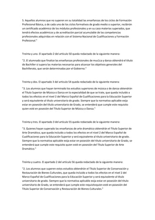 5.	
  Aquellos	
  alumnos	
  que	
  no	
  superen	
  en	
  su	
  totalidad	
  las	
  enseñanzas	
  de	
  los	
  ciclos	
  de	
  Formación	
  
Profesional	
  Básica,	
  o	
  de	
  cada	
  uno	
  de	
  los	
  ciclos	
  formativos	
  de	
  grado	
  medio	
  o	
  superior,	
  recibirán	
  
un	
  certificado	
  académico	
  de	
  los	
  módulos	
  profesionales	
  y	
  en	
  su	
  caso	
  materias	
  superados,	
  que	
  
tendrá	
  efectos	
  académicos	
  y	
  de	
  acreditación	
  parcial	
  acumulable	
  de	
  las	
  competencias	
  
profesionales	
  adquiridas	
  en	
  relación	
  con	
  el	
  Sistema	
  Nacional	
  de	
  Cualificaciones	
  y	
  Formación	
  
Profesional."	
  

	
  

Treinta	
  y	
  uno.	
  El	
  apartado	
  2	
  del	
  artículo	
  50	
  queda	
  redactado	
  de	
  la	
  siguiente	
  manera:	
  

"2.	
  El	
  alumnado	
  que	
  finalice	
  las	
  enseñanzas	
  profesionales	
  de	
  mus1ca	
  y	
  danza	
  obtendrá	
  el	
  título	
  
de	
  Bachiller	
  si	
  supera	
  las	
  materias	
  necesarias	
  para	
  alcanzar	
  los	
  objetivos	
  generales	
  del	
  
Bachillerato,	
  que	
  serán	
  determinadas	
  por	
  el	
  Gobierno."	
  

	
  

Treinta	
  y	
  dos.	
  El	
  apartado	
  3	
  del	
  artículo	
  54	
  queda	
  redactado	
  de	
  la	
  siguiente	
  manera:	
  

"3.	
  Los	
  alumnos	
  que	
  hayan	
  terminado	
  los	
  estudios	
  superiores	
  de	
  música	
  o	
  de	
  danza	
  obtendrán	
  
el	
  Título	
  Superior	
  de	
  Música	
  o	
  Danza	
  en	
  la	
  especialidad	
  de	
  que	
  se	
  trate,	
  que	
  queda	
  incluido	
  a	
  
todos	
  los	
  efectos	
  en	
  el	
  nivel	
  2	
  del	
  Marco	
  Español	
  de	
  Cualificaciones	
  para	
  la	
  Educación	
  Superior	
  
y	
  será	
  equivalente	
  al	
  título	
  universitario	
  de	
  grado.	
  Siempre	
  que	
  la	
  normativa	
  aplicable	
  exija	
  
estar	
  en	
  posesión	
  del	
  título	
  universitario	
  de	
  Grado,	
  se	
  entenderá	
  que	
  cumple	
  este	
  requisito	
  
quien	
  esté	
  en	
  posesión	
  del	
  Título	
  Superior	
  de	
  Música	
  o	
  Danza."	
  

	
  

Treinta	
  y	
  tres.	
  El	
  apartado	
  3	
  del	
  artículo	
  55	
  queda	
  redactado	
  de	
  la	
  siguiente	
  manera:	
  

"3.	
  Quienes	
  hayan	
  superado	
  las	
  enseñanzas	
  de	
  arte	
  dramático	
  obtendrán	
  el	
  Título	
  Superior	
  de	
  
Arte	
  Dramático,	
  que	
  queda	
  incluido	
  a	
  todos	
  los	
  efectos	
  en	
  el	
  nivel	
  2	
  del	
  Marco	
  Español	
  de	
  
Cualificaciones	
  para	
  la	
  Educación	
  Superior	
  y	
  será	
  equivalente	
  al	
  título	
  universitario	
  de	
  grado.	
  
Siempre	
  que	
  la	
  normativa	
  aplicable	
  exija	
  estar	
  en	
  posesión	
  del	
  título	
  universitario	
  de	
  Grado,	
  se	
  
entenderá	
  que	
  cumple	
  este	
  requisito	
  quien	
  esté	
  en	
  posesión	
  del	
  Título	
  Superior	
  de	
  Arte	
  
Dramático."	
  

	
  

Treinta	
  y	
  cuatro.	
  El	
  apartado	
  2	
  del	
  artículo	
  56	
  queda	
  redactado	
  de	
  la	
  siguiente	
  manera:	
  

"2.	
  Los	
  alumnos	
  que	
  superen	
  estos	
  estudios	
  obtendrán	
  el	
  Título	
  Superior	
  de	
  Conservación	
  y	
  
Restauración	
  de	
  Bienes	
  Culturales,	
  que	
  queda	
  incluido	
  a	
  todos	
  los	
  efectos	
  en	
  el	
  nivel	
  2	
  del	
  
Marco	
  Español	
  de	
  Cualificaciones	
  para	
  la	
  Educación	
  Superior	
  y	
  será	
  equivalente	
  al	
  título	
  
universitario	
  de	
  grado.	
  Siempre	
  que	
  la	
  normativa	
  aplicable	
  exija	
  estar	
  en	
  posesión	
  del	
  título	
  
universitario	
  de	
  Grado,	
  se	
  entenderá	
  que	
  cumple	
  este	
  requisito	
  quien	
  esté	
  en	
  posesión	
  del	
  
Título	
  Superior	
  de	
  Conservación	
  y	
  Restauración	
  de	
  Bienes	
  Culturales."	
  

	
  
 
