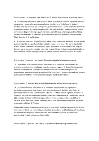  

Treinta	
  y	
  cinco.	
  Los	
  apartados	
  3	
  y	
  4	
  del	
  artículo	
  57	
  quedan	
  redactados	
  de	
  la	
  siguiente	
  manera:	
  

"3.	
  Los	
  estudios	
  superiores	
  de	
  artes	
  plásticas,	
  entre	
  los	
  que	
  se	
  incluyen	
  los	
  estudios	
  superiores	
  
de	
  cerámica	
  y	
  los	
  estudios	
  superiores	
  del	
  vidrio,	
  conducirán	
  al	
  Título	
  Superior	
  de	
  Artes	
  
Plásticas	
  en	
  la	
  especialidad	
  que	
  corresponda,	
  que	
  queda	
  incluido	
  a	
  todos	
  los	
  efectos	
  en	
  el	
  nivel	
  
2	
  del	
  Marco	
  Español	
  de	
  Cualificaciones	
  para	
  la	
  Educación	
  Superior	
  y	
  será	
  equivalente	
  al	
  título	
  
universitario	
  de	
  grado.	
  Siempre	
  que	
  la	
  normativa	
  aplicable	
  exija	
  estar	
  en	
  posesión	
  del	
  título	
  
universitario	
  de	
  Grado,	
  se	
  entenderá	
  que	
  cumple	
  este	
  requisito	
  quien	
  esté	
  en	
  posesión	
  del	
  
Título	
  Superior	
  de	
  Artes	
  Plásticas.	
  

4.	
  Los	
  estudios	
  superiores	
  de	
  diseño	
  conducirán	
  al	
  Título	
  Superior	
  de	
  Diseño,	
  en	
  la	
  especialidad	
  
que	
  corresponda,	
  que	
  queda	
  incluido	
  a	
  todos	
  los	
  efectos	
  en	
  el	
  nivel	
  2	
  del	
  Marco	
  Español	
  de	
  
Cualificaciones	
  para	
  la	
  Educación	
  Superior	
  y	
  será	
  equivalente	
  al	
  título	
  universitario	
  de	
  grado.	
  
Siempre	
  que	
  la	
  normativa	
  aplicable	
  exija	
  estar	
  en	
  posesión	
  del	
  título	
  universitario	
  de	
  Grado,	
  se	
  
entenderá	
  que	
  cumple	
  este	
  requisito	
  quien	
  esté	
  en	
  posesión	
  del	
  Título	
  Superior	
  de	
  Diseño."	
  

	
  

Treinta	
  y	
  seis.	
  El	
  apartado	
  2	
  del	
  artículo	
  68	
  queda	
  redactado	
  de	
  la	
  siguiente	
  manera:	
  

"2.	
  Corresponde	
  a	
  las	
  Administraciones	
  educativas,	
  en	
  el	
  ámbito	
  de	
  sus	
  competencias,	
  
organizar	
  periódicamente	
  pruebas	
  para	
  que	
  las	
  personas	
  mayores	
  de	
  dieciocho	
  años	
  puedan	
  
obtener	
  directamente	
  el	
  título	
  de	
  Graduado	
  en	
  Educación	
  Secundaria	
  Obligatoria	
  por	
  
cualquiera	
  de	
  las	
  dos	
  opciones	
  a	
  las	
  que	
  se	
  refiere	
  el	
  artículo	
  29.1	
  de	
  esta	
  ley	
  orgánica,	
  siempre	
  
que	
  hayan	
  alcanzado	
  las	
  competencias	
  básicas	
  y	
  los	
  objetivos	
  de	
  la	
  etapa."	
  

	
  

Treinta	
  y	
  siete.	
  	
  El	
  apartado	
  4	
  del	
  artículo	
  69	
  queda	
  redactado	
  de	
  la	
  siguiente	
  manera:	
  

"4.	
  Las	
  Administraciones	
  educativas,	
  en	
  el	
  ámbito	
  de	
  sus	
  competencias,	
  organizarán	
  
periódicamente	
  pruebas	
  para	
  obtener	
  directamente	
  el	
  título	
  de	
  Bachiller	
  o	
  los	
  títulos	
  de	
  
Formación	
  Profesional	
  de	
  acuerdo	
  con	
  los	
  artículos	
  37	
  y	
  43	
  de	
  esta	
  ley	
  orgánica,	
  así	
  como	
  !os	
  
fijados	
  en	
  !os	
  aspectos	
  básicos	
  del	
  currículo	
  respectivo.	
  Para	
  presentarse	
  a	
  las	
  pruebas	
  para	
  la	
  
obtención	
  del	
  título	
  de	
  Bachiller	
  se	
  requiere	
  tener	
  veinte	
  años;	
  dieciocho	
  para	
  el	
  título	
  de	
  
Técnico,	
  veinte	
  para	
  el	
  de	
  Técnico	
  Superior	
  o,	
  en	
  su	
  caso,	
  diecinueve	
  para	
  aquéllos	
  que	
  estén	
  
en	
  posesión	
  del	
  título	
  de	
  Técnico.	
  

Se	
  eximirá	
  a	
  los	
  aspirantes	
  de	
  la	
  realización	
  de	
  la	
  parte	
  de	
  las	
  pruebas	
  cuya	
  superación	
  se	
  deba	
  
entender	
  acreditada	
  por	
  poseer	
  el	
  aspirante	
  el	
  correspondiente	
  certificado	
  de	
  profesionalidad,	
  
así	
  como	
  de	
  la	
  que	
  fijen	
  las	
  Administraciones	
  educativas	
  en	
  función	
  de	
  la	
  formación	
  o	
  
experiencia	
  previa	
  acreditada	
  por	
  el	
  alumnado.	
  "	
  

	
  

Treinta	
  y	
  ocho.	
  El	
  apartado	
  3	
  del	
  artículo	
  84	
  queda	
  redactado	
  de	
  la	
  siguiente	
  manera:	
  
 