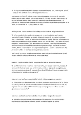 "3.	
  En	
  ningún	
  caso	
  habrá	
  discriminación	
  por	
  razón	
  de	
  nacimiento,	
  raza,	
  sexo,	
  religión,	
  opinión	
  
o	
  cualquier	
  otra	
  condición	
  o	
  circunstancia	
  personal	
  o	
  social.	
  

Lo	
  dispuesto	
  en	
  el	
  párrafo	
  anterior	
  no	
  será	
  obstáculo	
  para	
  que	
  los	
  centros	
  de	
  educación	
  
diferenciada	
  por	
  sexos	
  puedan	
  suscribir	
  los	
  conciertos	
  a	
  los	
  que	
  se	
  refiere	
  el	
  artículo	
  116	
  de	
  
esta	
  ley	
  orgánica,	
  siempre	
  que	
  la	
  enseñanza	
  que	
  impartan	
  se	
  desarrolle	
  conforme	
  a	
  lo	
  
dispuesto	
  en	
  el	
  artículo	
  2	
  de	
  la	
  Convención	
  relativa	
  a	
  la	
  lucha	
  contra	
  las	
  discriminaciones	
  en	
  la	
  
esfera	
  de	
  la	
  enseñanza	
  de	
  14	
  de	
  diciembre	
  de	
  1960".	
  

	
  

Treinta	
  y	
  nueve.	
  El	
  apartado	
  7	
  del	
  artículo	
  84	
  queda	
  redactado	
  de	
  la	
  siguiente	
  manera:	
  

"7.	
  En	
  los	
  procedimientos	
  de	
  admisión	
  de	
  alumnos	
  en	
  centros	
  públicos	
  que	
  impartan	
  
Educación	
  Primaria,	
  Educación	
  Secundaria	
  Obligatoria,	
  o	
  ciclos	
  de	
  Formación	
  Profesional	
  
Básica	
  o	
  Bachillerato,	
  cuando	
  no	
  existan	
  plazas	
  suficientes,	
  tendrán	
  prioridad	
  aquellos	
  alumnos	
  
que	
  procedan	
  de	
  los	
  centros	
  de	
  Educación	
  Infantil,	
  Educación	
  Primaria	
  o	
  Educación	
  Secundaria	
  
Obligatoria,	
  respectivamente,	
  que	
  tengan	
  adscritos.	
  Asimismo,	
  tendrán	
  prioridad	
  aquellos	
  
alumnos	
  cuya	
  escolarización	
  en	
  dichos	
  centros	
  venga	
  motivada	
  por	
  traslado	
  de	
  la	
  unidad	
  
familiar,	
  debido	
  a	
  la	
  pertenencia	
  de	
  cualquiera	
  de	
  los	
  padres	
  o	
  tutores	
  a	
  colectivos	
  con	
  alto	
  
grado	
  de	
  movilidad	
  en	
  razón	
  del	
  servicio	
  público	
  que	
  prestan.	
  

En	
  el	
  caso	
  de	
  los	
  centros	
  privados	
  concertados	
  se	
  seguirán	
  las	
  reglas	
  indicadas	
  en	
  el	
  párrafo	
  
anterior,	
  siempre	
  que	
  dichas	
  enseñanzas	
  estén	
  concertadas."	
  

	
  

Cuarenta.	
  El	
  apartado	
  6	
  del	
  artículo	
  116	
  queda	
  redactado	
  de	
  la	
  siguiente	
  manera:	
  

"6.	
  Las	
  Administraciones	
  educativas	
  podrán	
  concertar,	
  con	
  carácter	
  preferente,	
  los	
  ciclos	
  de	
  
Formación	
  Profesional	
  Básica	
  que,	
  conforme	
  a	
  lo	
  previsto	
  en	
  la	
  presente	
  ley	
  orgánica,	
  los	
  
centros	
  privados	
  concertados	
  de	
  Educación	
  Secundaria	
  Obligatoria	
  impartan	
  a	
  su	
  alumnado.	
  
Dichos	
  conciertos	
  tendrán	
  carácter	
  general."	
  

	
  	
  

Cuarenta	
  y	
  uno.	
  Se	
  añade	
  un	
  apartado	
  7	
  al	
  artículo	
  121	
  con	
  la	
  siguiente	
  redacción:	
  

"7.	
  Corresponde	
  a	
  las	
  Administraciones	
  educativas	
  promover	
  la	
  especialización	
  de	
  los	
  centros	
  
educativos	
  públicos	
  de	
  Bachillerato	
  en	
  función	
  de	
  las	
  modalidades	
  establecidas	
  en	
  esta	
  ley	
  
orgánica,	
  a	
  fin	
  de	
  que	
  dichas	
  Administraciones	
  puedan	
  programar	
  una	
  oferta	
  educativa	
  
ajustada	
  a	
  sus	
  necesidades."	
  

	
  

Cuarenta	
  y	
  dos.	
  Se	
  añade	
  un	
  apartado	
  8	
  al	
  artículo	
  121	
  con	
  la	
  siguiente	
  redacción:	
  

"8.	
  El	
  proyecto	
  educativo	
  de	
  los	
  centros	
  docentes	
  con	
  especialización	
  curricular	
  deberá	
  
incorporar	
  los	
  aspectos	
  específicos	
  que	
  definan	
  el	
  carácter	
  singular	
  del	
  centro."	
  
 