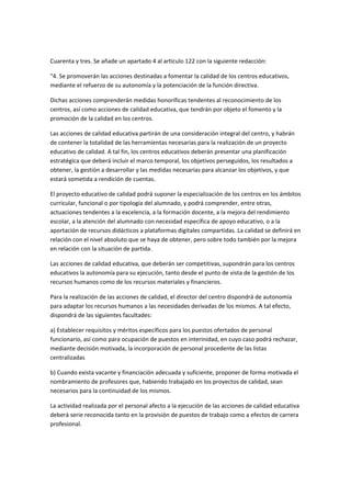  

Cuarenta	
  y	
  tres.	
  Se	
  añade	
  un	
  apartado	
  4	
  al	
  artículo	
  122	
  con	
  la	
  siguiente	
  redacción:	
  

"4.	
  Se	
  promoverán	
  las	
  acciones	
  destinadas	
  a	
  fomentar	
  la	
  calidad	
  de	
  los	
  centros	
  educativos,	
  
mediante	
  el	
  refuerzo	
  de	
  su	
  autonomía	
  y	
  la	
  potenciación	
  de	
  la	
  función	
  directiva.	
  

Dichas	
  acciones	
  comprenderán	
  medidas	
  honoríficas	
  tendentes	
  al	
  reconocimiento	
  de	
  los	
  
centros,	
  así	
  como	
  acciones	
  de	
  calidad	
  educativa,	
  que	
  tendrán	
  por	
  objeto	
  el	
  fomento	
  y	
  la	
  
promoción	
  de	
  la	
  calidad	
  en	
  los	
  centros.	
  

Las	
  acciones	
  de	
  calidad	
  educativa	
  partirán	
  de	
  una	
  consideración	
  integral	
  del	
  centro,	
  y	
  habrán	
  
de	
  contener	
  la	
  totalidad	
  de	
  las	
  herramientas	
  necesarias	
  para	
  la	
  realización	
  de	
  un	
  proyecto	
  
educativo	
  de	
  calidad.	
  A	
  tal	
  fin,	
  los	
  centros	
  educativos	
  deberán	
  presentar	
  una	
  planificación	
  
estratégica	
  que	
  deberá	
  incluir	
  el	
  marco	
  temporal,	
  los	
  objetivos	
  perseguidos,	
  los	
  resultados	
  a	
  
obtener,	
  la	
  gestión	
  a	
  desarrollar	
  y	
  las	
  medidas	
  necesarias	
  para	
  alcanzar	
  los	
  objetivos,	
  y	
  que	
  
estará	
  sometida	
  a	
  rendición	
  de	
  cuentas.	
  

El	
  proyecto	
  educativo	
  de	
  calidad	
  podrá	
  suponer	
  la	
  especialización	
  de	
  los	
  centros	
  en	
  los	
  ámbitos	
  
curricular,	
  funcional	
  o	
  por	
  tipología	
  del	
  alumnado,	
  y	
  podrá	
  comprender,	
  entre	
  otras,	
  
actuaciones	
  tendentes	
  a	
  la	
  excelencia,	
  a	
  la	
  formación	
  docente,	
  a	
  la	
  mejora	
  del	
  rendimiento	
  
escolar,	
  a	
  la	
  atención	
  del	
  alumnado	
  con	
  necesidad	
  específica	
  de	
  apoyo	
  educativo,	
  o	
  a	
  la	
  
aportación	
  de	
  recursos	
  didácticos	
  a	
  plataformas	
  digitales	
  compartidas.	
  La	
  calidad	
  se	
  definirá	
  en	
  
relación	
  con	
  el	
  nivel	
  absoluto	
  que	
  se	
  haya	
  de	
  obtener,	
  pero	
  sobre	
  todo	
  también	
  por	
  la	
  mejora	
  
en	
  relación	
  con	
  la	
  situación	
  de	
  partida.	
  

Las	
  acciones	
  de	
  calidad	
  educativa,	
  que	
  deberán	
  ser	
  competitivas,	
  supondrán	
  para	
  los	
  centros	
  
educativos	
  la	
  autonomía	
  para	
  su	
  ejecución,	
  tanto	
  desde	
  el	
  punto	
  de	
  vista	
  de	
  la	
  gestión	
  de	
  los	
  
recursos	
  humanos	
  como	
  de	
  los	
  recursos	
  materiales	
  y	
  financieros.	
  

Para	
  la	
  realización	
  de	
  las	
  acciones	
  de	
  calidad,	
  el	
  director	
  del	
  centro	
  dispondrá	
  de	
  autonomía	
  
para	
  adaptar	
  los	
  recursos	
  humanos	
  a	
  las	
  necesidades	
  derivadas	
  de	
  los	
  mismos.	
  A	
  tal	
  efecto,	
  
dispondrá	
  de	
  las	
  siguientes	
  facultades:	
  

a)	
  Establecer	
  requisitos	
  y	
  méritos	
  específicos	
  para	
  los	
  puestos	
  ofertados	
  de	
  personal	
  
funcionario,	
  así	
  como	
  para	
  ocupación	
  de	
  puestos	
  en	
  interinidad,	
  en	
  cuyo	
  caso	
  podrá	
  rechazar,	
  
mediante	
  decisión	
  motivada,	
  la	
  incorporación	
  de	
  personal	
  procedente	
  de	
  las	
  listas	
  
centralizadas	
  

b)	
  Cuando	
  exista	
  vacante	
  y	
  financiación	
  adecuada	
  y	
  suficiente,	
  proponer	
  de	
  forma	
  motivada	
  el	
  
nombramiento	
  de	
  profesores	
  que,	
  habiendo	
  trabajado	
  en	
  los	
  proyectos	
  de	
  calidad,	
  sean	
  
necesarios	
  para	
  la	
  continuidad	
  de	
  los	
  mismos.	
  

La	
  actividad	
  realizada	
  por	
  el	
  personal	
  afecto	
  a	
  la	
  ejecución	
  de	
  las	
  acciones	
  de	
  calidad	
  educativa	
  
deberá	
  serie	
  reconocida	
  tanto	
  en	
  la	
  provisión	
  de	
  puestos	
  de	
  trabajo	
  como	
  a	
  efectos	
  de	
  carrera	
  
profesional.	
  
 