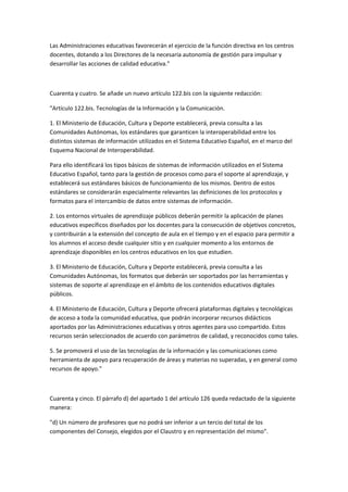 Las	
  Administraciones	
  educativas	
  favorecerán	
  el	
  ejercicio	
  de	
  la	
  función	
  directiva	
  en	
  los	
  centros	
  
docentes,	
  dotando	
  a	
  los	
  Directores	
  de	
  la	
  necesaria	
  autonomía	
  de	
  gestión	
  para	
  impulsar	
  y	
  
desarrollar	
  las	
  acciones	
  de	
  calidad	
  educativa."	
  

	
  

Cuarenta	
  y	
  cuatro.	
  Se	
  añade	
  un	
  nuevo	
  artículo	
  122.bis	
  con	
  la	
  siguiente	
  redacción:	
  

"Artículo	
  122.bis.	
  Tecnologías	
  de	
  la	
  Información	
  y	
  la	
  Comunicación.	
  

1.	
  El	
  Ministerio	
  de	
  Educación,	
  Cultura	
  y	
  Deporte	
  establecerá,	
  previa	
  consulta	
  a	
  las	
  
Comunidades	
  Autónomas,	
  los	
  estándares	
  que	
  garanticen	
  la	
  interoperabilidad	
  entre	
  los	
  
distintos	
  sistemas	
  de	
  información	
  utilizados	
  en	
  el	
  Sistema	
  Educativo	
  Español,	
  en	
  el	
  marco	
  del	
  
Esquema	
  Nacional	
  de	
  Interoperabilidad.	
  

Para	
  ello	
  identificará	
  los	
  tipos	
  básicos	
  de	
  sistemas	
  de	
  información	
  utilizados	
  en	
  el	
  Sistema	
  
Educativo	
  Español,	
  tanto	
  para	
  la	
  gestión	
  de	
  procesos	
  como	
  para	
  el	
  soporte	
  al	
  aprendizaje,	
  y	
  
establecerá	
  sus	
  estándares	
  básicos	
  de	
  funcionamiento	
  de	
  los	
  mismos.	
  Dentro	
  de	
  estos	
  
estándares	
  se	
  considerarán	
  especialmente	
  relevantes	
  las	
  definiciones	
  de	
  los	
  protocolos	
  y	
  
formatos	
  para	
  el	
  intercambio	
  de	
  datos	
  entre	
  sistemas	
  de	
  información.	
  

2.	
  Los	
  entornos	
  virtuales	
  de	
  aprendizaje	
  públicos	
  deberán	
  permitir	
  la	
  aplicación	
  de	
  planes	
  
educativos	
  específicos	
  diseñados	
  por	
  los	
  docentes	
  para	
  la	
  consecución	
  de	
  objetivos	
  concretos,	
  
y	
  contribuirán	
  a	
  la	
  extensión	
  del	
  concepto	
  de	
  aula	
  en	
  el	
  tiempo	
  y	
  en	
  el	
  espacio	
  para	
  permitir	
  a	
  
los	
  alumnos	
  el	
  acceso	
  desde	
  cualquier	
  sitio	
  y	
  en	
  cualquier	
  momento	
  a	
  los	
  entornos	
  de	
  
aprendizaje	
  disponibles	
  en	
  los	
  centros	
  educativos	
  en	
  los	
  que	
  estudien.	
  

3.	
  El	
  Ministerio	
  de	
  Educación,	
  Cultura	
  y	
  Deporte	
  establecerá,	
  previa	
  consulta	
  a	
  las	
  
Comunidades	
  Autónomas,	
  los	
  formatos	
  que	
  deberán	
  ser	
  soportados	
  por	
  las	
  herramientas	
  y	
  
sistemas	
  de	
  soporte	
  al	
  aprendizaje	
  en	
  el	
  ámbito	
  de	
  los	
  contenidos	
  educativos	
  digitales	
  
públicos.	
  

4.	
  El	
  Ministerio	
  de	
  Educación,	
  Cultura	
  y	
  Deporte	
  ofrecerá	
  plataformas	
  digitales	
  y	
  tecnológicas	
  
de	
  acceso	
  a	
  toda	
  la	
  comunidad	
  educativa,	
  que	
  podrán	
  incorporar	
  recursos	
  didácticos	
  
aportados	
  por	
  las	
  Administraciones	
  educativas	
  y	
  otros	
  agentes	
  para	
  uso	
  compartido.	
  Estos	
  
recursos	
  serán	
  seleccionados	
  de	
  acuerdo	
  con	
  parámetros	
  de	
  calidad,	
  y	
  reconocidos	
  como	
  tales.	
  

5.	
  Se	
  promoverá	
  el	
  uso	
  de	
  las	
  tecnologías	
  de	
  la	
  información	
  y	
  las	
  comunicaciones	
  como	
  
herramienta	
  de	
  apoyo	
  para	
  recuperación	
  de	
  áreas	
  y	
  materias	
  no	
  superadas,	
  y	
  en	
  general	
  como	
  
recursos	
  de	
  apoyo."	
  

	
  

Cuarenta	
  y	
  cinco.	
  El	
  párrafo	
  d)	
  del	
  apartado	
  1	
  del	
  artículo	
  126	
  queda	
  redactado	
  de	
  la	
  siguiente	
  
manera:	
  

"d)	
  Un	
  número	
  de	
  profesores	
  que	
  no	
  podrá	
  ser	
  inferior	
  a	
  un	
  tercio	
  del	
  total	
  de	
  los	
  
componentes	
  del	
  Consejo,	
  elegidos	
  por	
  el	
  Claustro	
  y	
  en	
  representación	
  del	
  mismo".	
  

	
  
 