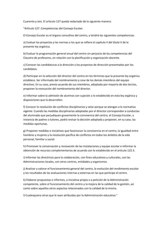Cuarenta	
  y	
  seis.	
  El	
  artículo	
  127	
  queda	
  redactado	
  de	
  la	
  siguiente	
  manera:	
  

"Artículo	
  127.	
  Competencias	
  del	
  Consejo	
  Escolar.	
  

El	
  Consejo	
  Escolar	
  es	
  el	
  órgano	
  consultivo	
  del	
  centro,	
  y	
  tendrá-­‐las	
  siguientes	
  competencias:	
  

a)	
  Evaluar	
  los	
  proyectos	
  y	
  las	
  normas	
  a	
  los	
  que	
  se	
  refiere	
  el	
  capítulo	
  II	
  del	
  título	
  V	
  de	
  la	
  
presente	
  ley	
  orgánica.	
  

b)	
  Evaluar	
  la	
  programación	
  general	
  anual	
  del	
  centro	
  sin	
  perjuicio	
  de	
  las	
  competencias	
  del	
  
Claustro	
  de	
  profesores,	
  en	
  relación	
  con	
  la	
  planificación	
  y	
  organización	
  docente.	
  

c)	
  Conocer	
  las	
  candidaturas	
  a	
  la	
  dirección	
  y	
  los	
  proyectos	
  de	
  dirección	
  presentados	
  por	
  los	
  
candidatos.	
  

d)	
  Participar	
  en	
  la	
  selección	
  del	
  director	
  del	
  centro	
  en	
  los	
  términos	
  que	
  la	
  presente	
  ley	
  orgánica	
  
establece.	
  Ser	
  informado	
  del	
  nombramiento	
  y	
  cese	
  de	
  los	
  demás	
  miembros	
  del	
  equipo	
  
directivo.	
  En	
  su	
  caso,	
  previo	
  acuerdo	
  de	
  sus	
  miembros,	
  adoptado	
  por	
  mayoría	
  de	
  dos	
  tercios,	
  
proponer	
  la	
  revocación	
  del	
  nombramiento	
  del	
  director.	
  

e)	
  Informar	
  sobre	
  la	
  admisión	
  de	
  alumnos	
  con	
  sujeción	
  a	
  lo	
  establecido	
  en	
  esta	
  ley	
  orgánica	
  y	
  
disposiciones	
  que	
  la	
  desarrollen.	
  

f)	
  Conocer	
  la	
  resolución	
  de	
  conflictos	
  disciplinarios	
  y	
  velar	
  porque	
  se	
  atengan	
  a	
  la	
  normativa	
  
vigente.	
  Cuando	
  las	
  medidas	
  disciplinarias	
  adoptadas	
  por	
  el	
  director	
  correspondan	
  a	
  conductas	
  
del	
  alumnado	
  que	
  perjudiquen	
  gravemente	
  la	
  convivencia	
  del	
  centro,	
  el	
  Consejo	
  Escolar,	
  a	
  
instancia	
  de	
  padres	
  o	
  tutores,	
  podrá	
  revisar	
  la	
  decisión	
  adoptada	
  y	
  proponer,	
  en	
  su	
  caso,	
  las	
  
medidas	
  oportunas.	
  

g)	
  Proponer	
  medidas	
  e	
  iniciativas	
  que	
  favorezcan	
  la	
  convivencia	
  en	
  el	
  centro,	
  la	
  igualdad	
  entre	
  
hombres	
  y	
  mujeres	
  y	
  la	
  resolución	
  pacífica	
  de	
  conflictos	
  en	
  todos	
  los	
  ámbitos	
  de	
  la	
  vida	
  
personal,	
  familiar	
  y	
  social.	
  

h)	
  Promover	
  la	
  conservación	
  y	
  renovación	
  de	
  las	
  instalaciones	
  y	
  equipo	
  escolar	
  e	
  informar	
  la	
  
obtención	
  de	
  recursos	
  complementarios	
  de	
  acuerdo	
  con	
  lo	
  establecido	
  en	
  el	
  artículo	
  122.3.	
  

i)	
  Informar	
  las	
  directrices	
  para	
  la	
  colaboración,	
  con	
  fines	
  educativos	
  y	
  culturales,	
  con	
  las	
  
Administraciones	
  locales,	
  con	
  otros	
  centros,	
  entidades	
  y	
  organismos.	
  

j)	
  Analizar	
  y	
  valorar	
  el	
  funcionamiento	
  general	
  del	
  centro,	
  la	
  evolución	
  del	
  rendimiento	
  escolar	
  
y	
  los	
  resultados	
  de	
  las	
  evaluaciones	
  internas	
  y	
  externas	
  en	
  las	
  que	
  participe	
  el	
  centro.	
  

k)	
  Elaborar	
  propuestas	
  e	
  informes,	
  a	
  iniciativa	
  propia	
  o	
  a	
  petición	
  de	
  la	
  Administración	
  
competente,	
  sobre	
  el	
  funcionamiento	
  del	
  centro	
  y	
  la	
  mejora	
  de	
  la	
  calidad	
  de	
  la	
  gestión,	
  así	
  
como	
  sobre	
  aquellos	
  otros	
  aspectos	
  relacionados	
  con	
  la	
  calidad	
  de	
  la	
  misma.	
  

l)	
  Cualesquiera	
  otras	
  que	
  le	
  sean	
  atribuidas	
  por	
  la	
  Administración	
  educativa."	
  

	
  

	
  
 