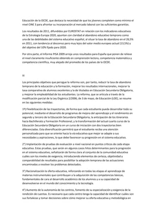 Educación	
  de	
  la	
  OCDE,	
  que	
  destaca	
  la	
  necesidad	
  de	
  que	
  los	
  jóvenes	
  completen	
  como	
  mínimo	
  el	
  
nivel	
  CINE	
  3	
  para	
  afrontar	
  su	
  incorporación	
  al	
  mercado	
  laboral	
  con	
  las	
  suficientes	
  garantías.	
  

Los	
  resultados	
  de	
  2011,	
  difundidos	
  por	
  EUROSTAT	
  en	
  relación	
  con	
  los	
  indicadores	
  educativos	
  
de	
  la	
  Estrategia	
  Europa	
  2020,	
  apuntan	
  con	
  claridad	
  al	
  abandono	
  educativo	
  temprano	
  como	
  
una	
  de	
  las	
  debilidades	
  del	
  sistema	
  educativo	
  español,	
  al	
  situar	
  la	
  tasa	
  de	
  abandono	
  en	
  el	
  26,5%	
  
en	
  2011,	
  con	
  tendencia	
  al	
  descenso	
  pero	
  muy	
  lejos	
  del	
  valor	
  medio	
  europeo	
  actual	
  (13,5%)	
  y	
  
del	
  objetivo	
  del	
  10%	
  fijado	
  para	
  2020.	
  

Por	
  otra	
  parte,	
  el	
  Informe	
  PISA	
  2009	
  arroja	
  unos	
  resultados	
  para	
  España	
  que	
  ponen	
  de	
  relieve	
  
el	
  nivel	
  claramente	
  insuficiente	
  obtenido	
  en	
  comprensión	
  lectora,	
  competencia	
  matemática	
  y	
  
competencia	
  científica,	
  muy	
  alejado	
  del	
  promedio	
  de	
  los	
  países	
  de	
  la	
  OCDE.	
  

	
  

III	
  

Los	
  principales	
  objetivos	
  que	
  persigue	
  la	
  reforma	
  son,	
  por	
  tanto,	
  reducir	
  la	
  tasa	
  de	
  abandono	
  
temprano	
  de	
  la	
  educación	
  y	
  la	
  formación,	
  mejorar	
  los	
  resultados	
  internacionales,	
  mejorar	
  la	
  
tasa	
  comparativa	
  de	
  alumnos	
  excelentes	
  y	
  la	
  de	
  titulados	
  en	
  Educación	
  Secundaria	
  Obligatoria,	
  
y	
  mejorar	
  la	
  empleabilidad	
  de	
  los	
  estudiantes.	
  La	
  reforma,	
  que	
  se	
  articula	
  a	
  través	
  de	
  la	
  
modificación	
  parcial	
  de	
  la	
  Ley	
  Orgánica	
  2/2006,	
  de	
  3	
  de	
  mayo,	
  de	
  Educación	
  (LOE),	
  se	
  resume	
  
en	
  las	
  siguientes	
  medidas:	
  

1º)	
  Flexibilización	
  de	
  las	
  trayectorias,	
  de	
  forma	
  que	
  cada	
  estudiante	
  pueda	
  desarrollar	
  todo	
  su	
  
potencial,	
  mediante	
  el	
  desarrollo	
  de	
  programas	
  de	
  mejora	
  del	
  aprendizaje	
  y	
  el	
  rendimiento	
  en	
  
segundo	
  y	
  tercero	
  de	
  la	
  Educación	
  Secundaria	
  Obligatoria,	
  la	
  anticipación	
  de	
  los	
  itinerarios	
  
hacia	
  Bachillerato	
  y	
  Formación	
  Profesional,	
  y	
  la	
  transformación	
  del	
  actual	
  cuarto	
  curso	
  de	
  la	
  
Educación	
  Secundaria	
  Obligatoria	
  en	
  un	
  curso	
  de	
  iniciación	
  con	
  dos	
  trayectorias	
  bien	
  
diferenciadas.	
  Esta	
  diversificación	
  permitirá	
  que	
  el	
  estudiante	
  reciba	
  una	
  atención	
  
personalizada	
  para	
  que	
  se	
  oriente	
  hacia	
  la	
  vía	
  educativa	
  que	
  mejor	
  se	
  adapte	
  a	
  sus	
  
necesidades	
  y	
  aspiraciones,	
  lo	
  que	
  debe	
  favorecer	
  su	
  progresión	
  en	
  el	
  sistema	
  educativo.	
  

2°)	
  Implantación	
  de	
  pruebas	
  de	
  evaluación	
  a	
  nivel	
  nacional	
  en	
  puntos	
  críticos	
  de	
  cada	
  etapa	
  
educativa.	
  Estas	
  pruebas,	
  que	
  serán	
  en	
  algunos	
  casos	
  hitos	
  determinantes	
  para	
  la	
  progresión	
  
en	
  el	
  sistema	
  educativo,	
  señalizarán	
  de	
  forma	
  clara	
  al	
  conjunto	
  de	
  la	
  comunidad	
  educativa	
  
cuáles	
  son	
  los	
  niveles	
  de	
  exigencia,	
  introduciendo	
  elementos	
  de	
  certeza,	
  objetividad	
  y	
  
comparabilidad	
  de	
  resultados	
  para	
  posibilitar	
  la	
  adopción	
  temprana	
  de	
  las	
  actuaciones	
  
encaminadas	
  a	
  resolver	
  los	
  problemas	
  detectados.	
  

3°)	
  Racionalización	
  la	
  oferta	
  educativa,	
  reforzando	
  en	
  todas	
  las	
  etapas	
  el	
  aprendizaje	
  de	
  
materias	
  instrumentales	
  que	
  contribuyan	
  a	
  la	
  adquisición	
  de	
  las	
  competencias	
  básicas,	
  
fundamentales	
  de	
  cara	
  al	
  desarrollo	
  académico	
  de	
  los	
  alumnos	
  y	
  a	
  su	
  capacidad	
  de	
  
desenvolverse	
  en	
  el	
  mundo	
  del	
  conocimiento	
  y	
  la	
  tecnología.	
  

4°)	
  Aumento	
  de	
  la	
  autonomía	
  de	
  los	
  centros,	
  fomento	
  de	
  su	
  especialización	
  y	
  exigencia	
  de	
  la	
  
rendición	
  de	
  cuentas.	
  Es	
  necesario	
  que	
  cada	
  centro	
  tenga	
  la	
  capacidad	
  de	
  identificar	
  cuáles	
  son	
  
sus	
  fortalezas	
  y	
  tomar	
  decisiones	
  sobre	
  cómo	
  mejorar	
  su	
  oferta	
  educativa	
  y	
  metodológica	
  en	
  
 