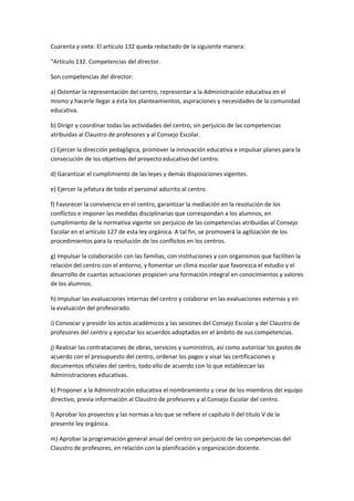 Cuarenta	
  y	
  siete.	
  El	
  artículo	
  132	
  queda	
  redactado	
  de	
  la	
  siguiente	
  manera:	
  

"Artículo	
  132.	
  Competencias	
  del	
  director.	
  

Son	
  competencias	
  del	
  director:	
  

a)	
  Ostentar	
  la	
  representación	
  del	
  centro,	
  representar	
  a	
  la	
  Administración	
  educativa	
  en	
  el	
  
mismo	
  y	
  hacerle	
  llegar	
  a	
  ésta	
  los	
  planteamientos,	
  aspiraciones	
  y	
  necesidades	
  de	
  la	
  comunidad	
  
educativa.	
  

b)	
  Dirigir	
  y	
  coordinar	
  todas	
  las	
  actividades	
  del	
  centro,	
  sin	
  perjuicio	
  de	
  las	
  competencias	
  
atribuidas	
  al	
  Claustro	
  de	
  profesores	
  y	
  al	
  Consejo	
  Escolar.	
  

c)	
  Ejercer	
  la	
  dirección	
  pedagógica,	
  promover	
  la	
  innovación	
  educativa	
  e	
  impulsar	
  planes	
  para	
  la	
  
consecución	
  de	
  los	
  objetivos	
  del	
  proyecto	
  educativo	
  del	
  centro.	
  

d)	
  Garantizar	
  el	
  cumplimiento	
  de	
  las	
  leyes	
  y	
  demás	
  disposiciones	
  vigentes.	
  

e)	
  Ejercer	
  la	
  jefatura	
  de	
  todo	
  el	
  personal	
  adscrito	
  al	
  centro.	
  

f)	
  Favorecer	
  la	
  convivencia	
  en	
  el	
  centro,	
  garantizar	
  la	
  mediación	
  en	
  la	
  resolución	
  de	
  los	
  
conflictos	
  e	
  imponer	
  las	
  medidas	
  disciplinarias	
  que	
  correspondan	
  a	
  los	
  alumnos,	
  en	
  
cumplimiento	
  de	
  la	
  normativa	
  vigente	
  sin	
  perjuicio	
  de	
  las	
  competencias	
  atribuidas	
  al	
  Consejo	
  
Escolar	
  en	
  el	
  artículo	
  127	
  de	
  esta	
  ley	
  orgánica.	
  A	
  tal	
  fin,	
  se	
  promoverá	
  la	
  agilización	
  de	
  los	
  
procedimientos	
  para	
  la	
  resolución	
  de	
  los	
  conflictos	
  en	
  los	
  centros.	
  

g)	
  Impulsar	
  la	
  colaboración	
  con	
  las	
  familias,	
  con	
  instituciones	
  y	
  con	
  organismos	
  que	
  faciliten	
  la	
  
relación	
  del	
  centro	
  con	
  el	
  entorno,	
  y	
  fomentar	
  un	
  clima	
  escolar	
  que	
  favorezca	
  el	
  estudio	
  y	
  el	
  
desarrollo	
  de	
  cuantas	
  actuaciones	
  propicien	
  una	
  formación	
  integral	
  en	
  conocimientos	
  y	
  valores	
  
de	
  los	
  alumnos.	
  

h)	
  Impulsar	
  las	
  evaluaciones	
  internas	
  del	
  centro	
  y	
  colaborar	
  en	
  las	
  evaluaciones	
  externas	
  y	
  en	
  
la	
  evaluación	
  del	
  profesorado.	
  

i)	
  Convocar	
  y	
  presidir	
  los	
  actos	
  académicos	
  y	
  las	
  sesiones	
  del	
  Consejo	
  Escolar	
  y	
  del	
  Claustro	
  de	
  
profesores	
  del	
  centro	
  y	
  ejecutar	
  los	
  acuerdos	
  adoptados	
  en	
  el	
  ámbito	
  de	
  sus	
  competencias.	
  

j)	
  Realizar	
  las	
  contrataciones	
  de	
  obras,	
  servicios	
  y	
  suministros,	
  así	
  como	
  autorizar	
  los	
  gastos	
  de	
  
acuerdo	
  con	
  el	
  presupuesto	
  del	
  centro,	
  ordenar	
  los	
  pagos	
  y	
  visar	
  las	
  certificaciones	
  y	
  
documentos	
  oficiales	
  del	
  centro,	
  todo	
  ello	
  de	
  acuerdo	
  con	
  lo	
  que	
  establezcan	
  las	
  
Administraciones	
  educativas.	
  

k)	
  Proponer	
  a	
  la	
  Administración	
  educativa	
  el	
  nombramiento	
  y	
  cese	
  de	
  los	
  miembros	
  del	
  equipo	
  
directivo,	
  previa	
  información	
  al	
  Claustro	
  de	
  profesores	
  y	
  al	
  Consejo	
  Escolar	
  del	
  centro.	
  

l)	
  Aprobar	
  los	
  proyectos	
  y	
  las	
  normas	
  a	
  los	
  que	
  se	
  refiere	
  el	
  capítulo	
  II	
  del	
  título	
  V	
  de	
  la	
  
presente	
  ley	
  orgánica.	
  

m)	
  Aprobar	
  la	
  programación	
  general	
  anual	
  del	
  centro	
  sin	
  perjuicio	
  de	
  las	
  competencias	
  del	
  
Claustro	
  de	
  profesores,	
  en	
  relación	
  con	
  la	
  planificación	
  y	
  organización	
  docente.	
  
 