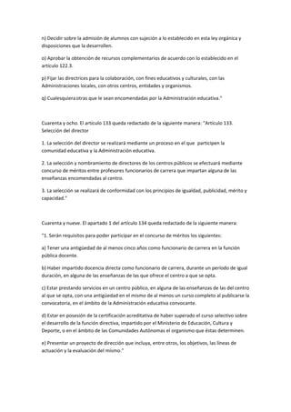 n)	
  Decidir	
  sobre	
  la	
  admisión	
  de	
  alumnos	
  con	
  sujeción	
  a	
  lo	
  establecido	
  en	
  esta	
  ley	
  orgánica	
  y	
  
disposiciones	
  que	
  la	
  desarrollen.	
  

o)	
  Aprobar	
  la	
  obtención	
  de	
  recursos	
  complementarios	
  de	
  acuerdo	
  con	
  lo	
  establecido	
  en	
  el	
  
artículo	
  122.3.	
  

p)	
  Fijar	
  las	
  directrices	
  para	
  la	
  colaboración,	
  con	
  fines	
  educativos	
  y	
  culturales,	
  con	
  las	
  
Administraciones	
  locales,	
  con	
  otros	
  centros,	
  entidades	
  y	
  organismos.	
  

q)	
  Cualesquiera	
  otras	
  que	
  le	
  sean	
  encomendadas	
  por	
  la	
  Administración	
  educativa."	
  

	
  

Cuarenta	
  y	
  ocho.	
  El	
  artículo	
  133	
  queda	
  redactado	
  de	
  la	
  siguiente	
  manera:	
  "Artículo	
  133.	
  
Selección	
  del	
  director	
  

1.	
  La	
  selección	
  del	
  director	
  se	
  realizará	
  mediante	
  un	
  proceso	
  en	
  el	
  que	
  	
   participen	
  la	
  
comunidad	
  educativa	
  y	
  	
   Administración	
  educativa.	
  
                                     la	
  

2.	
  La	
  selección	
  y	
  nombramiento	
  de	
  directores	
  de	
  los	
  centros	
  públicos	
  se	
  efectuará	
  mediante	
  
concurso	
  de	
  méritos	
  entre	
  profesores	
  funcionarios	
  de	
  carrera	
  que	
  impartan	
  alguna	
  de	
  las	
  
enseñanzas	
  encomendadas	
  al	
  centro.	
  

3.	
  La	
  selección	
  se	
  realizará	
  de	
  conformidad	
  con	
  los	
  principios	
  de	
  igualdad,	
  publicidad,	
  mérito	
  y	
  
capacidad."	
  

	
  

Cuarenta	
  y	
  nueve.	
  El	
  apartado	
  1	
  del	
  artículo	
  134	
  queda	
  redactado	
  de	
  la	
  siguiente	
  manera:	
  

"1.	
  Serán	
  requisitos	
  para	
  poder	
  participar	
  en	
  el	
  concurso	
  de	
  méritos	
  los	
  siguientes:	
  

a)	
  Tener	
  una	
  antigüedad	
  de	
  al	
  menos	
  cinco	
  años	
  como	
  funcionario	
  de	
  carrera	
  en	
  la	
  función	
  
pública	
  docente.	
  

b)	
  Haber	
  impartido	
  docencia	
  directa	
  como	
  funcionario	
  de	
  carrera,	
  durante	
  un	
  período	
  de	
  igual	
  
duración,	
  en	
  alguna	
  de	
  las	
  enseñanzas	
  de	
  las	
  que	
  ofrece	
  el	
  centro	
  a	
  que	
  se	
  opta.	
  

c)	
  Estar	
  prestando	
  servicios	
  en	
  un	
  centro	
  público,	
  en	
  alguna	
  de	
  las	
  enseñanzas	
  de	
  las	
  del	
  centro	
  
al	
  que	
  se	
  opta,	
  con	
  una	
  antigüedad	
  en	
  el	
  mismo	
  de	
  al	
  menos	
  un	
  curso	
  completo	
  al	
  publicarse	
  la	
  
convocatoria,	
  en	
  el	
  ámbito	
  de	
  la	
  Administración	
  educativa	
  convocante.	
  

d)	
  Estar	
  en	
  posesión	
  de	
  la	
  certificación	
  acreditativa	
  de	
  haber	
  superado	
  el	
  curso	
  selectivo	
  sobre	
  
el	
  desarrollo	
  de	
  la	
  función	
  directiva,	
  impartido	
  por	
  el	
  Ministerio	
  de	
  Educación,	
  Cultura	
  y	
  
Deporte,	
  o	
  en	
  el	
  ámbito	
  de	
  las	
  Comunidades	
  Autónomas	
  el	
  organismo	
  que	
  éstas	
  determinen.	
  

e)	
  Presentar	
  un	
  proyecto	
  de	
  dirección	
  que	
  incluya,	
  entre	
  otros,	
  los	
  objetivos,	
  las	
  líneas	
  de	
  
actuación	
  y	
  la	
  evaluación	
  del	
  mismo."	
  

	
  
 