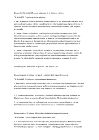 Cincuenta.	
  El	
  artículo	
  135	
  queda	
  redactado	
  de	
  la	
  siguiente	
  manera:	
  	
  

"Artículo	
  135.	
  Procedimiento	
  de	
  selección	
  

1.	
  Para	
  la	
  selección	
  de	
  los	
  directores	
  en	
  los	
  centros	
  públicos,	
  las	
  Administraciones	
  educativas	
  
convocarán	
  concurso	
  de	
  méritos	
  y	
  establecerán	
  los	
  criterios	
  objetivos	
  y	
  el	
  procedimiento	
  de	
  
selección,	
  así	
  como	
  los	
  criterios	
  de	
  valoración	
  de	
  los	
  méritos	
  del	
  candidato	
  y	
  del	
  proyecto	
  
presentado.	
  

2.	
  La	
  selección	
  será	
  realizada	
  por	
  una	
  Comisión	
  constituida	
  por	
  representantes	
  de	
  las	
  
Administraciones	
  educativas	
  y,	
  al	
  menos,	
  en	
  un	
  treinta	
  por	
  ciento	
  por	
  representantes	
  del	
  
centro	
  correspondiente.	
  De	
  estos	
  últimos,	
  al	
  menos	
  el	
  cincuenta	
  por	
  ciento	
  lo	
  serán	
  del	
  
Claustro	
  de	
  profesores	
  de	
  dicho	
  centro.	
  Las	
  Administraciones	
  educativas	
  determinarán	
  el	
  
número	
  total	
  de	
  vocales	
  de	
  las	
  comisiones	
  y	
  la	
  proporción	
  entre	
  los	
  representantes	
  de	
  la	
  
Administración	
  y	
  de	
  los	
  centros.	
  

3.	
  La	
  selección	
  se	
  basará	
  en	
  los	
  méritos	
  académicos	
  y	
  profesionales	
  acreditados	
  por	
  los	
  
aspirantes,	
  la	
  valoración	
  del	
  proyecto	
  de	
  dirección,	
  y	
  la	
  experiencia	
  y	
  valoración	
  positiva	
  del	
  
trabajo	
  previo	
  desarrollado	
  como	
  cargo	
  directivo	
  y	
  de	
  la	
  labor	
  docente	
  realizada	
  como	
  
profesor.	
  Se	
  valorará	
  de	
  forma	
  especial	
  la	
  experiencia	
  previa	
  en	
  un	
  equipo	
  directivo."	
  

	
  

Cincuenta	
  y	
  uno.	
  Se	
  suprime	
  el	
  apartado	
  2	
  del	
  artículo	
  140.	
  

	
  

Cincuenta	
  y	
  dos.	
  El	
  artículo	
  142	
  queda	
  redactado	
  de	
  la	
  siguiente	
  manera:	
  

"Artículo	
  142.	
  Organismos	
  responsables	
  de	
  la	
  evaluación.	
  

1.	
  Realizarán	
  la	
  evaluación	
  del	
  sistema	
  educativo	
  el	
  Instituto	
  Nacional	
  de	
  Evaluación	
  Educativa	
  
y	
  los	
  organismos	
  correspondientes	
  de	
  las	
  Administraciones	
  educativas	
  que	
  éstas	
  determinen,	
  
que	
  evaluarán	
  el	
  sistema	
  educativo	
  en	
  el	
  ámbito	
  de	
  sus	
  competencias.	
  
	
  

2.	
  El	
  Gobierno	
  determinará	
  la	
  estructura	
  y	
  funciones	
  del	
  Instituto	
  Nacional	
  de	
  Evaluación	
  
Educativa,	
  en	
  el	
  que	
  se	
  garantizará	
  la	
  participación	
  de	
  las	
  Administraciones	
  educativas.	
  

3.	
  Los	
  equipos	
  directivos	
  y	
  el	
  profesorado	
  de	
  los	
  centros	
  docentes	
  colaborarán	
  con	
  las	
  
Administraciones	
  educativas	
  en	
  las	
  evaluaciones	
  que	
  se	
  realicen	
  en	
  sus	
  centros."	
  

	
  

Cincuenta	
  y	
  tres.	
  El	
  artículo	
  143	
  queda	
  redactado	
  de	
  la	
  siguiente	
  manera:	
  

"Artículo	
  143.	
  Evaluación	
  general	
  del	
  sistema	
  educativo.	
  

1.	
  El	
  Instituto	
  Nacional	
  de	
  Evaluación	
  Educativa,	
  en	
  colaboración	
  con	
  las	
  Administraciones	
  
educativas,	
  elaborará	
  planes	
  plurianuales	
  de	
  evaluación	
  general	
  del	
  sistema	
  educativo.	
  
Previamente	
  a	
  su	
  realización	
  se	
  harán	
  públicos	
  los	
  criterios	
  y	
  procedimientos	
  de	
  evaluación.	
  
 
