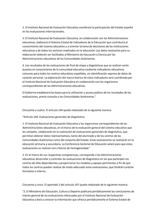  

2.	
  El	
  Instituto	
  Nacional	
  de	
  Evaluación	
  Educativa	
  coordinará	
  la	
  participación	
  del	
  Estado	
  español	
  
en	
  las	
  evaluaciones	
  internacionales.	
  

3.	
  El	
  Instituto	
  Nacional	
  de	
  Evaluación	
  Educativa,	
  en	
  colaboración	
  con	
  las	
  Administraciones	
  
educativas,	
  elaborará	
  el	
  Sistema	
  Estatal	
  de	
  Indicadores	
  de	
  la	
  Educación	
  que	
  contribuirá	
  al	
  
conocimiento	
  del	
  sistema	
  educativo	
  y	
  a	
  orientar	
  la	
  toma	
  de	
  decisiones	
  de	
  las	
  instituciones	
  
educativas	
  y	
  de	
  todos	
  los	
  sectores	
  implicados	
  en	
  la	
  educación.	
  Los	
  datos	
  necesarios	
  para	
  su	
  
elaboración	
  deberán	
  ser	
  facilitados	
  al	
  Ministerio	
  de	
  Educación	
  y	
  Ciencia	
  por	
  las	
  
Administraciones	
  educativas	
  de	
  las	
  Comunidades	
  Autónomas.	
  

4.	
  Los	
  resultados	
  de	
  las	
  evaluaciones	
  de	
  final	
  de	
  etapa	
  y	
  diagnósticas	
  que	
  se	
  realicen	
  serán	
  
puestos	
  en	
  conocimiento	
  de	
  la	
  comunidad	
  educativa	
  mediante	
  indicadores	
  educativos	
  
comunes	
  para	
  todos	
  los	
  centros	
  educativos	
  españoles,	
  sin	
  identificación	
  expresa	
  de	
  datos	
  de	
  
carácter	
  personal.	
  La	
  elaboración	
  del	
  marco	
  teórico	
  de	
  estos	
  indicadores	
  será	
  coordinada	
  por	
  
el	
  Instituto	
  Nacional	
  de	
  Evaluación	
  Educativa	
  en	
  colaboración	
  con	
  los	
  organismos	
  
correspondientes	
  de	
  las	
  Administraciones	
  educativas.	
  

El	
  Gobierno	
  establecerá	
  las	
  bases	
  para	
  la	
  utilización	
  y	
  acceso	
  público	
  de	
  los	
  resultados	
  de	
  las	
  
evaluaciones,	
  previa	
  consulta	
  a	
  las	
  Comunidades	
  Autónomas."	
  

	
  

Cincuenta	
  y	
  cuatro.	
  El	
  artículo	
  144	
  queda	
  redactado	
  de	
  la	
  siguiente	
  manera:	
  

"Artículo	
  144.	
  Evaluaciones	
  generales	
  de	
  diagnóstico.	
  

1.	
  El	
  Instituto	
  Nacional	
  de	
  Evaluación	
  Educativa	
  y	
  los	
  organismos	
  correspondientes	
  de	
  las	
  
Administraciones	
  educativas,	
  en	
  el	
  marco	
  de	
  la	
  evaluación	
  general	
  del	
  sistema	
  educativo	
  que	
  
les	
  compete,	
  colaborarán	
  en	
  la	
  realización	
  de	
  evaluaciones	
  generales	
  de	
  diagnóstico,	
  que	
  
permitan	
  obtener	
  datos	
  representativos,	
  tanto	
  del	
  alumnado	
  y	
  de	
  los	
  centros	
  de	
  las	
  
Comunidades	
  Autónomas	
  como	
  del	
  conjunto	
  del	
  Estado.	
  Estas	
  evaluaciones	
  se	
  realizarán	
  en	
  la	
  
educación	
  primaria	
  y	
  secundaria.	
  La	
  Conferencia	
  Sectorial	
  de	
  Educación	
  velará	
  para	
  que	
  estas	
  
evaluaciones	
  se	
  realicen	
  con	
  criterios	
  de	
  homogeneidad."	
  

2.	
  En	
  el	
  marco	
  de	
  sus	
  respectivas	
  competencias,	
  corresponde	
  a	
  las	
  Administraciones	
  
educativas	
  desarrollar	
  y	
  controlar	
  las	
  evaluaciones	
  de	
  diagnóstico	
  en	
  las	
  que	
  participen	
  los	
  
centros	
  de	
  ellas	
  dependientes	
  y	
  proporcionar	
  los	
  modelos	
  y	
  apoyos	
  pertinentes	
  a	
  fin	
  de	
  que	
  
todos	
  los	
  centros	
  puedan	
  realizar	
  de	
  modo	
  adecuado	
  estas	
  evaluaciones,	
  que	
  tendrán	
  carácter	
  
formativo	
  e	
  interno.	
  

	
  

Cincuenta	
  y	
  cinco.	
  El	
  apartado	
  2	
  del	
  artículo	
  147	
  queda	
  redactado	
  de	
  la	
  siguiente	
  manera:	
  

"2.	
  El	
  Ministerio	
  de	
  Educación,	
  Cultura	
  y	
  Deporte	
  publicará	
  periódicamente	
  las	
  conclusiones	
  de	
  
interés	
  general	
  de	
  las	
  evaluaciones	
  efectuadas	
  por	
  el	
  Instituto	
  Nacional	
  de	
  Evaluación	
  
Educativa	
  y	
  dará	
  a	
  conocer	
  la	
  información	
  que	
  ofrezca	
  periódicamente	
  el	
  Sistema	
  Estatal	
  de	
  
 