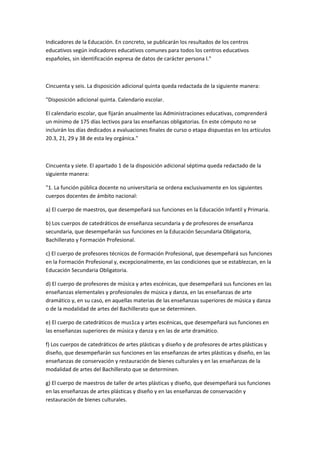 Indicadores	
  de	
  la	
  Educación.	
  En	
  concreto,	
  se	
  publicarán	
  los	
  resultados	
  de	
  los	
  centros	
  
educativos	
  según	
  indicadores	
  educativos	
  comunes	
  para	
  todos	
  los	
  centros	
  educativos	
  
españoles,	
  sin	
  identificación	
  expresa	
  de	
  datos	
  de	
  carácter	
  persona	
  l."	
  

	
  

Cincuenta	
  y	
  seis.	
  La	
  disposición	
  adicional	
  quinta	
  queda	
  redactada	
  de	
  la	
  siguiente	
  manera:	
  

"Disposición	
  adicional	
  quinta.	
  Calendario	
  escolar.	
  

El	
  calendario	
  escolar,	
  que	
  fijarán	
  anualmente	
  las	
  Administraciones	
  educativas,	
  comprenderá	
  
un	
  mínimo	
  de	
  175	
  días	
  lectivos	
  para	
  las	
  enseñanzas	
  obligatorias.	
  En	
  este	
  cómputo	
  no	
  se	
  
incluirán	
  los	
  días	
  dedicados	
  a	
  evaluaciones	
  finales	
  de	
  curso	
  o	
  etapa	
  dispuestas	
  en	
  los	
  artículos	
  
20.3,	
  21,	
  29	
  y	
  38	
  de	
  esta	
  ley	
  orgánica."	
  

	
  

Cincuenta	
  y	
  siete.	
  El	
  apartado	
  1	
  de	
  la	
  disposición	
  adicional	
  séptima	
  queda	
  redactado	
  de	
  la	
  
siguiente	
  manera:	
  

"1.	
  La	
  función	
  pública	
  docente	
  no	
  universitaria	
  se	
  ordena	
  exclusivamente	
  en	
  los	
  siguientes	
  
cuerpos	
  docentes	
  de	
  ámbito	
  nacional:	
  

a)	
  El	
  cuerpo	
  de	
  maestros,	
  que	
  desempeñará	
  sus	
  funciones	
  en	
  la	
  Educación	
  Infantil	
  y	
  Primaria.	
  

b)	
  Los	
  cuerpos	
  de	
  catedráticos	
  de	
  enseñanza	
  secundaria	
  y	
  de	
  profesores	
  de	
  enseñanza	
  
secundaria,	
  que	
  desempeñarán	
  sus	
  funciones	
  en	
  la	
  Educación	
  Secundaria	
  Obligatoria,	
  
Bachillerato	
  y	
  Formación	
  Profesional.	
  

c)	
  El	
  cuerpo	
  de	
  profesores	
  técnicos	
  de	
  Formación	
  Profesional,	
  que	
  desempeñará	
  sus	
  funciones	
  
en	
  la	
  Formación	
  Profesional	
  y,	
  excepcionalmente,	
  en	
  las	
  condiciones	
  que	
  se	
  establezcan,	
  en	
  la	
  
Educación	
  Secundaria	
  Obligatoria.	
  

d)	
  El	
  cuerpo	
  de	
  profesores	
  de	
  música	
  y	
  artes	
  escénicas,	
  que	
  desempeñará	
  sus	
  funciones	
  en	
  las	
  
enseñanzas	
  elementales	
  y	
  profesionales	
  de	
  música	
  y	
  danza,	
  en	
  las	
  enseñanzas	
  de	
  arte	
  
dramático	
  y,	
  en	
  su	
  caso,	
  en	
  aquellas	
  materias	
  de	
  las	
  enseñanzas	
  superiores	
  de	
  música	
  y	
  danza	
  
o	
  de	
  la	
  modalidad	
  de	
  artes	
  del	
  Bachillerato	
  que	
  se	
  determinen.	
  

e)	
  El	
  cuerpo	
  de	
  catedráticos	
  de	
  mus1ca	
  y	
  artes	
  escénicas,	
  que	
  desempeñará	
  sus	
  funciones	
  en	
  
las	
  enseñanzas	
  superiores	
  de	
  música	
  y	
  danza	
  y	
  en	
  las	
  de	
  arte	
  dramático.	
  

f)	
  Los	
  cuerpos	
  de	
  catedráticos	
  de	
  artes	
  plásticas	
  y	
  diseño	
  y	
  de	
  profesores	
  de	
  artes	
  plásticas	
  y	
  
diseño,	
  que	
  desempeñarán	
  sus	
  funciones	
  en	
  las	
  enseñanzas	
  de	
  artes	
  plásticas	
  y	
  diseño,	
  en	
  las	
  
enseñanzas	
  de	
  conservación	
  y	
  restauración	
  de	
  bienes	
  culturales	
  y	
  en	
  las	
  enseñanzas	
  de	
  la	
  
modalidad	
  de	
  artes	
  del	
  Bachillerato	
  que	
  se	
  determinen.	
  

g)	
  El	
  cuerpo	
  de	
  maestros	
  de	
  taller	
  de	
  artes	
  plásticas	
  y	
  diseño,	
  que	
  desempeñará	
  sus	
  funciones	
  
en	
  las	
  enseñanzas	
  de	
  artes	
  plásticas	
  y	
  diseño	
  y	
  en	
  las	
  enseñanzas	
  de	
  conservación	
  y	
  
restauración	
  de	
  bienes	
  culturales.	
  
 