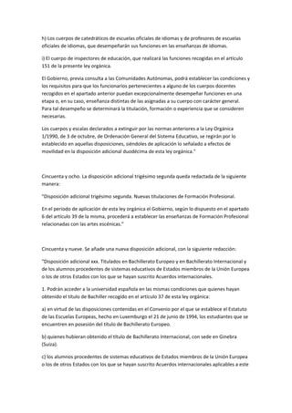 h)	
  Los	
  cuerpos	
  de	
  catedráticos	
  de	
  escuelas	
  oficiales	
  de	
  idiomas	
  y	
  de	
  profesores	
  de	
  escuelas	
  
oficiales	
  de	
  idiomas,	
  que	
  desempeñarán	
  sus	
  funciones	
  en	
  las	
  enseñanzas	
  de	
  idiomas.	
  

i)	
  El	
  cuerpo	
  de	
  inspectores	
  de	
  educación,	
  que	
  realizará	
  las	
  funciones	
  recogidas	
  en	
  el	
  artículo	
  
151	
  de	
  la	
  presente	
  ley	
  orgánica.	
  

El	
  Gobierno,	
  previa	
  consulta	
  a	
  las	
  Comunidades	
  Autónomas,	
  podrá	
  establecer	
  las	
  condiciones	
  y	
  
los	
  requisitos	
  para	
  que	
  los	
  funcionarios	
  pertenecientes	
  a	
  alguno	
  de	
  los	
  cuerpos	
  docentes	
  
recogidos	
  en	
  el	
  apartado	
  anterior	
  puedan	
  excepcionalmente	
  desempeñar	
  funciones	
  en	
  una	
  
etapa	
  o,	
  en	
  su	
  caso,	
  enseñanza	
  distintas	
  de	
  las	
  asignadas	
  a	
  su	
  cuerpo	
  con	
  carácter	
  general.	
  
Para	
  tal	
  desempeño	
  se	
  determinará	
  la	
  titulación,	
  formación	
  o	
  experiencia	
  que	
  se	
  consideren	
  
necesarias.	
  

Los	
  cuerpos	
  y	
  escalas	
  declarados	
  a	
  extinguir	
  por	
  las	
  normas	
  anteriores	
  a	
  la	
  Ley	
  Orgánica	
  
1/1990,	
  de	
  3	
  de	
  octubre,	
  de	
  Ordenación	
  General	
  del	
  Sistema	
  Educativo,	
  se	
  regirán	
  por	
  lo	
  
establecido	
  en	
  aquellas	
  disposiciones,	
  siéndoles	
  de	
  aplicación	
  lo	
  señalado	
  a	
  efectos	
  de	
  
movilidad	
  en	
  la	
  disposición	
  adicional	
  duodécima	
  de	
  esta	
  ley	
  orgánica."	
  

	
  

Cincuenta	
  y	
  ocho.	
  La	
  disposición	
  adicional	
  trigésimo	
  segunda	
  queda	
  redactada	
  de	
  la	
  siguiente	
  
manera:	
  

"Disposición	
  adicional	
  trigésimo	
  segunda.	
  Nuevas	
  titulaciones	
  de	
  Formación	
  Profesional.	
  

En	
  el	
  periodo	
  de	
  aplicación	
  de	
  esta	
  ley	
  orgánica	
  el	
  Gobierno,	
  según	
  lo	
  dispuesto	
  en	
  el	
  apartado	
  
6	
  del	
  artículo	
  39	
  de	
  la	
  misma,	
  procederá	
  a	
  establecer	
  las	
  enseñanzas	
  de	
  Formación	
  Profesional	
  
relacionadas	
  con	
  las	
  artes	
  escénicas."	
  

	
  

Cincuenta	
  y	
  nueve.	
  Se	
  añade	
  una	
  nueva	
  disposición	
  adicional,	
  con	
  la	
  siguiente	
  redacción:	
  

"Disposición	
  adicional	
  xxx.	
  Titulados	
  en	
  Bachillerato	
  Europeo	
  y	
  en	
  Bachillerato	
  Internacional	
  y	
  
de	
  los	
  alumnos	
  procedentes	
  de	
  sistemas	
  educativos	
  de	
  Estados	
  miembros	
  de	
  la	
  Unión	
  Europea	
  
o	
  los	
  de	
  otros	
  Estados	
  con	
  los	
  que	
  se	
  hayan	
  suscrito	
  Acuerdos	
  internacionales.	
  

1.	
  Podrán	
  acceder	
  a	
  la	
  universidad	
  española	
  en	
  las	
  mismas	
  condiciones	
  que	
  quienes	
  hayan	
  
obtenido	
  el	
  título	
  de	
  Bachiller	
  recogido	
  en	
  el	
  artículo	
  37	
  de	
  esta	
  ley	
  orgánica:	
  

a)	
  en	
  virtud	
  de	
  las	
  disposiciones	
  contenidas	
  en	
  el	
  Convenio	
  por	
  el	
  que	
  se	
  establece	
  el	
  Estatuto	
  
de	
  las	
  Escuelas	
  Europeas,	
  hecho	
  en	
  Luxemburgo	
  el	
  21	
  de	
  junio	
  de	
  1994,	
  los	
  estudiantes	
  que	
  se	
  
encuentren	
  en	
  posesión	
  del	
  título	
  de	
  Bachillerato	
  Europeo.	
  

b)	
  quienes	
  hubieran	
  obtenido	
  el	
  título	
  de	
  Bachillerato	
  Internacional,	
  con	
  sede	
  en	
  Ginebra	
  
(Suiza).	
  

c)	
  los	
  alumnos	
  procedentes	
  de	
  sistemas	
  educativos	
  de	
  Estados	
  miembros	
  de	
  la	
  Unión	
  Europea	
  
o	
  los	
  de	
  otros	
  Estados	
  con	
  los	
  que	
  se	
  hayan	
  suscrito	
  Acuerdos	
  internacionales	
  aplicables	
  a	
  este	
  
 