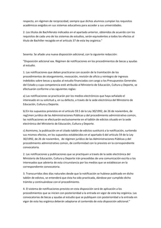 respecto,	
  en	
  régimen	
  de	
  reciprocidad,	
  siempre	
  que	
  dichos	
  alumnos	
  cumplan	
  los	
  requisitos	
  
académicos	
  exigidos	
  en	
  sus	
  sistemas	
  educativos	
  para	
  acceder	
  a	
  sus	
  universidades.	
  

2.	
  Los	
  títulos	
  de	
  Bachillerato	
  indicados	
  en	
  el	
  apartado	
  anterior,	
  obtenidos	
  de	
  acuerdo	
  con	
  los	
  
requisitos	
  de	
  cada	
  uno	
  de	
  los	
  sistemas	
  de	
  estudios,	
  serán	
  equivalentes	
  a	
  todos	
  los	
  efectos	
  al	
  
título	
  de	
  Bachiller	
  recogido	
  en	
  el	
  artículo	
  37	
  de	
  esta	
  ley	
  orgánica."	
  

	
  

Sesenta.	
  Se	
  añade	
  una	
  nueva	
  disposición	
  adicional,	
  con	
  la	
  siguiente	
  redacción:	
  

"Disposición	
  adicional	
  xxx.	
  Régimen	
  de	
  notificaciones	
  en	
  los	
  procedimientos	
  de	
  becas	
  y	
  ayudas	
  
al	
  estudio.	
  

1.	
  Las	
  notificaciones	
  que	
  deban	
  practicarse	
  con	
  ocasión	
  de	
  la	
  tramitación	
  de	
  los	
  
procedimientos	
  de	
  otorgamiento,	
  revocación,	
  revisión	
  de	
  oficio	
  y	
  reintegro	
  de	
  ingresos	
  
indebidos	
  sobre	
  becas	
  y	
  ayudas	
  al	
  estudio	
  financiadas	
  con	
  cargo	
  a	
  los	
  Presupuestos	
  Generales	
  
del	
  Estado	
  y	
  cuya	
  competencia	
  esté	
  atribuida	
  al	
  Ministerio	
  de	
  Educación,	
  Cultura	
  y	
  Deporte,	
  se	
  
efectuarán	
  conforme	
  a	
  las	
  siguientes	
  reglas:	
  

a)	
  Las	
  notificaciones	
  se	
  practicarán	
  por	
  los	
  medios	
  electrónicos	
  que	
  haya	
  señalado	
  el	
  
interesado	
  en	
  su	
  solicitud	
  y,	
  en	
  su	
  defecto,	
  a	
  través	
  de	
  la	
  sede	
  electrónica	
  del	
  Ministerio	
  de	
  
Educación,	
  Cultura	
  y	
  Deporte.	
  

b)	
  En	
  los	
  supuestos	
  previstos	
  en	
  el	
  artículo	
  59.5	
  de	
  la	
  Ley	
  30/1992,	
  de	
  26	
  de	
  noviembre,	
  de	
  
reg1men	
  jurídico	
  de	
  las	
  Administraciones	
  Públicas	
  y	
  del	
  procedimiento	
  administrativo	
  común,	
  
las	
  notificaciones	
  se	
  efectuarán	
  exclusivamente	
  en	
  el	
  tablón	
  de	
  edictos	
  situado	
  en	
  la	
  sede	
  
electrónica	
  del	
  Ministerio	
  de	
  Educación,	
  Cultura	
  y	
  Deporte.	
  

c)	
  Asimismo,	
  la	
  publicación	
  en	
  el	
  citado	
  tablón	
  de	
  edictos	
  sustituirá	
  a	
  la	
  notificación,	
  surtiendo	
  
sus	
  mismos	
  efectos,	
  en	
  los	
  supuestos	
  establecidos	
  en	
  el	
  apartado	
  6	
  del	
  artículo	
  59	
  de	
  la	
  Ley	
  
30/1992,	
  de	
  26	
  	
  de	
  noviembre,	
   de	
  régimen	
  jurídico	
  de	
  las	
  Administraciones	
  Públicas	
  y	
  del	
  
procedimiento	
  administrativo	
  común,	
  de	
  conformidad	
  con	
  lo	
  previsto	
  en	
  la	
  correspondiente	
  
convocatoria.	
  

2.	
  Las	
  notificaciones	
  y	
  publicaciones	
  que	
  se	
  practiquen	
  a	
  través	
  de	
  la	
  sede	
  electrónica	
  del	
  
Ministerio	
  de	
  Educación,	
  Cultura	
  y	
  Deporte	
  irán	
  precedidas	
  de	
  una	
  comunicación	
  escrita	
  a	
  los	
  
interesados	
  que	
  advierta	
  de	
  esta	
  circunstancia	
  por	
  los	
  medios	
  que	
  se	
  establezcan	
  en	
  la	
  
correspondiente	
  convocatoria.	
  

3.	
  Transcurridos	
  diez	
  días	
  naturales	
  desde	
  que	
  la	
  notificación	
  se	
  hubiese	
  publicado	
  en	
  dicho	
  
tablón	
  de	
  edictos,	
  se	
  entenderá	
  que	
  ésta	
  ha	
  sido	
  practicada,	
  dándose	
  por	
  cumplido	
  dicho	
  
trámite	
  y	
  continuándose	
  con	
  el	
  procedimiento.	
  

4.	
  El	
  sistema	
  de	
  notificaciones	
  previsto	
  en	
  esta	
  disposición	
  será	
  de	
  aplicación	
  a	
  los	
  
procedimientos	
  que	
  se	
  inicien	
  con	
  posterioridad	
  a	
  la	
  entrada	
  en	
  vigor	
  de	
  esta	
  ley	
  orgánica.	
  Las	
  
convocatorias	
  de	
  becas	
  y	
  ayudas	
  al	
  estudio	
  que	
  se	
  publiquen	
  con	
  posterioridad	
  a	
  la	
  entrada	
  en	
  
vigor	
  de	
  esta	
  ley	
  orgánica	
  deberán	
  adaptarse	
  al	
  contenido	
  de	
  esta	
  disposición	
  adicional."	
  
 