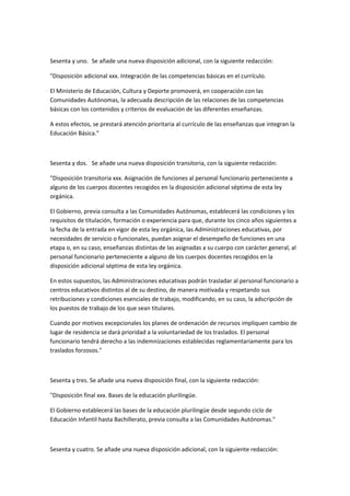  

Sesenta	
  y	
  uno.	
  	
   Se	
  añade	
  una	
  nueva	
  disposición	
  adicional,	
  con	
  la	
  siguiente	
  redacción:	
  

"Disposición	
  adicional	
  xxx.	
  Integración	
  de	
  las	
  competencias	
  básicas	
  en	
  el	
  currículo.	
  

El	
  Ministerio	
  de	
  Educación,	
  Cultura	
  y	
  Deporte	
  promoverá,	
  en	
  cooperación	
  con	
  las	
  
Comunidades	
  Autónomas,	
  la	
  adecuada	
  descripción	
  de	
  las	
  relaciones	
  de	
  las	
  competencias	
  
básicas	
  con	
  los	
  contenidos	
  y	
  criterios	
  de	
  evaluación	
  de	
  las	
  diferentes	
  enseñanzas.	
  

A	
  estos	
  efectos,	
  se	
  prestará	
  atención	
  prioritaria	
  al	
  currículo	
  de	
  las	
  enseñanzas	
  que	
  integran	
  la	
  
Educación	
  Básica."	
  

	
  

Sesenta	
  y	
  dos.	
  	
   Se	
  añade	
  una	
  nueva	
  disposición	
  transitoria,	
  con	
  la	
  siguiente	
  redacción:	
  

"Disposición	
  transitoria	
  xxx.	
  Asignación	
  de	
  funciones	
  al	
  personal	
  funcionario	
  perteneciente	
  a	
  
alguno	
  de	
  los	
  cuerpos	
  docentes	
  recogidos	
  en	
  la	
  disposición	
  adicional	
  séptima	
  de	
  esta	
  ley	
  
orgánica.	
  

El	
  Gobierno,	
  previa	
  consulta	
  a	
  las	
  Comunidades	
  Autónomas,	
  establecerá	
  las	
  condiciones	
  y	
  los	
  
requisitos	
  de	
  titulación,	
  formación	
  o	
  experiencia	
  para	
  que,	
  durante	
  los	
  cinco	
  años	
  siguientes	
  a	
  
la	
  fecha	
  de	
  la	
  entrada	
  en	
  vigor	
  de	
  esta	
  ley	
  orgánica,	
  las	
  Administraciones	
  educativas,	
  por	
  
necesidades	
  de	
  servicio	
  o	
  funcionales,	
  puedan	
  asignar	
  el	
  desempeño	
  de	
  funciones	
  en	
  una	
  
etapa	
  o,	
  en	
  su	
  caso,	
  enseñanzas	
  distintas	
  de	
  las	
  asignadas	
  a	
  su	
  cuerpo	
  con	
  carácter	
  general,	
  al	
  
personal	
  funcionario	
  perteneciente	
  a	
  alguno	
  de	
  los	
  cuerpos	
  docentes	
  recogidos	
  en	
  la	
  
disposición	
  adicional	
  séptima	
  de	
  esta	
  ley	
  orgánica.	
  

En	
  estos	
  supuestos,	
  las	
  Administraciones	
  educativas	
  podrán	
  trasladar	
  al	
  personal	
  funcionario	
  a	
  
centros	
  educativos	
  distintos	
  al	
  de	
  su	
  destino,	
  de	
  manera	
  motivada	
  y	
  respetando	
  sus	
  
retribuciones	
  y	
  condiciones	
  esenciales	
  de	
  trabajo,	
  modificando,	
  en	
  su	
  caso,	
  la	
  adscripción	
  de	
  
los	
  puestos	
  de	
  trabajo	
  de	
  los	
  que	
  sean	
  titulares.	
  

Cuando	
  por	
  motivos	
  excepcionales	
  los	
  planes	
  de	
  ordenación	
  de	
  recursos	
  impliquen	
  cambio	
  de	
  
lugar	
  de	
  residencia	
  se	
  dará	
  prioridad	
  a	
  la	
  voluntariedad	
  de	
  los	
  traslados.	
  El	
  personal	
  
funcionario	
  tendrá	
  derecho	
  a	
  las	
  indemnizaciones	
  establecidas	
  reglamentariamente	
  para	
  los	
  
traslados	
  forzosos."	
  

	
  

Sesenta	
  y	
  tres.	
  Se	
  añade	
  una	
  nueva	
  disposición	
  final,	
  con	
  la	
  siguiente	
  redacción:	
  

"Disposición	
  final	
  xxx.	
  Bases	
  de	
  la	
  educación	
  plurilingüe.	
  

El	
  Gobierno	
  establecerá	
  las	
  bases	
  de	
  la	
  educación	
  plurilingüe	
  desde	
  segundo	
  ciclo	
  de	
  
Educación	
  Infantil	
  hasta	
  Bachillerato,	
  previa	
  consulta	
  a	
  las	
  Comunidades	
  Autónomas."	
  

	
  

Sesenta	
  y	
  cuatro.	
  Se	
  añade	
  una	
  nueva	
  disposición	
  adicional,	
  con	
  la	
  siguiente	
  redacción:	
  
 