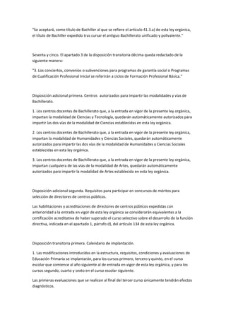 "Se	
  aceptará,	
  como	
  título	
  de	
  Bachiller	
  al	
  que	
  se	
  refiere	
  el	
  artículo	
  41.3.a)	
  de	
  esta	
  ley	
  orgánica,	
  
el	
  título	
  de	
  Bachiller	
  expedido	
  tras	
  cursar	
  el	
  antiguo	
  Bachillerato	
  unificado	
  y	
  polivalente.''	
  

	
  

Sesenta	
  y	
  cinco.	
  El	
  apartado	
  3	
  de	
  la	
  disposición	
  transitoria	
  décima	
  queda	
  redactado	
  de	
  la	
  
siguiente	
  manera:	
  

"3.	
  Los	
  conciertos,	
  convenios	
  o	
  subvenciones	
  para	
  programas	
  de	
  garantía	
  social	
  o	
  Programas	
  
de	
  Cualificación	
  Profesional	
  Inicial	
  se	
  referirán	
  a	
  ciclos	
  de	
  Formación	
  Profesional	
  Básica."	
  

	
  

Disposición	
  adicional	
  primera.	
  Centros	
  	
   autorizados	
  para	
  impartir	
  las	
  modalidades	
  y	
  vías	
  de	
  
Bachillerato.	
  

1.	
  Los	
  centros	
  docentes	
  de	
  Bachillerato	
  que,	
  a	
  la	
  entrada	
  en	
  vigor	
  de	
  la	
  presente	
  ley	
  orgánica,	
  
impartan	
  la	
  modalidad	
  de	
  Ciencias	
  y	
  Tecnología,	
  quedarán	
  automáticamente	
  autorizados	
  para	
  
impartir	
  las	
  dos	
  vías	
  de	
  la	
  modalidad	
  de	
  Ciencias	
  establecidas	
  en	
  esta	
  ley	
  orgánica.	
  

2.	
  Los	
  centros	
  docentes	
  de	
  Bachillerato	
  que,	
  a	
  la	
  entrada	
  en	
  vigor	
  de	
  la	
  presente	
  ley	
  orgánica,	
  
impartan	
  la	
  modalidad	
  de	
  Humanidades	
  y	
  Ciencias	
  Sociales,	
  quedarán	
  automáticamente	
  
autorizados	
  para	
  impartir	
  las	
  dos	
  vías	
  de	
  la	
  modalidad	
  de	
  Humanidades	
  y	
  Ciencias	
  Sociales	
  
establecidas	
  en	
  esta	
  ley	
  orgánica.	
  

3.	
  Los	
  centros	
  docentes	
  de	
  Bachillerato	
  que,	
  a	
  la	
  entrada	
  en	
  vigor	
  de	
  la	
  presente	
  ley	
  orgánica,	
  
impartan	
  cualquiera	
  de	
  las	
  vías	
  de	
  la	
  modalidad	
  de	
  Artes,	
  quedarán	
  automáticamente	
  
autorizados	
  para	
  impartir	
  la	
  modalidad	
  de	
  Artes	
  establecida	
  en	
  esta	
  ley	
  orgánica.	
  

	
  

Disposición	
  adicional	
  segunda.	
  Requisitos	
  para	
  participar	
  en	
  concursos	
  de	
  méritos	
  para	
  
selección	
  de	
  directores	
  de	
  centros	
  públicos.	
  

Las	
  habilitaciones	
  y	
  acreditaciones	
  de	
  directores	
  de	
  centros	
  públicos	
  expedidas	
  con	
  
anterioridad	
  a	
  la	
  entrada	
  en	
  vigor	
  de	
  esta	
  ley	
  orgánica	
  se	
  considerarán	
  equivalentes	
  a	
  la	
  
certificación	
  acreditativa	
  de	
  haber	
  superado	
  el	
  curso	
  selectivo	
  sobre	
  el	
  desarrollo	
  de	
  la	
  función	
  
directiva,	
  indicada	
  en	
  el	
  apartado	
  1,	
  párrafo	
  d),	
  del	
  artículo	
  134	
  de	
  esta	
  ley	
  orgánica.	
  

	
  

Disposición	
  transitoria	
  primera.	
  Calendario	
  de	
  implantación.	
  

1.	
  Las	
  modificaciones	
  introducidas	
  en	
  la	
  estructura,	
  requisitos,	
  condiciones	
  y	
  evaluaciones	
  de	
  
Educación	
  Primaria	
  se	
  implantarán,	
  para	
  los	
  cursos	
  primero,	
  tercero	
  y	
  quinto,	
  en	
  el	
  curso	
  
escolar	
  que	
  comience	
  al	
  año	
  siguiente	
  al	
  de	
  entrada	
  en	
  vigor	
  de	
  esta	
  ley	
  orgánica,	
  y	
  para	
  los	
  
cursos	
  segundo,	
  cuarto	
  y	
  sexto	
  en	
  el	
  curso	
  escolar	
  siguiente.	
  

Las	
  primeras	
  evaluaciones	
  que	
  se	
  realicen	
  al	
  final	
  del	
  tercer	
  curso	
  únicamente	
  tendrán	
  efectos	
  
diagnósticos.	
  
 