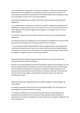 2.	
  Las	
  modificaciones	
  introducidas	
  en	
  la	
  estructura,	
  requisitos,	
  condiciones	
  y	
  evaluaciones	
  de	
  
Educación	
  Secundaria	
  Obligatoria	
  se	
  implantarán,	
  para	
  los	
  cursos	
  primero	
  y	
  tercero,	
  en	
  el	
  
curso	
  escolar	
  que	
  comience	
  al	
  año	
  siguiente	
  al	
  de	
  entrada	
  en	
  vigor	
  de	
  esta	
  ley	
  orgánica,	
  y	
  para	
  
los	
  cursos	
  segundo	
  y	
  cuarto,	
  en	
  el	
  curso	
  escolar	
  siguiente.	
  

Las	
  primeras	
  evaluaciones	
  que	
  se	
  realicen	
  al	
  final	
  de	
  la	
  etapa	
  únicamente	
  tendrán	
  efectos	
  
diagnósticos.	
  

3.	
  Las	
  modificaciones	
  introducidas	
  en	
  la	
  estructura,	
  requisitos,	
  condiciones	
  y	
  evaluaciones	
  de	
  
Bachillerato	
  se	
  implantarán	
  por	
  primera	
  vez	
  en	
  primer	
  curso	
  en	
  el	
  curso	
  escolar	
  que	
  comience	
  
al	
  año	
  siguiente	
  al	
  de	
  entrada	
  en	
  vigor	
  de	
  esta	
  ley	
  orgánica,	
  y	
  en	
  segundo	
  curso	
  en	
  el	
  curso	
  
escolar	
  siguiente.	
  

	
  Las	
  primeras	
  evaluaciones	
  que	
  se	
  realicen	
  al	
  final	
  de	
  la	
  etapa	
  únicamente	
  tendrán	
  efectos	
  
diagnósticos.	
  

4.	
  El	
  resto	
  de	
  evaluaciones	
  establecidas	
  en	
  esta	
  ley	
  orgánica	
  se	
  implantarán	
  en	
  el	
  curso	
  escolar	
  
que	
  comience	
  al	
  año	
  siguiente	
  al	
  de	
  entrada	
  en	
  vigor	
  de	
  esta	
  ley	
  orgánica.	
  

5.	
  	
  Los	
  ciclos	
  de	
  Formación	
  Profesional	
  Básica	
  sustituirá	
  progresivamente	
  a	
  los	
  Programas	
  de	
  
Cualificación	
  Profesional	
  Inicial.	
  El	
  primer	
  curso	
  de	
  los	
  ciclos	
  de	
  Formación	
  Profesional	
  Básica	
  
se	
  implantará	
  en	
  el	
  curso	
  escolar	
  que	
  comience	
  al	
  año	
  siguiente	
  al	
  de	
  entrada	
  en	
  vigor	
  de	
  esta	
  
ley	
  orgánica,	
  y	
  el	
  segundo	
  curso	
  en	
  el	
  curso	
  escolar	
  siguiente.	
  

	
  

Disposición	
  transitoria	
  segunda.	
  Requisitos	
  para	
  participar	
  en	
  concursos	
  de	
  méritos	
  para	
  
selección	
  de	
  directores	
  de	
  centros	
  públicos.	
  

Durante	
  los	
  cinco	
  años	
  siguientes	
  a	
  la	
  fecha	
  de	
  la	
  entrada	
  en	
  vigor	
  de	
  esta	
  ley	
  orgánica,	
  no	
  será	
  
requisito	
  imprescindible	
  para	
  participar	
  en	
  concursos	
  de	
  méritos	
  para	
  selección	
  de	
  directores	
  
de	
  centros	
  públicos	
  la	
  posesión	
  de	
  la	
  certificación	
  acreditativa	
  de	
  haber	
  superado	
  el	
  curso	
  
selectivo	
  sobre	
  el	
  desarrollo	
  de	
  la	
  función	
  directiva,	
  indicada	
  en	
  el	
  apartado	
  1,	
  párrafo	
  d),	
  del	
  
artículo	
  134	
  de	
  esta	
  ley	
  orgánica,	
  si	
  bien	
  deberá	
  ser	
  tenida	
  en	
  cuenta	
  como	
  mérito	
  del	
  
candidato	
  que	
  la	
  posea.	
  

	
  

Disposición	
  final	
  primera.	
  Modificación	
  de	
  la	
  Ley	
  Orgánica	
  6/2001,	
  de	
  21	
  de	
  diciembre,	
  de	
  
Universidades.	
  

Se	
  modifica	
  el	
  apartado	
  3	
  del	
  artículo	
  42	
  de	
  la	
  Ley	
  Orgánica	
  6/2001,	
  de	
  21	
  de	
  diciembre,	
  de	
  
Universidades,	
  que	
  queda	
  redactado	
  como	
  sigue:	
  

"3.	
  El	
  Gobierno	
  establecerá	
  la	
  normativa	
  básica	
  que	
  permita	
  a	
  las	
  universidades	
  fijar	
  los	
  
procedimientos	
  de	
  admisión	
  de	
  los	
  alumnos	
  que	
  hayan	
  obtenido	
  el	
  título	
  de	
  Bachiller	
  o	
  
equivalente,	
  de	
  acuerdo	
  con	
  lo	
  indicado	
  en	
  el	
  artículo	
  37.bis	
  de	
  la	
  Ley	
  Orgánica	
  2/2006,	
  de	
  3	
  de	
  
mayo,	
  de	
  Educación."	
  

	
  
 