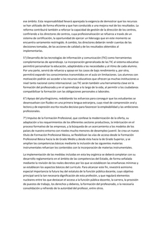 ese	
  ámbito.	
  Esta	
  responsabilidad	
  llevará	
  aparejada	
  la	
  exigencia	
  de	
  demostrar	
  que	
  los	
  recursos	
  
se	
  han	
  utilizado	
  de	
  forma	
  eficiente	
  y	
  que	
  han	
  conducido	
  a	
  una	
  mejora	
  real	
  de	
  los	
  resultados.	
  La	
  
reforma	
  contribuirá	
  también	
  a	
  reforzar	
  la	
  capacidad	
  de	
  gestión	
  de	
  la	
  dirección	
  de	
  los	
  centros,	
  
confiriendo	
  a	
  los	
  directores	
  de	
  centros,	
  cuya	
  profesionalización	
  se	
  refuerza	
  a	
  través	
  de	
  un	
  
sistema	
  de	
  certificación,	
  la	
  oportunidad	
  de	
  ejercer	
  un	
  liderazgo	
  que	
  en	
  este	
  momento	
  se	
  
encuentra	
  seriamente	
  restringido.	
  A	
  cambio,	
  los	
  directores	
  deberán	
  rendir	
  cuentas	
  de	
  las	
  
decisiones	
  tomadas,	
  de	
  las	
  acciones	
  de	
  calidad	
  y	
  de	
  los	
  resultados	
  obtenidos	
  al	
  
implementarlas.	
  

5°)	
  Desarrollo	
  de	
  las	
  tecnologías	
  de	
  información	
  y	
  comunicación	
  (TIC)	
  como	
  herramientas	
  
complementarias	
  de	
  aprendizaje.	
  La	
  incorporación	
  generalizada	
  de	
  las	
  TIC	
  al	
  sistema	
  educativo	
  
permitirá	
  personalizar	
  la	
  educación,	
  adaptándola	
  a	
  las	
  necesidades	
  y	
  al	
  ritmo	
  de	
  cada	
  alumno.	
  
Por	
  una	
  parte,	
  servirá	
  de	
  refuerzo	
  y	
  apoyo	
  en	
  los	
  casos	
  de	
  bajo	
  rendimiento	
  y,	
  por	
  otra,	
  
permitirá	
  expandir	
  los	
  conocimientos	
  transmitidos	
  en	
  el	
  aula	
  sin	
  limitaciones.	
  Los	
  alumnos	
  con	
  
motivación	
  podrán	
  así	
  acceder	
  a	
  los	
  recursos	
  educativos	
  que	
  ofrecen	
  ya	
  muchas	
  instituciones	
  a	
  
nivel	
  tanto	
  nacional	
  como	
  internacional.	
  Las	
  TIC	
  serán	
  también	
  una	
  herramienta	
  clave	
  en	
  la	
  
formación	
  del	
  profesorado	
  y	
  en	
  el	
  aprendizaje	
  a	
  lo	
  largo	
  de	
  la	
  vida,	
  al	
  permitir	
  a	
  los	
  ciudadanos	
  
compatibilizar	
  la	
  formación	
  con	
  las	
  obligaciones	
  personales	
  o	
  laborales.	
  

6°)	
  Apoyo	
  del	
  plurilingüismo,	
  redoblando	
  los	
  esfuerzos	
  para	
  conseguir	
  que	
  los	
  estudiantes	
  se	
  
desenvuelvan	
  con	
  fluidez	
  en	
  una	
  primera	
  lengua	
  extranjera,	
  cuyo	
  nivel	
  de	
  comprensión	
  oral	
  y	
  
lectora	
  y	
  de	
  expresión	
  escrita	
  resulta	
  decisivo	
  para	
  favorecer	
  la	
  empleabilidad	
  y	
  las	
  ambiciones	
  
profesionales.	
  

7°)	
  Impulso	
  de	
  la	
  Formación	
  Profesional,	
  que	
  conlleve	
  la	
  modernización	
  de	
  la	
  oferta,	
  su	
  
adaptación	
  a	
  los	
  requerimientos	
  de	
  los	
  diferentes	
  sectores	
  productivos,	
  la	
  imbricación	
  en	
  el	
  
proceso	
  formativo	
  de	
  las	
  empresas,	
  y	
  la	
  búsqueda	
  de	
  un	
  acercamiento	
  a	
  los	
  modelos	
  de	
  los	
  
países	
  de	
  nuestro	
  entorno	
  con	
  niveles	
  mucho	
  menores	
  de	
  desempleo	
  juvenil.	
  Se	
  crea	
  un	
  nuevo	
  
título	
  de	
  Formación	
  Profesional	
  Básica,	
  se	
  flexibilizan	
  las	
  vías	
  de	
  acceso	
  desde	
  la	
  Formación	
  
Profesional	
  Básica	
  hacia	
  la	
  de	
  Grado	
  Medio	
  y	
  desde	
  ésta	
  hacia	
  la	
  de	
  Grado	
  Superior,	
  y	
  se	
  
amplían	
  las	
  competencias	
  básicas	
  mediante	
  la	
  inclusión	
  de	
  las	
  siguientes	
  materias	
  
instrumentales	
  refuerzan	
  los	
  contenidos	
  con	
  la	
  incorporación	
  de	
  materias	
  instrumentales.	
  

La	
  implementación	
  de	
  las	
  medidas	
  incluidas	
  en	
  esta	
  ley	
  orgánica	
  se	
  deberá	
  completar	
  con	
  su	
  
desarrollo	
  reglamentario	
  en	
  el	
  ámbito	
  de	
  las	
  competencias	
  del	
  Estado,	
  de	
  forma	
  señalada	
  
mediante	
  la	
  revisión	
  de	
  los	
  reales	
  decretos	
  por	
  los	
  que	
  se	
  establecen	
  las	
  enseñanzas	
  mínimas	
  y	
  
se	
  establecen	
  los	
  aspectos	
  básicos	
  del	
  currículo.	
  Para	
  alcanzar	
  este	
  fin,	
  revestirá	
  asimismo	
  
especial	
  importancia	
  la	
  futura	
  ley	
  del	
  estatuto	
  de	
  la	
  función	
  pública	
  docente,	
  cuyo	
  objetivo	
  
principal	
  será	
  la	
  tan	
  necesaria	
  dignificación	
  de	
  esta	
  profesión,	
  y	
  que	
  regulará	
  elementos	
  
nucleares	
  entre	
  los	
  que	
  destacan	
  el	
  acceso	
  a	
  la	
  función	
  pública	
  docente,	
  la	
  carrera,	
  la	
  provisión	
  
de	
  puestos	
  de	
  trabajo,	
  los	
  derechos	
  y	
  deberes,	
  la	
  formación	
  del	
  profesorado,	
  o	
  la	
  necesaria	
  
consolidación	
  y	
  refrendo	
  de	
  la	
  autoridad	
  del	
  profesor,	
  entre	
  otros.	
  

	
  	
  

	
  
 