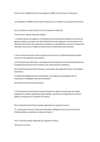Artículo	
  único.	
  Modificación	
  de	
  la	
  Ley	
  Orgánica	
  2/2006,	
  de	
  3	
  de	
  mayo,	
  de	
  Educación.	
  

	
  

La	
  Ley	
  Orgánica	
  2/2006,	
  de	
  3	
  de	
  mayo,	
  de	
  Educación,	
  se	
  modifica	
  en	
  los	
  siguientes	
  términos:	
  

	
  

Uno.	
  Se	
  añade	
  un	
  nuevo	
  artículo	
  2.bis	
  con	
  la	
  siguiente	
  redacción:	
  

"Artículo	
  2.bis.	
  Sistema	
  Educativo	
  Español.	
  

1.	
  A	
  efectos	
  de	
  esta	
  ley	
  orgánica,	
  se	
  entiende	
  por	
  Sistema	
  Educativo	
  Español	
  el	
  conjunto	
  de	
  
agentes,	
  públicos	
  y	
  privados,	
  que	
  desarrollan	
  funciones	
  de	
  regulación,	
  de	
  financiación	
  o	
  de	
  
prestación	
  del	
  servicio	
  de	
  la	
  educación	
  en	
  España	
  y	
  sus	
  beneficiarios,	
  así	
  como	
  el	
  conjunto	
  de	
  
relaciones,	
  estructuras,	
  medidas	
  y	
  acciones	
  que	
  se	
  implementan	
  para	
  prestarlo.	
  

	
  

2.	
  Para	
  la	
  consecución	
  de	
  los	
  fines	
  previstos	
  en	
  el	
  artículo	
  2,	
  el	
  Sistema	
  Educativo	
  Español	
  
contará	
  con	
  los	
  siguientes	
  instrumentos:	
  

a)	
  El	
  Consejo	
  Escolar	
  del	
  Estado,	
  como	
  órgano	
  de	
  participación	
  de	
  la	
  comunidad	
  educativa	
  en	
  
la	
  programación	
  general	
  de	
  la	
  enseñanza	
  y	
  de	
  asesoramiento	
  al	
  Gobierno.	
  

b)	
  La	
  Conferencia	
  Sectorial	
  de	
  Educación,	
  como	
  órgano	
  de	
  cooperación	
  de	
  las	
  Comunidades	
  
Autónomas.	
  

c)	
  La	
  Mesa	
  de	
  Diálogo	
  Social	
  por	
  la	
  Educación,	
  como	
  órgano	
  de	
  participación	
  de	
  los	
  
empresarios	
  y	
  trabajadores	
  del	
  sector	
  educativo.	
  

d)	
  El	
  Sistema	
  de	
  Información	
  Educativa.	
  

	
  

3.	
  El	
  funcionamiento	
  del	
  Sistema	
  Educativo	
  Español	
  se	
  rige	
  por	
  los	
  principios	
  de	
  calidad,	
  
cooperación,	
  equidad,	
  igualdad	
  de	
  oportunidades,	
  eficiencia	
  en	
  la	
  asignación	
  de	
  recursos	
  
públicos,	
  transparencia	
  y	
  rendición	
  de	
  cuentas."	
  

	
  

Dos.	
  El	
  apartado	
  3	
  del	
  artículo	
  3	
  queda	
  redactado	
  de	
  la	
  siguiente	
  manera:	
  

"3.	
  La	
  Educación	
  Primaria,	
  la	
  Educación	
  Secundaria	
  Obligatoria	
  y	
  los	
  ciclos	
  de	
  Formación	
  
Profesional	
  Básica	
  constituyen	
  la	
  educación	
  básica."	
  

	
  

Tres.	
  El	
  artículo	
  6	
  queda	
  redactado	
  de	
  la	
  siguiente	
  manera:	
  	
  

"Artículo	
  6.	
  Currículo.	
  
 